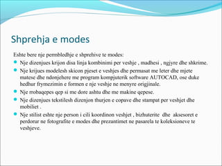 Shprehja e modes
Eshte bere nje permbledhje e shprehive te modes:
 Nje dizenjues krijon disa linja kombinimi per veshje , madhesi , ngjyre dhe shkrime.
 Nje krijues modelesh skicon pjeset e veshjes dhe permasat me leter dhe mjete
matese dhe ndonjehere me program kompjuterik software AUTOCAD, ose duke
hedhur frymezimin e formen e nje veshje ne menyre origjinale.
 Nje rrobaqepes qep si me dore ashtu dhe me makine qepese.
 Nje dizenjues tekstilesh dizenjon thurjen e copave dhe stampat per veshjet dhe
mobiliet .
 Nje stilist eshte nje person i cili koordinon veshjet , bizhuterite dhe aksesoret e
perdorur ne fotografite e modes dhe prezantimet ne pasarela te koleksioneve te
veshjeve.
 