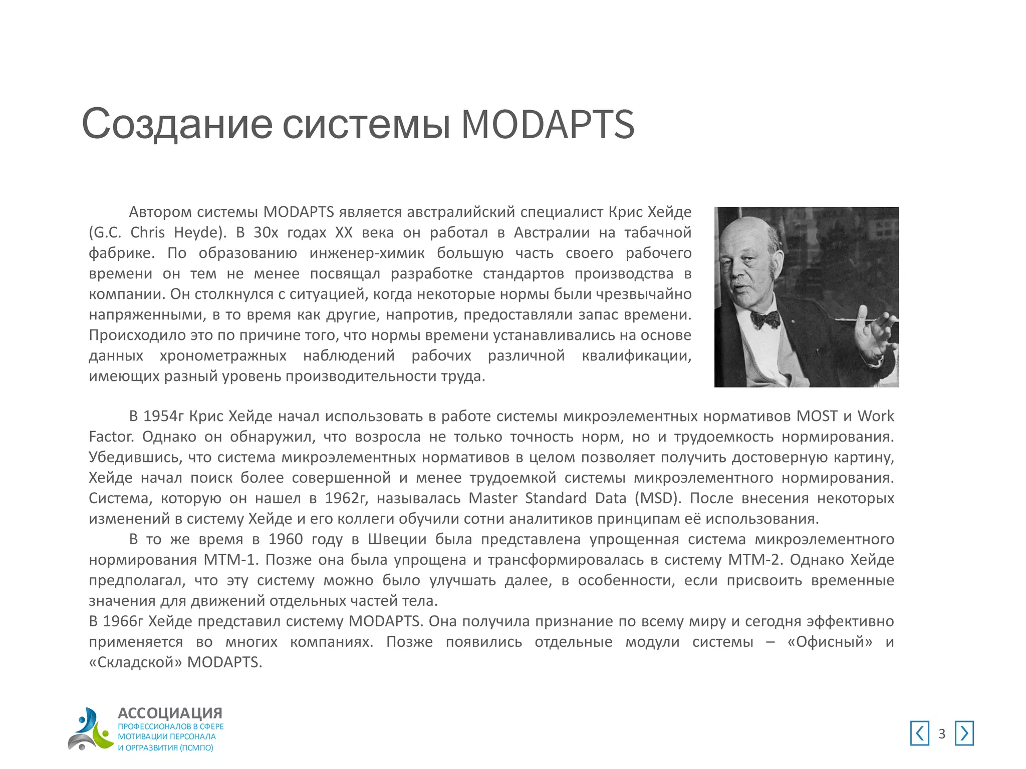 АССОЦИАЦИЯ
ПРОФЕССИОНАЛОВ В СФЕРЕ
МОТИВАЦИИ ПЕРСОНАЛА
И ОРГРАЗВИТИЯ (ПСМПО)
Создание системы
3
Автором системы MODAPTS является австралийский специалист Крис Хейде
(G.C. Chris Heyde). В 30х годах XX века он работал в Австралии на табачной
фабрике. По образованию инженер-химик большую часть своего рабочего
времени он тем не менее посвящал разработке стандартов производства в
компании. Он столкнулся с ситуацией, когда некоторые нормы были чрезвычайно
напряженными, в то время как другие, напротив, предоставляли запас времени.
Происходило это по причине того, что нормы времени устанавливались на основе
данных хронометражных наблюдений рабочих различной квалификации,
имеющих разный уровень производительности труда.
В 1954г Крис Хейде начал использовать в работе системы микроэлементных нормативов MOST и Work
Factor. Однако он обнаружил, что возросла не только точность норм, но и трудоемкость нормирования.
Убедившись, что система микроэлементных нормативов в целом позволяет получить достоверную картину,
Хейде начал поиск более совершенной и менее трудоемкой системы микроэлементного нормирования.
Система, которую он нашел в 1962г, называлась Master Standard Data (MSD). После внесения некоторых
изменений в систему Хейде и его коллеги обучили сотни аналитиков принципам её использования.
В то же время в 1960 году в Швеции была представлена упрощенная система микроэлементного
нормирования MTM-1. Позже она была упрощена и трансформировалась в систему MTM-2. Однако Хейде
предполагал, что эту систему можно было улучшать далее, в особенности, если присвоить временные
значения для движений отдельных частей тела.
В 1966г Хейде представил систему MODAPTS. Она получила признание по всему миру и сегодня эффективно
применяется во многих компаниях. Позже появились отдельные модули системы – «Офисный» и
«Складской» MODAPTS.
 