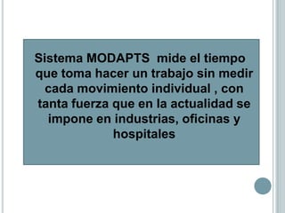 Sistema MODAPTS mide el tiempo
que toma hacer un trabajo sin medir
  cada movimiento individual , con
tanta fuerza que en la actualidad se
  impone en industrias, oficinas y
             hospitales
 