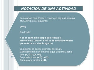 NOTACIÓN DE UNA ACTIVIDAD

La notación para tomar o poner que sigue el sistema
MODAPTS es el siguiente:

(4G3)

En donde:

4 es la parte del cuerpo que realiza el
movimiento (brazo). Y G3 es la actividad (obtén
por más de un simple agarre).

Lo anterior se puede expresar así: (4,3).
Generalmente a un tomar le sigue un poner, por lo
que: (4, G1) ;(4, P2).
Se puede poner (4,1) ;(4,2).
Para mayor rapidez 4142.
 