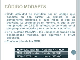  Cada actividad se identifica por un código que
  consiste en dos partes. La primera es un
  componente alfabético el cual indica el tipo de
  actividad. La segunda es un numero, el cual al ser
  multiplicado por 0.00215 minutos, se convierte en el
  tiempo que se necesita para completar la actividad
 En el sistema MODAPTS las unidades de trabajo son
  denominadas módulos, que equivalen a 0.129
  segundos.
 Equivalencias de los MOD :



        1 MOD = 0.129 segundos    1 Segundo = 7.75 MOD
        1 MOD = 0.00215 minutos   1 Minuto = 465 MOD
        1 MOD = 0.00036 horas     1 Hora = 27933 MOD
 