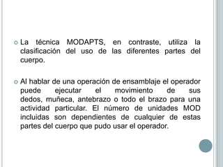    La técnica MODAPTS, en contraste, utiliza la
    clasificación del uso de las diferentes partes del
    cuerpo.

   Al hablar de una operación de ensamblaje el operador
    puede      ejecutar    el   movimiento     de    sus
    dedos, muñeca, antebrazo o todo el brazo para una
    actividad particular. El número de unidades MOD
    incluidas son dependientes de cualquier de estas
    partes del cuerpo que pudo usar el operador.
 