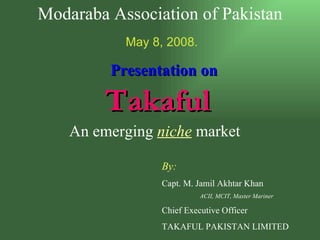 Presentation on Takaful   An emerging  niche  market By: Capt. M. Jamil Akhtar Khan ACII, MCIT, Master Mariner Chief Executive Officer   TAKAFUL PAKISTAN LIMITED Modaraba Association of Pakistan May 8, 2008. 