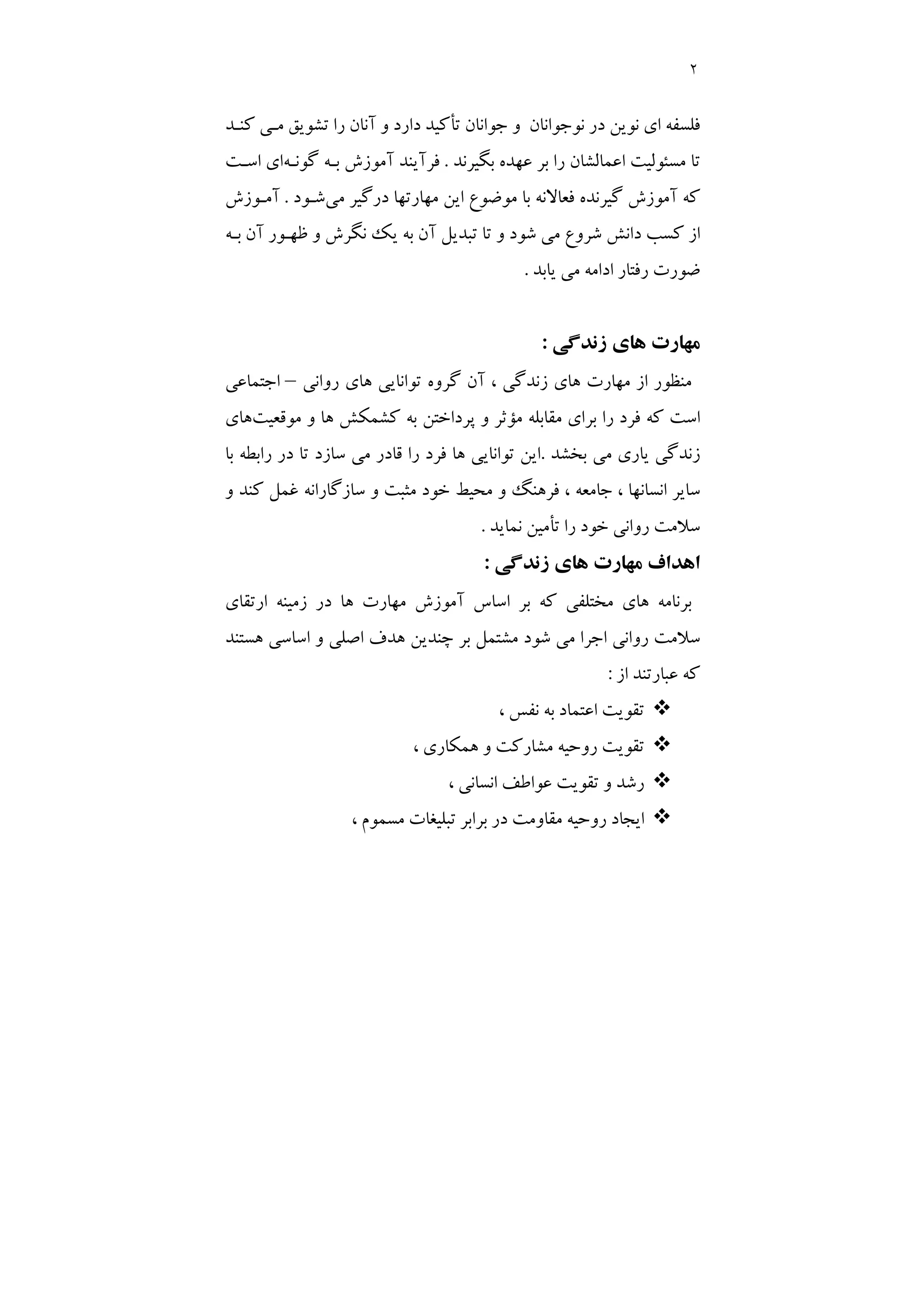 2
‫ﻛﻨـﺪ‬ ‫ﻣـﻲ‬ ‫ﺗﺸﻮﻳﻖ‬ ‫را‬ ‫آﻧﺎن‬ ‫و‬ ‫دارد‬ ‫ﺗﺄﻛﻴﺪ‬ ‫ﺟﻮاﻧﺎن‬ ‫و‬ ‫ﻧﻮﺟﻮاﻧﺎن‬ ‫در‬ ‫ﻧﻮﻳﻦ‬ ‫اي‬ ‫ﻓﻠﺴﻔﻪ‬
‫ﺑﮕﻴﺮﻧﺪ‬ ‫ﻋﻬﺪه‬ ‫ﺑﺮ‬ ‫را‬ ‫اﻋﻤﺎﻟﺸﺎن‬ ‫ﻣﺴﺌﻮﻟﻴﺖ‬ ‫ﺗﺎ‬
.
‫ﮔﻮﻧـﻪ‬ ‫ﺑـﻪ‬ ‫آﻣﻮزش‬ ‫ﻓﺮآﻳﻨﺪ‬
‫اﺳـﺖ‬ ‫اي‬
‫ﻣﻲ‬ ‫درﮔﻴﺮ‬ ‫ﻣﻬﺎرﺗﻬﺎ‬ ‫اﻳﻦ‬ ‫ﻣﻮﺿﻮع‬ ‫ﺑﺎ‬ ‫ﻓﻌﺎﻻﻧﻪ‬ ‫ﮔﻴﺮﻧﺪه‬ ‫آﻣﻮزش‬ ‫ﻛﻪ‬
‫ﺷـﻮد‬
.
‫آﻣـﻮزش‬
‫ﺑـﻪ‬ ‫آن‬ ‫ﻇﻬـﻮر‬ ‫و‬ ‫ﻧﮕﺮش‬ ‫ﻳﻚ‬ ‫ﺑﻪ‬ ‫آن‬ ‫ﺗﺒﺪﻳﻞ‬ ‫ﺗﺎ‬ ‫و‬ ‫ﺷﻮد‬ ‫ﻣﻲ‬ ‫ﺷﺮوع‬ ‫داﻧﺶ‬ ‫ﻛﺴﺐ‬ ‫از‬
‫ﻳﺎﺑﺪ‬ ‫ﻣﻲ‬ ‫اداﻣﻪ‬ ‫رﻓﺘﺎر‬ ‫ﺿﻮرت‬
.
‫زﻧﺪﮔﻲ‬ ‫ﻫﺎي‬ ‫ﻣﻬﺎرت‬
:
‫روا‬ ‫ﻫﺎي‬ ‫ﺗﻮاﻧﺎﻳﻲ‬ ‫ﮔﺮوه‬ ‫آن‬ ، ‫زﻧﺪﮔﻲ‬ ‫ﻫﺎي‬ ‫ﻣﻬﺎرت‬ ‫از‬ ‫ﻣﻨﻈﻮر‬
‫ﻧﻲ‬
–
‫اﺟﺘﻤﺎﻋﻲ‬
‫ﻣﻮﻗﻌﻴﺖ‬ ‫و‬ ‫ﻫﺎ‬ ‫ﻛﺸﻤﻜﺶ‬ ‫ﺑﻪ‬ ‫ﭘﺮداﺧﺘﻦ‬ ‫و‬ ‫ﻣﺆﺛﺮ‬ ‫ﻣﻘﺎﺑﻠﻪ‬ ‫ﺑﺮاي‬ ‫را‬ ‫ﻓﺮد‬ ‫ﻛﻪ‬ ‫اﺳﺖ‬
‫ﻫﺎي‬
‫ﺑﺨﺸﺪ‬ ‫ﻣﻲ‬ ‫ﻳﺎري‬ ‫زﻧﺪﮔﻲ‬
.
‫ﺑﺎ‬ ‫راﺑﻄﻪ‬ ‫در‬ ‫ﺗﺎ‬ ‫ﺳﺎزد‬ ‫ﻣﻲ‬ ‫ﻗﺎدر‬ ‫را‬ ‫ﻓﺮد‬ ‫ﻫﺎ‬ ‫ﺗﻮاﻧﺎﻳﻲ‬ ‫اﻳﻦ‬
‫و‬ ‫ﻛﻨﺪ‬ ‫ﻏﻤﻞ‬ ‫ﺳﺎزﮔﺎراﻧﻪ‬ ‫و‬ ‫ﻣﺜﺒﺖ‬ ‫ﺧﻮد‬ ‫ﻣﺤﻴﻂ‬ ‫و‬ ‫ﻓﺮﻫﻨﮓ‬ ، ‫ﺟﺎﻣﻌﻪ‬ ، ‫اﻧﺴﺎﻧﻬﺎ‬ ‫ﺳﺎﻳﺮ‬
‫ﻧﻤﺎﻳﺪ‬ ‫ﺗﺄﻣﻴﻦ‬ ‫را‬ ‫ﺧﻮد‬ ‫رواﻧﻲ‬ ‫ﺳﻼﻣﺖ‬
.
‫ﻣ‬ ‫اﻫﺪاف‬
‫زﻧﺪﮔﻲ‬ ‫ﻫﺎي‬ ‫ﻬﺎرت‬
:
‫ارﺗﻘﺎي‬ ‫زﻣﻴﻨﻪ‬ ‫در‬ ‫ﻫﺎ‬ ‫ﻣﻬﺎرت‬ ‫آﻣﻮزش‬ ‫اﺳﺎس‬ ‫ﺑﺮ‬ ‫ﻛﻪ‬ ‫ﻣﺨﺘﻠﻔﻲ‬ ‫ﻫﺎي‬ ‫ﺑﺮﻧﺎﻣﻪ‬
‫ﻫﺴﺘﻨﺪ‬ ‫اﺳﺎﺳﻲ‬ ‫و‬ ‫اﺻﻠﻲ‬ ‫ﻫﺪف‬ ‫ﭼﻨﺪﻳﻦ‬ ‫ﺑﺮ‬ ‫ﻣﺸﺘﻤﻞ‬ ‫ﺷﻮد‬ ‫ﻣﻲ‬ ‫اﺟﺮا‬ ‫رواﻧﻲ‬ ‫ﺳﻼﻣﺖ‬
‫از‬ ‫ﻋﺒﺎرﺗﻨﺪ‬ ‫ﻛﻪ‬
:
™
، ‫ﻧﻔﺲ‬ ‫ﺑﻪ‬ ‫اﻋﺘﻤﺎد‬ ‫ﺗﻘﻮﻳﺖ‬
™
، ‫ﻫﻤﻜﺎري‬ ‫و‬ ‫ﻣﺸﺎرﻛﺖ‬ ‫روﺣﻴﻪ‬ ‫ﺗﻘﻮﻳﺖ‬
™
، ‫اﻧﺴﺎﻧﻲ‬ ‫ﻋﻮاﻃﻒ‬ ‫ﺗﻘﻮﻳﺖ‬ ‫و‬ ‫رﺷﺪ‬
™
‫ﻣﻘﺎوﻣ‬ ‫روﺣﻴﻪ‬ ‫اﻳﺠﺎد‬
، ‫ﻣﺴﻤﻮم‬ ‫ﺗﺒﻠﻴﻐﺎت‬ ‫ﺑﺮاﺑﺮ‬ ‫در‬ ‫ﺖ‬
 