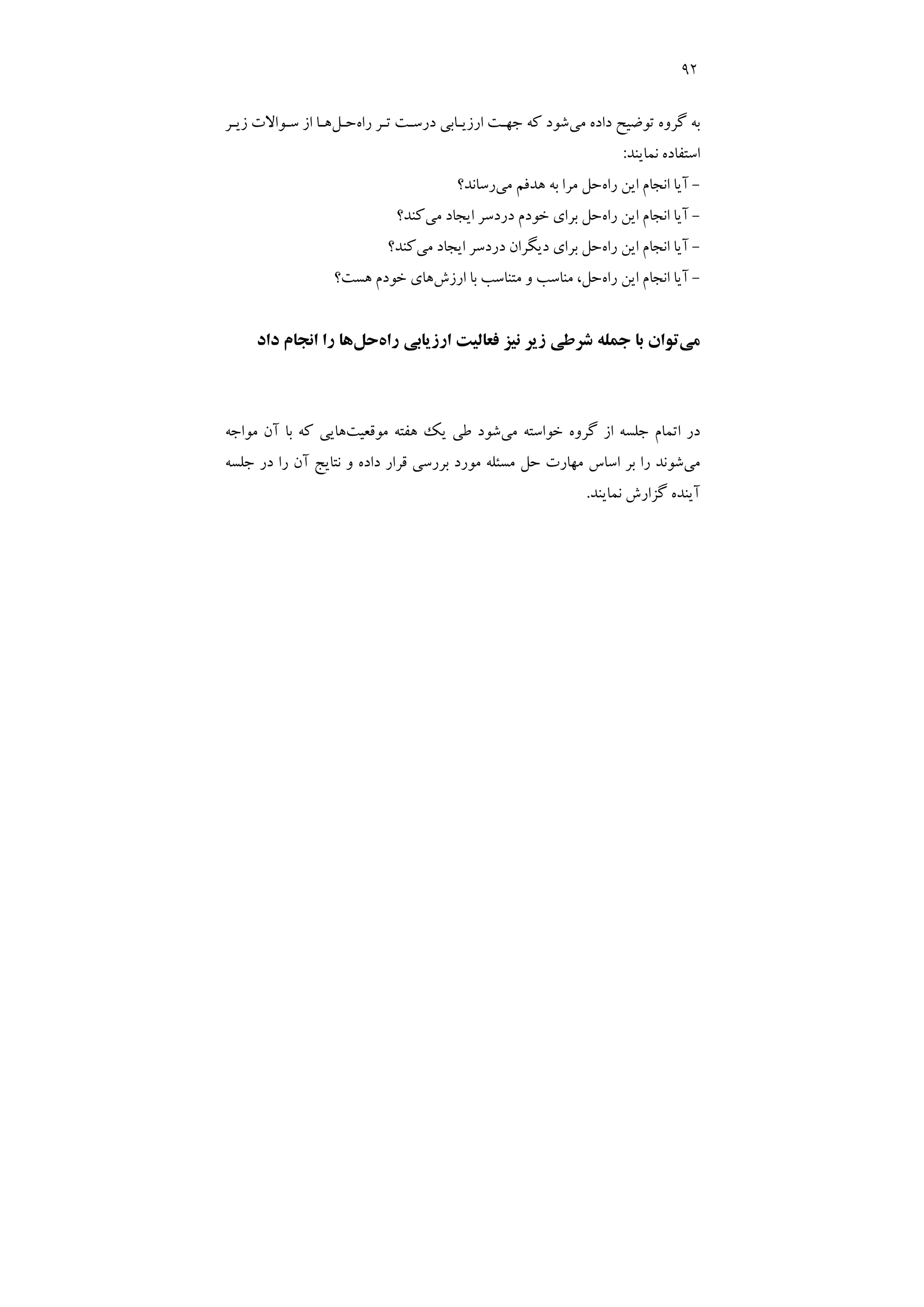 92
‫ﻣﻲ‬ ‫داده‬ ‫ﺗﻮﺿﻴﺢ‬ ‫ﮔﺮوه‬ ‫ﺑﻪ‬
‫درﺳـﺖ‬ ‫ارزﻳـﺎﺑﻲ‬ ‫ﺟﻬـﺖ‬ ‫ﻛﻪ‬ ‫ﺷﻮد‬
‫راه‬ ‫ﺗـﺮ‬
‫ﺣـﻞ‬
‫زﻳـﺮ‬ ‫ﺳـﻮاﻻت‬ ‫از‬ ‫ﻫـﺎ‬
‫ﻧﻤﺎﻳﻨﺪ‬ ‫اﺳﺘﻔﺎده‬
:
-
‫راه‬ ‫اﻳﻦ‬ ‫اﻧﺠﺎم‬ ‫آﻳﺎ‬
‫ﻣﻲ‬ ‫ﻫﺪﻓﻢ‬ ‫ﺑﻪ‬ ‫ﻣﺮا‬ ‫ﺣﻞ‬
‫رﺳﺎﻧﺪ؟‬
-
‫راه‬ ‫اﻳﻦ‬ ‫اﻧﺠﺎم‬ ‫آﻳﺎ‬
‫اﻳﺠﺎ‬ ‫دردﺳﺮ‬ ‫ﺧﻮدم‬ ‫ﺑﺮاي‬ ‫ﺣﻞ‬
‫ﻣﻲ‬ ‫د‬
‫ﻛﻨﺪ؟‬
-
‫راه‬ ‫اﻳﻦ‬ ‫اﻧﺠﺎم‬ ‫آﻳﺎ‬
‫ﻣﻲ‬ ‫اﻳﺠﺎد‬ ‫دردﺳﺮ‬ ‫دﻳﮕﺮان‬ ‫ﺑﺮاي‬ ‫ﺣﻞ‬
‫ﻛﻨﺪ؟‬
-
‫راه‬ ‫اﻳﻦ‬ ‫اﻧﺠﺎم‬ ‫آﻳﺎ‬
‫ارزش‬ ‫ﺑﺎ‬ ‫ﻣﺘﻨﺎﺳﺐ‬ ‫و‬ ‫ﻣﻨﺎﺳﺐ‬ ،‫ﺣﻞ‬
‫ﻫﺴﺖ؟‬ ‫ﺧﻮدم‬ ‫ﻫﺎي‬
‫ﻣﻲ‬
‫راه‬ ‫ارزﻳﺎﺑﻲ‬ ‫ﻓﻌﺎﻟﻴﺖ‬ ‫ﻧﻴﺰ‬ ‫زﻳﺮ‬ ‫ﺷﺮﻃﻲ‬ ‫ﺟﻤﻠﻪ‬ ‫ﺑﺎ‬ ‫ﺗﻮان‬
‫ﺣﻞ‬
‫داد‬ ‫اﻧﺠﺎم‬ ‫را‬ ‫ﻫﺎ‬
‫ﻣﻲ‬ ‫ﺧﻮاﺳﺘﻪ‬ ‫ﮔﺮوه‬ ‫از‬ ‫ﺟﻠﺴﻪ‬ ‫اﺗﻤﺎم‬ ‫در‬
‫ﻣﻮﻗﻌﻴﺖ‬ ‫ﻫﻔﺘﻪ‬ ‫ﻳﻚ‬ ‫ﻃﻲ‬ ‫ﺷﻮد‬
‫ﻫﺎﻳﻲ‬
‫ﻣﻮاﺟﻪ‬ ‫آن‬ ‫ﺑﺎ‬ ‫ﻛﻪ‬
‫ﻣﻲ‬
‫ﺟﻠﺴﻪ‬ ‫در‬ ‫را‬ ‫آن‬ ‫ﻧﺘﺎﻳﺞ‬ ‫و‬ ‫داده‬ ‫ﻗﺮار‬ ‫ﺑﺮرﺳﻲ‬ ‫ﻣﻮرد‬ ‫ﻣﺴﺌﻠﻪ‬ ‫ﺣﻞ‬ ‫ﻣﻬﺎرت‬ ‫اﺳﺎس‬ ‫ﺑﺮ‬ ‫را‬ ‫ﺷﻮﻧﺪ‬
‫ﻧﻤﺎﻳﻨﺪ‬ ‫ﮔﺰارش‬ ‫آﻳﻨﺪه‬
.
 