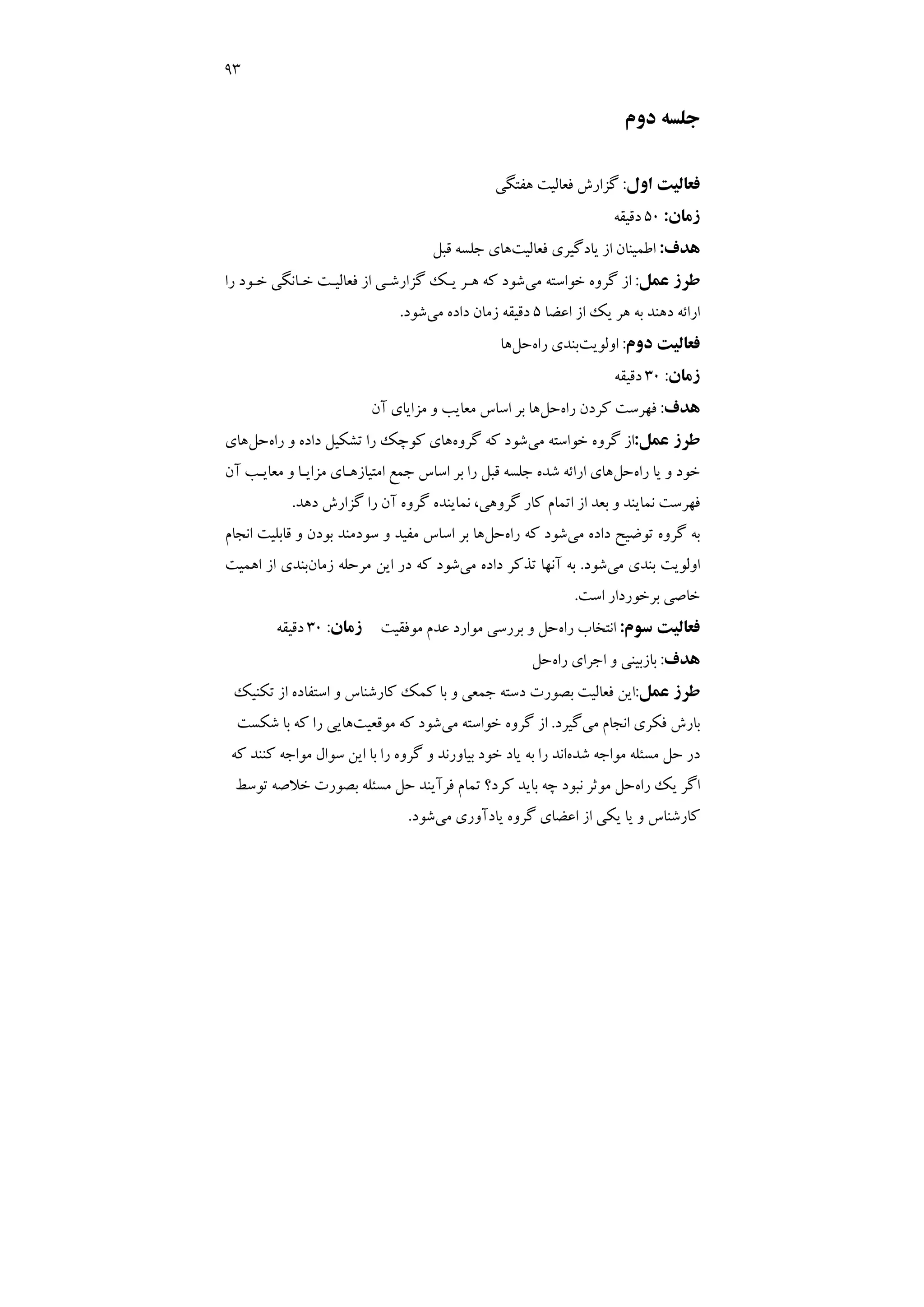 93
‫دوم‬ ‫ﺟﻠﺴﻪ‬
‫اول‬ ‫ﻓﻌﺎﻟﻴﺖ‬
:
‫ﻫﻔﺘﮕﻲ‬ ‫ﻓﻌﺎﻟﻴﺖ‬ ‫ﮔﺰارش‬
‫زﻣﺎن‬
:
50
‫دﻗﻴﻘﻪ‬
‫ﻫﺪف‬
:
‫ﻓﻌﺎﻟﻴﺖ‬ ‫ﻳﺎدﮔﻴﺮي‬ ‫از‬ ‫اﻃﻤﻴﻨﺎن‬
‫ﻗﺒﻞ‬ ‫ﺟﻠﺴﻪ‬ ‫ﻫﺎي‬
‫ﻋﻤﻞ‬ ‫ﻃﺮز‬
:
‫ﻣﻲ‬ ‫ﺧﻮاﺳﺘﻪ‬ ‫ﮔﺮوه‬ ‫از‬
‫ﻳـ‬ ‫ﻫـﺮ‬ ‫ﻛﻪ‬ ‫ﺷﻮد‬
‫را‬ ‫ﺧـﻮد‬ ‫ﺧـﺎﻧﮕﻲ‬ ‫ﻓﻌﺎﻟﻴـﺖ‬ ‫از‬ ‫ﮔﺰارﺷـﻲ‬ ‫ﻚ‬
‫اﻋﻀﺎ‬ ‫از‬ ‫ﻳﻚ‬ ‫ﻫﺮ‬ ‫ﺑﻪ‬ ‫دﻫﻨﺪ‬ ‫اراﺋﻪ‬
5
‫ﻣﻲ‬ ‫داده‬ ‫زﻣﺎن‬ ‫دﻗﻴﻘﻪ‬
‫ﺷﻮد‬
.
‫دوم‬ ‫ﻓﻌﺎﻟﻴﺖ‬
:
‫اوﻟﻮﻳﺖ‬
‫راه‬ ‫ﺑﻨﺪي‬
‫ﺣﻞ‬
‫ﻫﺎ‬
‫زﻣﺎن‬
:
30
‫دﻗﻴﻘﻪ‬
‫ﻫﺪف‬
:
‫راه‬ ‫ﻛﺮدن‬ ‫ﻓﻬﺮﺳﺖ‬
‫ﺣﻞ‬
‫آن‬ ‫ﻣﺰاﻳﺎي‬ ‫و‬ ‫ﻣﻌﺎﻳﺐ‬ ‫اﺳﺎس‬ ‫ﺑﺮ‬ ‫ﻫﺎ‬
‫ﻋﻤﻞ‬ ‫ﻃﺮز‬
:
‫ﻣﻲ‬ ‫ﺧﻮاﺳﺘﻪ‬ ‫ﮔﺮوه‬ ‫از‬
‫ﮔﺮوه‬ ‫ﻛﻪ‬ ‫ﺷﻮد‬
‫و‬ ‫داده‬ ‫ﺗﺸﻜﻴﻞ‬ ‫را‬ ‫ﻛﻮﭼﻚ‬ ‫ﻫﺎي‬
‫راه‬
‫ﺣﻞ‬
‫ﻫﺎي‬
‫راه‬ ‫ﻳﺎ‬ ‫و‬ ‫ﺧﻮد‬
‫ﺣﻞ‬
‫ﺟﻤﻊ‬ ‫اﺳﺎس‬ ‫ﺑﺮ‬ ‫را‬ ‫ﻗﺒﻞ‬ ‫ﺟﻠﺴﻪ‬ ‫ﺷﺪه‬ ‫اراﺋﻪ‬ ‫ﻫﺎي‬
‫آن‬ ‫ﻣﻌﺎﻳـﺐ‬ ‫و‬ ‫ﻣﺰاﻳـﺎ‬ ‫اﻣﺘﻴﺎزﻫـﺎي‬
‫دﻫﺪ‬ ‫ﮔﺰارش‬ ‫را‬ ‫آن‬ ‫ﮔﺮوه‬ ‫ﻧﻤﺎﻳﻨﺪه‬ ،‫ﮔﺮوﻫﻲ‬ ‫ﻛﺎر‬ ‫اﺗﻤﺎم‬ ‫از‬ ‫ﺑﻌﺪ‬ ‫و‬ ‫ﻧﻤﺎﻳﻨﺪ‬ ‫ﻓﻬﺮﺳﺖ‬
.
‫ﻣﻲ‬ ‫داده‬ ‫ﺗﻮﺿﻴﺢ‬ ‫ﮔﺮوه‬ ‫ﺑﻪ‬
‫راه‬ ‫ﻛﻪ‬ ‫ﺷﻮد‬
‫ﺣﻞ‬
‫اﻧﺠﺎم‬ ‫ﻗﺎﺑﻠﻴﺖ‬ ‫و‬ ‫ﺑﻮدن‬ ‫ﺳﻮدﻣﻨﺪ‬ ‫و‬ ‫ﻣﻔﻴﺪ‬ ‫اﺳﺎس‬ ‫ﺑﺮ‬ ‫ﻫﺎ‬
‫اوﻟﻮﻳﺖ‬
‫ﺑﻨﺪي‬
‫ﻣﻲ‬
‫ﺷﻮد‬
.
‫ﻣﻲ‬ ‫داده‬ ‫ﺗﺬﻛﺮ‬ ‫آﻧﻬﺎ‬ ‫ﺑﻪ‬
‫زﻣﺎن‬ ‫ﻣﺮﺣﻠﻪ‬ ‫اﻳﻦ‬ ‫در‬ ‫ﻛﻪ‬ ‫ﺷﻮد‬
‫اﻫﻤﻴﺖ‬ ‫از‬ ‫ﺑﻨﺪي‬
‫اﺳﺖ‬ ‫ﺑﺮﺧﻮردار‬ ‫ﺧﺎﺻﻲ‬
.
‫ﺳﻮم‬ ‫ﻓﻌﺎﻟﻴﺖ‬
:
‫راه‬ ‫اﻧﺘﺨﺎب‬
‫ﻣﻮﻓﻘﻴﺖ‬ ‫ﻋﺪم‬ ‫ﻣﻮارد‬ ‫ﺑﺮرﺳﻲ‬ ‫و‬ ‫ﺣﻞ‬
‫زﻣﺎن‬
:
30
‫دﻗﻴﻘﻪ‬
‫ﻫﺪف‬
:
‫راه‬ ‫اﺟﺮاي‬ ‫و‬ ‫ﺑﺎزﺑﻴﻨﻲ‬
‫ﺣﻞ‬
‫ﻋﻤﻞ‬ ‫ﻃﺮز‬
:
‫ﺗﻜﻨﻴﻚ‬ ‫از‬ ‫اﺳﺘﻔﺎده‬ ‫و‬ ‫ﻛﺎرﺷﻨﺎس‬ ‫ﻛﻤﻚ‬ ‫ﺑﺎ‬ ‫و‬ ‫ﺟﻤﻌﻲ‬ ‫دﺳﺘﻪ‬ ‫ﺑﺼﻮرت‬ ‫ﻓﻌﺎﻟﻴﺖ‬ ‫اﻳﻦ‬
‫ﻣﻲ‬ ‫اﻧﺠﺎم‬ ‫ﻓﻜﺮي‬ ‫ﺑﺎرش‬
‫ﮔﻴﺮد‬
.
‫ﻣﻲ‬ ‫ﺧﻮاﺳﺘﻪ‬ ‫ﮔﺮوه‬ ‫از‬
‫ﻣﻮﻗﻌﻴﺖ‬ ‫ﻛﻪ‬ ‫ﺷﻮد‬
‫ﺷﻜﺴﺖ‬ ‫ﺑﺎ‬ ‫ﻛﻪ‬ ‫را‬ ‫ﻫﺎﻳﻲ‬
‫ﺷﺪه‬ ‫ﻣﻮاﺟﻪ‬ ‫ﻣﺴﺌﻠﻪ‬ ‫ﺣﻞ‬ ‫در‬
‫ﻛﻪ‬ ‫ﻛﻨﻨﺪ‬ ‫ﻣﻮاﺟﻪ‬ ‫ﺳﻮال‬ ‫اﻳﻦ‬ ‫ﺑﺎ‬ ‫را‬ ‫ﮔﺮوه‬ ‫و‬ ‫ﺑﻴﺎورﻧﺪ‬ ‫ﺧﻮد‬ ‫ﻳﺎد‬ ‫ﺑﻪ‬ ‫را‬ ‫اﻧﺪ‬
‫راه‬ ‫ﻳﻚ‬ ‫اﮔﺮ‬
‫ﺗﻮﺳﻂ‬ ‫ﺧﻼﺻﻪ‬ ‫ﺑﺼﻮرت‬ ‫ﻣﺴﺌﻠﻪ‬ ‫ﺣﻞ‬ ‫ﻓﺮآﻳﻨﺪ‬ ‫ﺗﻤﺎم‬ ‫ﻛﺮد؟‬ ‫ﺑﺎﻳﺪ‬ ‫ﭼﻪ‬ ‫ﻧﺒﻮد‬ ‫ﻣﻮﺛﺮ‬ ‫ﺣﻞ‬
‫از‬ ‫ﻳﻜﻲ‬ ‫ﻳﺎ‬ ‫و‬ ‫ﻛﺎرﺷﻨﺎس‬
‫ﻣﻲ‬ ‫ﻳﺎدآوري‬ ‫ﮔﺮوه‬ ‫اﻋﻀﺎي‬
‫ﺷﻮد‬
.
 