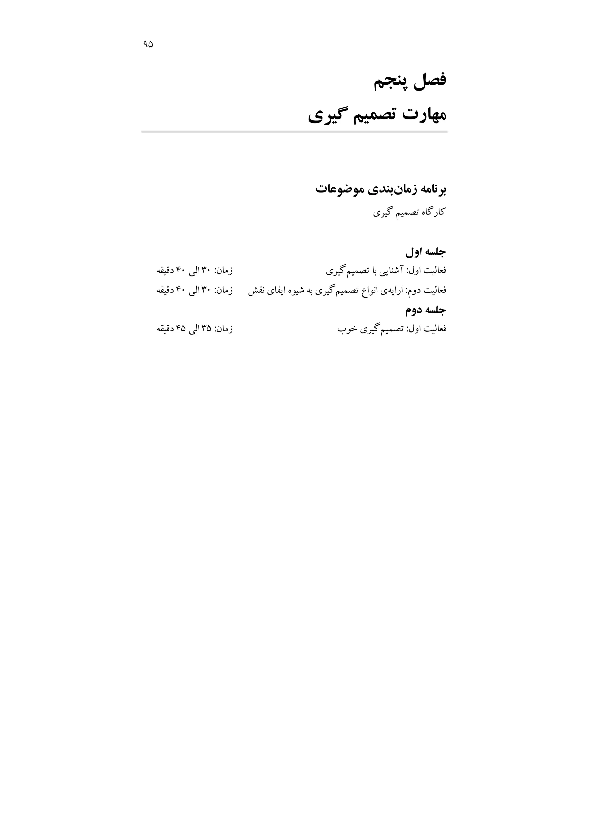 95
‫ﭘﻨﺠﻢ‬ ‫ﻓﺼﻞ‬
‫ﻣ‬
‫ﮔﻴﺮي‬ ‫ﺗﺼﻤﻴﻢ‬ ‫ﻬﺎرت‬
‫زﻣﺎن‬ ‫ﺑﺮﻧﺎﻣﻪ‬
‫ﻣﻮﺿﻮﻋﺎت‬ ‫ﺑﻨﺪي‬
‫ﻛﺎرﮔﺎه‬
‫ﮔﻴﺮي‬ ‫ﺗﺼﻤﻴﻢ‬
‫اول‬ ‫ﺟﻠﺴﻪ‬
‫اول‬ ‫ﻓﻌﺎﻟﻴﺖ‬
:
‫ﺗﺼﻤﻴﻢ‬ ‫ﺑﺎ‬ ‫آﺷﻨﺎﻳﻲ‬
‫ﮔﻴﺮي‬
‫زﻣﺎن‬
:
30
‫اﻟﻲ‬
40
‫دﻗﻴﻘﻪ‬
‫ﻓﻌﺎﻟﻴﺖ‬
‫دوم‬
:
‫اراﻳﻪ‬
‫ﺗﺼﻤﻴﻢ‬ ‫اﻧﻮاع‬ ‫ي‬
‫ﻧﻘﺶ‬ ‫اﻳﻔﺎي‬ ‫ﺷﻴﻮه‬ ‫ﺑﻪ‬ ‫ﮔﻴﺮي‬
‫زﻣﺎن‬
:
30
‫اﻟﻲ‬
40
‫دﻗﻴﻘﻪ‬
‫دوم‬ ‫ﺟﻠﺴﻪ‬
‫اول‬ ‫ﻓﻌﺎﻟﻴﺖ‬
:
‫ﺗﺼﻤﻴﻢ‬
‫ﺧﻮب‬ ‫ﮔﻴﺮي‬
‫زﻣﺎن‬
:
35
‫اﻟﻲ‬
45
‫دﻗﻴﻘﻪ‬
 