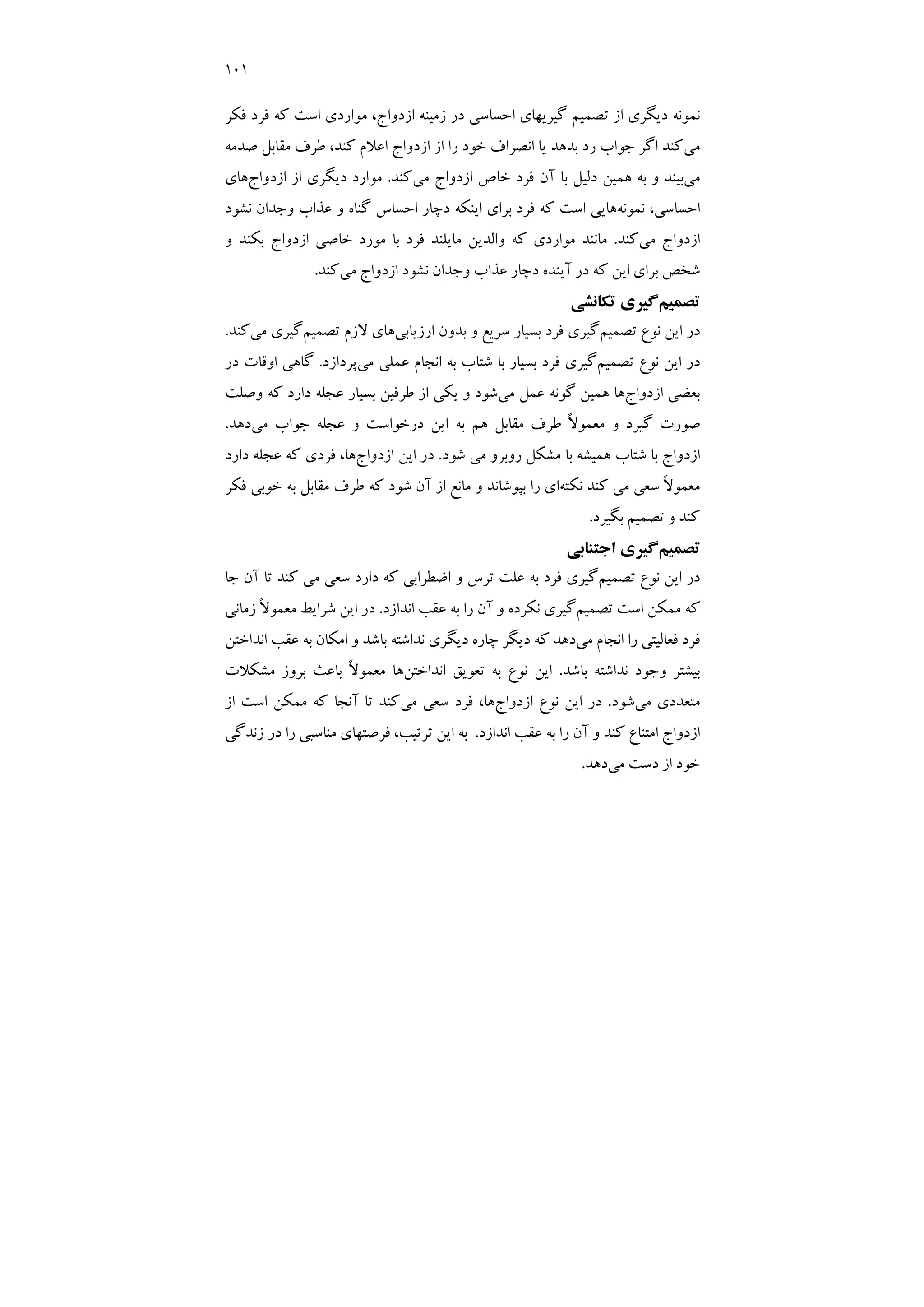 101
‫ﻓﻜﺮ‬ ‫ﻓﺮد‬ ‫ﻛﻪ‬ ‫اﺳﺖ‬ ‫ﻣﻮاردي‬ ،‫ازدواج‬ ‫زﻣﻴﻨﻪ‬ ‫در‬ ‫اﺣﺴﺎﺳﻲ‬ ‫ﮔﻴﺮﻳﻬﺎي‬ ‫ﺗﺼﻤﻴﻢ‬ ‫از‬ ‫دﻳﮕﺮي‬ ‫ﻧﻤﻮﻧﻪ‬
‫ﻣﻲ‬
‫ﺻﺪﻣﻪ‬ ‫ﻣﻘﺎﺑﻞ‬ ‫ﻃﺮف‬ ،‫ﻛﻨﺪ‬ ‫اﻋﻼم‬ ‫ازدواج‬ ‫از‬ ‫را‬ ‫ﺧﻮد‬ ‫اﻧﺼﺮاف‬ ‫ﻳﺎ‬ ‫ﺑﺪﻫﺪ‬ ‫رد‬ ‫ﺟﻮاب‬ ‫اﮔﺮ‬ ‫ﻛﻨﺪ‬
‫ﻣﻲ‬
‫ﻓﺮ‬ ‫آن‬ ‫ﺑﺎ‬ ‫دﻟﻴﻞ‬ ‫ﻫﻤﻴﻦ‬ ‫ﺑﻪ‬ ‫و‬ ‫ﺑﻴﻨﺪ‬
‫ﻣﻲ‬ ‫ازدواج‬ ‫ﺧﺎص‬ ‫د‬
‫ﻛﻨﺪ‬
.
‫ازدواج‬ ‫از‬ ‫دﻳﮕﺮي‬ ‫ﻣﻮارد‬
‫ﻫﺎي‬
‫ﻧﻤﻮﻧﻪ‬ ،‫اﺣﺴﺎﺳﻲ‬
‫ﻧﺸﻮد‬ ‫وﺟﺪان‬ ‫ﻋﺬاب‬ ‫و‬ ‫ﮔﻨﺎه‬ ‫اﺣﺴﺎس‬ ‫دﭼﺎر‬ ‫اﻳﻨﻜﻪ‬ ‫ﺑﺮاي‬ ‫ﻓﺮد‬ ‫ﻛﻪ‬ ‫اﺳﺖ‬ ‫ﻫﺎﻳﻲ‬
‫ﻣﻲ‬ ‫ازدواج‬
‫ﻛﻨﺪ‬
.
‫و‬ ‫ﺑﻜﻨﺪ‬ ‫ازدواج‬ ‫ﺧﺎﺻﻲ‬ ‫ﻣﻮرد‬ ‫ﺑﺎ‬ ‫ﻓﺮد‬ ‫ﻣﺎﻳﻠﻨﺪ‬ ‫واﻟﺪﻳﻦ‬ ‫ﻛﻪ‬ ‫ﻣﻮاردي‬ ‫ﻣﺎﻧﻨﺪ‬
‫ﻣﻲ‬ ‫ازدواج‬ ‫ﻧﺸﻮد‬ ‫وﺟﺪان‬ ‫ﻋﺬاب‬ ‫دﭼﺎر‬ ‫آﻳﻨﺪه‬ ‫در‬ ‫ﻛﻪ‬ ‫اﻳﻦ‬ ‫ﺑﺮاي‬ ‫ﺷﺨﺺ‬
‫ﻛﻨ‬
‫ﺪ‬
.
‫ﺗﺼﻤﻴﻢ‬
‫ﺗﻜﺎﻧﺸﻲ‬ ‫ﮔﻴﺮي‬
‫ﺗﺼﻤﻴﻢ‬ ‫ﻧﻮع‬ ‫اﻳﻦ‬ ‫در‬
‫ارزﻳﺎﺑﻲ‬ ‫ﺑﺪون‬ ‫و‬ ‫ﺳﺮﻳﻊ‬ ‫ﺑﺴﻴﺎر‬ ‫ﻓﺮد‬ ‫ﮔﻴﺮي‬
‫ﺗﺼﻤﻴﻢ‬ ‫ﻻزم‬ ‫ﻫﺎي‬
‫ﻣﻲ‬ ‫ﮔﻴﺮي‬
‫ﻛﻨﺪ‬
.
‫ﺗﺼﻤﻴﻢ‬ ‫ﻧﻮع‬ ‫اﻳﻦ‬ ‫در‬
‫ﻣﻲ‬ ‫ﻋﻤﻠﻲ‬ ‫اﻧﺠﺎم‬ ‫ﺑﻪ‬ ‫ﺷﺘﺎب‬ ‫ﺑﺎ‬ ‫ﺑﺴﻴﺎر‬ ‫ﻓﺮد‬ ‫ﮔﻴﺮي‬
‫ﭘﺮدازد‬
.
‫در‬ ‫اوﻗﺎت‬ ‫ﮔﺎﻫﻲ‬
‫ازدواج‬ ‫ﺑﻌﻀﻲ‬
‫ﻣﻲ‬ ‫ﻋﻤﻞ‬ ‫ﮔﻮﻧﻪ‬ ‫ﻫﻤﻴﻦ‬ ‫ﻫﺎ‬
‫وﺻﻠﺖ‬ ‫ﻛﻪ‬ ‫دارد‬ ‫ﻋﺠﻠﻪ‬ ‫ﺑﺴﻴﺎر‬ ‫ﻃﺮﻓﻴﻦ‬ ‫از‬ ‫ﻳﻜﻲ‬ ‫و‬ ‫ﺷﻮد‬
‫ﺻ‬
‫ﻣﻲ‬ ‫ﺟﻮاب‬ ‫ﻋﺠﻠﻪ‬ ‫و‬ ‫درﺧﻮاﺳﺖ‬ ‫اﻳﻦ‬ ‫ﺑﻪ‬ ‫ﻫﻢ‬ ‫ﻣﻘﺎﺑﻞ‬ ‫ﻃﺮف‬ ً‫ﻻ‬‫ﻣﻌﻤﻮ‬ ‫و‬ ‫ﮔﻴﺮد‬ ‫ﻮرت‬
‫دﻫﺪ‬
.
‫ﺷﻮد‬ ‫ﻣﻲ‬ ‫روﺑﺮو‬ ‫ﻣﺸﻜﻞ‬ ‫ﺑﺎ‬ ‫ﻫﻤﻴﺸﻪ‬ ‫ﺷﺘﺎب‬ ‫ﺑﺎ‬ ‫ازدواج‬
.
‫ازدواج‬ ‫اﻳﻦ‬ ‫در‬
‫دارد‬ ‫ﻋﺠﻠﻪ‬ ‫ﻛﻪ‬ ‫ﻓﺮدي‬ ،‫ﻫﺎ‬
‫ﻧﻜﺘﻪ‬ ‫ﻛﻨﺪ‬ ‫ﻣﻲ‬ ‫ﺳﻌﻲ‬ ً‫ﻻ‬‫ﻣﻌﻤﻮ‬
‫ﻓﻜﺮ‬ ‫ﺧﻮﺑﻲ‬ ‫ﺑﻪ‬ ‫ﻣﻘﺎﺑﻞ‬ ‫ﻃﺮف‬ ‫ﻛﻪ‬ ‫ﺷﻮد‬ ‫آن‬ ‫از‬ ‫ﻣﺎﻧﻊ‬ ‫و‬ ‫ﺑﭙﻮﺷﺎﻧﺪ‬ ‫را‬ ‫اي‬
‫ﺑﮕﻴﺮد‬ ‫ﺗﺼﻤﻴﻢ‬ ‫و‬ ‫ﻛﻨﺪ‬
.
‫ﺗﺼﻤﻴﻢ‬
‫ﮔﻴﺮي‬
‫اﺟﺘﻨﺎﺑﻲ‬
‫ﺗﺼﻤﻴﻢ‬ ‫ﻧﻮع‬ ‫اﻳﻦ‬ ‫در‬
‫ﺟﺎ‬ ‫آن‬ ‫ﺗﺎ‬ ‫ﻛﻨﺪ‬ ‫ﻣﻲ‬ ‫ﺳﻌﻲ‬ ‫دارد‬ ‫ﻛﻪ‬ ‫اﺿﻄﺮاﺑﻲ‬ ‫و‬ ‫ﺗﺮس‬ ‫ﻋﻠﺖ‬ ‫ﺑﻪ‬ ‫ﻓﺮد‬ ‫ﮔﻴﺮي‬
‫ﺗﺼﻤﻴﻢ‬ ‫اﺳﺖ‬ ‫ﻣﻤﻜﻦ‬ ‫ﻛﻪ‬
‫اﻧﺪازد‬ ‫ﻋﻘﺐ‬ ‫ﺑﻪ‬ ‫را‬ ‫آن‬ ‫و‬ ‫ﻧﻜﺮده‬ ‫ﮔﻴﺮي‬
.
‫زﻣﺎﻧﻲ‬ ً‫ﻻ‬‫ﻣﻌﻤﻮ‬ ‫ﺷﺮاﻳﻂ‬ ‫اﻳﻦ‬ ‫در‬
‫ﻣﻲ‬ ‫اﻧﺠﺎم‬ ‫را‬ ‫ﻓﻌﺎﻟﻴﺘﻲ‬ ‫ﻓﺮد‬
‫اﻧﺪاﺧﺘﻦ‬ ‫ﻋﻘﺐ‬ ‫ﺑﻪ‬ ‫اﻣﻜﺎن‬ ‫و‬ ‫ﺑﺎﺷﺪ‬ ‫ﻧﺪاﺷﺘﻪ‬ ‫دﻳﮕﺮي‬ ‫ﭼﺎره‬ ‫دﻳﮕﺮ‬ ‫ﻛﻪ‬ ‫دﻫﺪ‬
‫ﻧ‬ ‫وﺟﻮد‬ ‫ﺑﻴﺸﺘﺮ‬
‫ﺑﺎﺷﺪ‬ ‫ﺪاﺷﺘﻪ‬
.
‫اﻧﺪاﺧﺘﻦ‬ ‫ﺗﻌﻮﻳﻖ‬ ‫ﺑﻪ‬ ‫ﻧﻮع‬ ‫اﻳﻦ‬
‫ﻣﺸﻜﻼت‬ ‫ﺑﺮوز‬ ‫ﺑﺎﻋﺚ‬ ً‫ﻻ‬‫ﻣﻌﻤﻮ‬ ‫ﻫﺎ‬
‫ﻣﻲ‬ ‫ﻣﺘﻌﺪدي‬
‫ﺷﻮد‬
.
‫ازدواج‬ ‫ﻧﻮع‬ ‫اﻳﻦ‬ ‫در‬
‫ﻣﻲ‬ ‫ﺳﻌﻲ‬ ‫ﻓﺮد‬ ،‫ﻫﺎ‬
‫از‬ ‫اﺳﺖ‬ ‫ﻣﻤﻜﻦ‬ ‫ﻛﻪ‬ ‫آﻧﺠﺎ‬ ‫ﺗﺎ‬ ‫ﻛﻨﺪ‬
‫اﻧﺪازد‬ ‫ﻋﻘﺐ‬ ‫ﺑﻪ‬ ‫را‬ ‫آن‬ ‫و‬ ‫ﻛﻨﺪ‬ ‫اﻣﺘﻨﺎع‬ ‫ازدواج‬
.
‫زﻧﺪﮔﻲ‬ ‫در‬ ‫را‬ ‫ﻣﻨﺎﺳﺒﻲ‬ ‫ﻓﺮﺻﺘﻬﺎي‬ ،‫ﺗﺮﺗﻴﺐ‬ ‫اﻳﻦ‬ ‫ﺑﻪ‬
‫ﻣﻲ‬ ‫دﺳﺖ‬ ‫از‬ ‫ﺧﻮد‬
‫دﻫﺪ‬
.
 