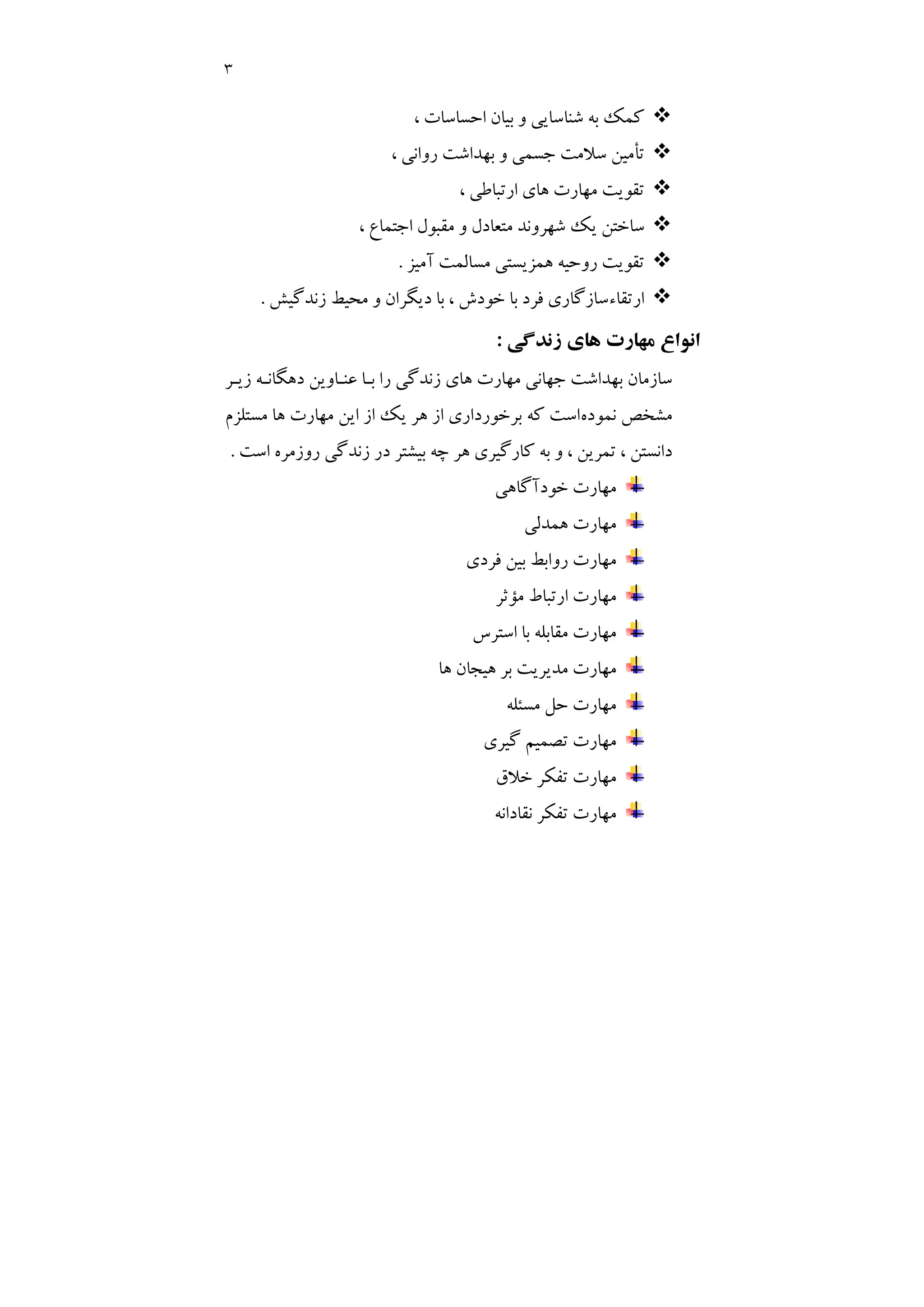 3
™
، ‫اﺣﺴﺎﺳﺎت‬ ‫ﺑﻴﺎن‬ ‫و‬ ‫ﺷﻨﺎﺳﺎﻳﻲ‬ ‫ﺑﻪ‬ ‫ﻛﻤﻚ‬
™
، ‫رواﻧﻲ‬ ‫ﺑﻬﺪاﺷﺖ‬ ‫و‬ ‫ﺟﺴﻤﻲ‬ ‫ﺳﻼﻣﺖ‬ ‫ﺗﺄﻣﻴﻦ‬
™
، ‫ارﺗﺒﺎﻃﻲ‬ ‫ﻫﺎي‬ ‫ﻣﻬﺎرت‬ ‫ﺗﻘﻮﻳﺖ‬
™
، ‫اﺟﺘﻤﺎع‬ ‫ﻣﻘﺒﻮل‬ ‫و‬ ‫ﻣﺘﻌﺎدل‬ ‫ﺷﻬﺮوﻧﺪ‬ ‫ﻳﻚ‬ ‫ﺳﺎﺧﺘﻦ‬
™
‫آﻣﻴﺰ‬ ‫ﻣﺴﺎﻟﻤﺖ‬ ‫ﻫﻤﺰﻳﺴﺘﻲ‬ ‫روﺣﻴﻪ‬ ‫ﺗﻘﻮﻳﺖ‬
.
™
‫زﻧﺪﮔﻴﺶ‬ ‫ﻣﺤﻴﻂ‬ ‫و‬ ‫دﻳﮕﺮان‬ ‫ﺑﺎ‬ ، ‫ﺧﻮدش‬ ‫ﺑﺎ‬ ‫ﻓﺮد‬ ‫ارﺗﻘﺎءﺳﺎزﮔﺎري‬
.
‫اﻧﻮ‬
‫زﻧﺪﮔﻲ‬ ‫ﻫﺎي‬ ‫ﻣﻬﺎرت‬ ‫اع‬
:
‫زﻳـﺮ‬ ‫دﻫﮕﺎﻧـﻪ‬ ‫ﻋﻨـﺎوﻳﻦ‬ ‫ﺑـﺎ‬ ‫را‬ ‫زﻧﺪﮔﻲ‬ ‫ﻫﺎي‬ ‫ﻣﻬﺎرت‬ ‫ﺟﻬﺎﻧﻲ‬ ‫ﺑﻬﺪاﺷﺖ‬ ‫ﺳﺎزﻣﺎن‬
‫ﻧﻤﻮده‬ ‫ﻣﺸﺨﺺ‬
‫ﻣﺴﺘﻠﺰم‬ ‫ﻫﺎ‬ ‫ﻣﻬﺎرت‬ ‫اﻳﻦ‬ ‫از‬ ‫ﻳﻚ‬ ‫ﻫﺮ‬ ‫از‬ ‫ﺑﺮﺧﻮرداري‬ ‫ﻛﻪ‬ ‫اﺳﺖ‬
‫اﺳﺖ‬ ‫روزﻣﺮه‬ ‫زﻧﺪﮔﻲ‬ ‫در‬ ‫ﺑﻴﺸﺘﺮ‬ ‫ﭼﻪ‬ ‫ﻫﺮ‬ ‫ﻛﺎرﮔﻴﺮي‬ ‫ﺑﻪ‬ ‫و‬ ، ‫ﺗﻤﺮﻳﻦ‬ ، ‫داﻧﺴﺘﻦ‬
.
‫ﺧﻮدآﮔﺎﻫﻲ‬ ‫ﻣﻬﺎرت‬
‫ﻫﻤﺪﻟﻲ‬ ‫ﻣﻬﺎرت‬
‫ﻓﺮدي‬ ‫ﺑﻴﻦ‬ ‫رواﺑﻂ‬ ‫ﻣﻬﺎرت‬
‫ﻣﺆﺛﺮ‬ ‫ارﺗﺒﺎط‬ ‫ﻣﻬﺎرت‬
‫اﺳﺘﺮس‬ ‫ﺑﺎ‬ ‫ﻣﻘﺎﺑﻠﻪ‬ ‫ﻣﻬﺎرت‬
‫ﻫﺎ‬ ‫ﻫﻴﺠﺎن‬ ‫ﺑﺮ‬ ‫ﻣﺪﻳﺮﻳﺖ‬ ‫ﻣﻬﺎرت‬
‫ﻣﺴﺌﻠﻪ‬ ‫ﺣﻞ‬ ‫ﻣﻬﺎرت‬
‫ﮔﻴﺮي‬ ‫ﺗﺼﻤﻴﻢ‬ ‫ﻣﻬﺎرت‬
‫ﺧﻼق‬ ‫ﺗﻔﻜﺮ‬ ‫ﻣﻬﺎرت‬
‫ﻧﻘﺎداﻧﻪ‬ ‫ﺗﻔﻜﺮ‬ ‫ﻣﻬﺎرت‬
 