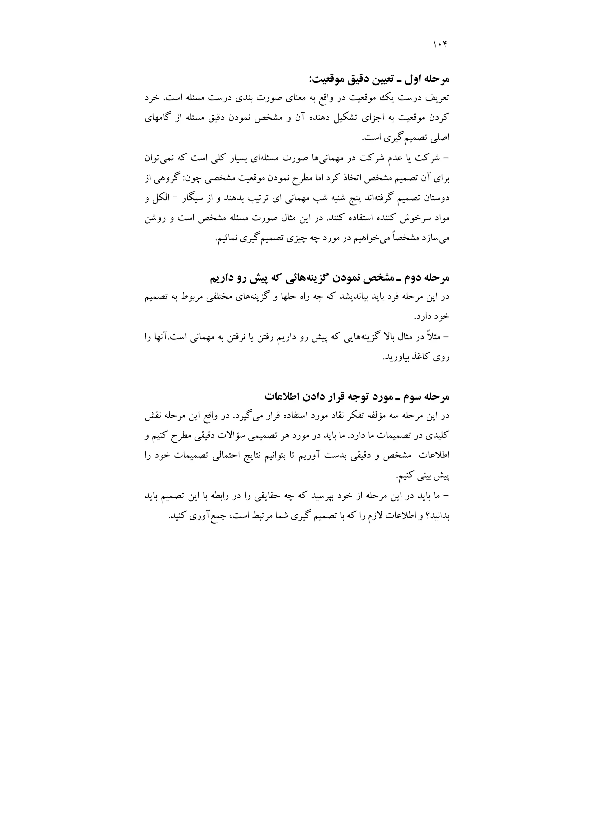 104
‫ﻣﻮﻗﻌﻴﺖ‬ ‫دﻗﻴﻖ‬ ‫ﺗﻌﻴﻴﻦ‬ ‫ـ‬ ‫اول‬ ‫ﻣﺮﺣﻠﻪ‬
:
‫ﻣﻮﻗﻌﻴ‬ ‫ﻳﻚ‬ ‫درﺳﺖ‬ ‫ﺗﻌﺮﻳﻒ‬
‫اﺳﺖ‬ ‫ﻣﺴﺌﻠﻪ‬ ‫درﺳﺖ‬ ‫ﺑﻨﺪي‬ ‫ﺻﻮرت‬ ‫ﻣﻌﻨﺎي‬ ‫ﺑﻪ‬ ‫واﻗﻊ‬ ‫در‬ ‫ﺖ‬
.
‫ﺧﺮد‬
‫ﮔﺎﻣﻬﺎي‬ ‫از‬ ‫ﻣﺴﺌﻠﻪ‬ ‫دﻗﻴﻖ‬ ‫ﻧﻤﻮدن‬ ‫ﻣﺸﺨﺺ‬ ‫و‬ ‫آن‬ ‫دﻫﻨﺪه‬ ‫ﺗﺸﻜﻴﻞ‬ ‫اﺟﺰاي‬ ‫ﺑﻪ‬ ‫ﻣﻮﻗﻌﻴﺖ‬ ‫ﻛﺮدن‬
‫ﺗﺼﻤﻴﻢ‬ ‫اﺻﻠﻲ‬
‫اﺳﺖ‬ ‫ﮔﻴﺮي‬
.
-
‫ﻣﻬﻤﺎﻧﻲ‬ ‫در‬ ‫ﺷﺮﻛﺖ‬ ‫ﻋﺪم‬ ‫ﻳﺎ‬ ‫ﺷﺮﻛﺖ‬
‫ﻣﺴﺌﻠﻪ‬ ‫ﺻﻮرت‬ ‫ﻫﺎ‬
‫ﻧﻤﻲ‬ ‫ﻛﻪ‬ ‫اﺳﺖ‬ ‫ﻛﻠﻲ‬ ‫ﺑﺴﻴﺎر‬ ‫اي‬
‫ﺗﻮان‬
‫ﺗﺼﻤﻴﻢ‬ ‫آن‬ ‫ﺑﺮاي‬
‫ﻧﻤﻮد‬ ‫ﻣﻄﺮح‬ ‫اﻣﺎ‬ ‫ﻛﺮد‬ ‫اﺗﺨﺎذ‬ ‫ﻣﺸﺨﺺ‬
‫ﭼﻮن‬ ‫ﻣﺸﺨﺼﻲ‬ ‫ﻣﻮﻗﻌﻴﺖ‬ ‫ن‬
:
‫از‬ ‫ﮔﺮوﻫﻲ‬
‫ﮔﺮﻓﺘﻪ‬ ‫ﺗﺼﻤﻴﻢ‬ ‫دوﺳﺘﺎن‬
‫ﺳﻴﮕﺎر‬ ‫از‬ ‫و‬ ‫ﺑﺪﻫﻨﺪ‬ ‫ﺗﺮﺗﻴﺐ‬ ‫اي‬ ‫ﻣﻬﻤﺎﻧﻲ‬ ‫ﺷﺐ‬ ‫ﺷﻨﺒﻪ‬ ‫ﭘﻨﺞ‬ ‫اﻧﺪ‬
–
‫و‬ ‫اﻟﻜﻞ‬
‫ﻛﻨﻨﺪ‬ ‫اﺳﺘﻔﺎده‬ ‫ﻛﻨﻨﺪه‬ ‫ﺳﺮﺧﻮش‬ ‫ﻣﻮاد‬
.
‫روﺷﻦ‬ ‫و‬ ‫اﺳﺖ‬ ‫ﻣﺸﺨﺺ‬ ‫ﻣﺴﺌﻠﻪ‬ ‫ﺻﻮرت‬ ‫ﻣﺜﺎل‬ ‫اﻳﻦ‬ ‫در‬
‫ﻣﻲ‬
‫ﻣﻲ‬ ً‫ﺎ‬‫ﻣﺸﺨﺼ‬ ‫ﺳﺎزد‬
‫ﺗﺼﻤﻴﻢ‬ ‫ﭼﻴﺰي‬ ‫ﭼﻪ‬ ‫ﻣﻮرد‬ ‫در‬ ‫ﺧﻮاﻫﻴﻢ‬
‫ﻧﻤﺎﺋﻴﻢ‬ ‫ﮔﻴﺮي‬
.
‫ﻧﻤ‬ ‫ﻣﺸﺨﺺ‬ ‫ـ‬ ‫دوم‬ ‫ﻣﺮﺣﻠﻪ‬
‫ﮔﺰﻳﻨﻪ‬ ‫ﻮدن‬
‫دارﻳﻢ‬ ‫رو‬ ‫ﭘﻴﺶ‬ ‫ﻛﻪ‬ ‫ﻫﺎﺋﻲ‬
‫ﮔﺰﻳﻨﻪ‬ ‫و‬ ‫ﺣﻠﻬﺎ‬ ‫راه‬ ‫ﭼﻪ‬ ‫ﻛﻪ‬ ‫ﺑﻴﺎﻧﺪﻳﺸﺪ‬ ‫ﺑﺎﻳﺪ‬ ‫ﻓﺮد‬ ‫ﻣﺮﺣﻠﻪ‬ ‫اﻳﻦ‬ ‫در‬
‫ﺗﺼﻤﻴﻢ‬ ‫ﺑﻪ‬ ‫ﻣﺮﺑﻮط‬ ‫ﻣﺨﺘﻠﻔﻲ‬ ‫ﻫﺎي‬
‫دارد‬ ‫ﺧﻮد‬
.
-
‫ﮔﺰﻳﻨﻪ‬ ‫ﺑﺎﻻ‬ ‫ﻣﺜﺎل‬ ‫در‬ ً‫ﻼ‬‫ﻣﺜ‬
‫اﺳﺖ‬ ‫ﻣﻬﻤﺎﻧﻲ‬ ‫ﺑﻪ‬ ‫ﻧﺮﻓﺘﻦ‬ ‫ﻳﺎ‬ ‫رﻓﺘﻦ‬ ‫دارﻳﻢ‬ ‫رو‬ ‫ﭘﻴﺶ‬ ‫ﻛﻪ‬ ‫ﻫﺎﻳﻲ‬
.
‫را‬ ‫آﻧﻬﺎ‬
‫ﺑﻴﺎورﻳﺪ‬ ‫ﻛﺎﻏﺬ‬ ‫روي‬
.
‫دادن‬ ‫ﻗﺮار‬ ‫ﺗﻮﺟﻪ‬ ‫ﻣﻮرد‬ ‫ـ‬ ‫ﺳﻮم‬ ‫ﻣﺮﺣﻠﻪ‬
‫اﻃﻼﻋﺎت‬
‫ﻣﻲ‬ ‫ﻗﺮار‬ ‫اﺳﺘﻔﺎده‬ ‫ﻣﻮرد‬ ‫ﻧﻘﺎد‬ ‫ﺗﻔﻜﺮ‬ ‫ﻣﺆﻟﻔﻪ‬ ‫ﺳﻪ‬ ‫ﻣﺮﺣﻠﻪ‬ ‫اﻳﻦ‬ ‫در‬
‫ﮔﻴﺮد‬
.
‫ﻧﻘﺶ‬ ‫ﻣﺮﺣﻠﻪ‬ ‫اﻳﻦ‬ ‫واﻗﻊ‬ ‫در‬
‫دارد‬ ‫ﻣﺎ‬ ‫ﺗﺼﻤﻴﻤﺎت‬ ‫در‬ ‫ﻛﻠﻴﺪي‬
.
‫و‬ ‫ﻛﻨﻴﻢ‬ ‫ﻣﻄﺮح‬ ‫دﻗﻴﻘﻲ‬ ‫ﺳﺆاﻻت‬ ‫ﺗﺼﻤﻴﻤﻲ‬ ‫ﻫﺮ‬ ‫ﻣﻮرد‬ ‫در‬ ‫ﺑﺎﻳﺪ‬ ‫ﻣﺎ‬
‫را‬ ‫ﺧﻮد‬ ‫ﺗﺼﻤﻴﻤﺎت‬ ‫اﺣﺘﻤﺎﻟﻲ‬ ‫ﻧﺘﺎﻳﺞ‬ ‫ﺑﺘﻮاﻧﻴﻢ‬ ‫ﺗﺎ‬ ‫آورﻳﻢ‬ ‫ﺑﺪﺳﺖ‬ ‫دﻗﻴﻘﻲ‬ ‫و‬ ‫ﻣﺸﺨﺺ‬ ‫اﻃﻼﻋﺎت‬
‫ﻛﻨﻴﻢ‬ ‫ﺑﻴﻨﻲ‬ ‫ﭘﻴﺶ‬
.
-
‫ﺑﭙﺮﺳﻴ‬ ‫ﺧﻮد‬ ‫از‬ ‫ﻣﺮﺣﻠﻪ‬ ‫اﻳﻦ‬ ‫در‬ ‫ﺑﺎﻳﺪ‬ ‫ﻣﺎ‬
‫ﺪ‬
‫ﺑﺎﻳﺪ‬ ‫ﺗﺼﻤﻴﻢ‬ ‫اﻳﻦ‬ ‫ﺑﺎ‬ ‫راﺑﻄﻪ‬ ‫در‬ ‫را‬ ‫ﺣﻘﺎﻳﻘﻲ‬ ‫ﭼﻪ‬ ‫ﻛﻪ‬
‫ﺑﺪاﻧﻴ‬
‫ﺪ‬
‫ﺟﻤﻊ‬ ،‫اﺳﺖ‬ ‫ﻣﺮﺗﺒﻂ‬ ‫ﺷﻤﺎ‬ ‫ﮔﻴﺮي‬ ‫ﺗﺼﻤﻴﻢ‬ ‫ﺑﺎ‬ ‫ﻛﻪ‬ ‫را‬ ‫ﻻزم‬ ‫اﻃﻼﻋﺎت‬ ‫و‬ ‫؟‬
‫ﻛﻨﻴ‬ ‫آوري‬
‫ﺪ‬
.
 