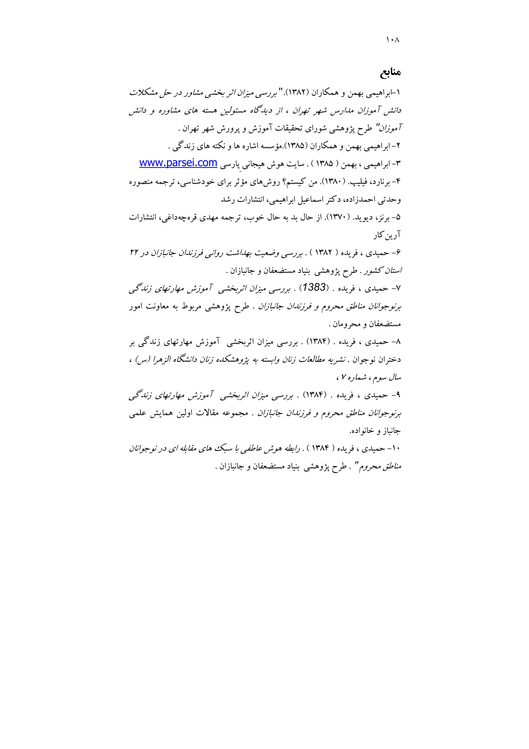 108
‫ﻣﻨﺎﺑﻊ‬
1
-
‫ﻫﻤﻜﺎران‬ ‫و‬ ‫ﺑﻬﻤﻦ‬ ‫اﺑﺮاﻫﻴﻤﻲ‬
)
1382
.(
"
‫ﻣﺸﻜﻼت‬ ‫ﺣﻞ‬ ‫در‬ ‫ﻣﺸﺎور‬ ‫ﺑﺨﺸﻲ‬ ‫اﺛﺮ‬ ‫ﻣﻴﺰان‬ ‫ﺑﺮرﺳﻲ‬
‫داﻧﺶ‬ ‫و‬ ‫ﻣﺸﺎوره‬ ‫ﻫﺎي‬ ‫ﻫﺴﺘﻪ‬ ‫ﻣﺴﺌﻮﻟﻴﻦ‬ ‫دﻳﺪﮔﺎه‬ ‫از‬ ، ‫ﺗﻬﺮان‬ ‫ﺷﻬﺮ‬ ‫ﻣﺪارس‬ ‫آﻣﻮزان‬ ‫داﻧﺶ‬
‫آﻣﻮزان‬
"
‫ﭘﺮور‬ ‫و‬ ‫آﻣﻮزش‬ ‫ﺗﺤﻘﻴﻘﺎت‬ ‫ﺷﻮراي‬ ‫ﭘﮋوﻫﺸﻲ‬ ‫ﻃﺮح‬
‫ﺗﻬﺮان‬ ‫ﺷﻬﺮ‬ ‫ش‬
.
2
-
‫ﻫﻤﻜﺎران‬ ‫و‬ ‫ﺑﻬﻤﻦ‬ ‫اﺑﺮاﻫﻴﻤﻲ‬
)
1385
.(
‫زﻧﺪﮔﻲ‬ ‫ﻫﺎي‬ ‫ﻧﻜﺘﻪ‬ ‫و‬ ‫ﻫﺎ‬ ‫اﺷﺎره‬ ‫ﻣﺆﺳﺴﻪ‬
.
3
-
‫ﺑﻬﻤﻦ‬ ، ‫اﺑﺮاﻫﻴﻤﻲ‬
)
1385
. (
‫ﻫﻴﺠﺎﻧﻲ‬ ‫ﻫﻮش‬ ‫ﺳﺎﻳﺖ‬
‫ﭘﺎرﺳﻲ‬
www.parsei.com
4
-
‫ﻓﻴﻠﻴﭗ‬ ،‫ﺑﺮﻧﺎرد‬
) .
1380
.(
‫روش‬ ‫ﻛﻴﺴﺘﻢ؟‬ ‫ﻣﻦ‬
‫ﺗﺮﺟ‬ ،‫ﺧﻮدﺷﻨﺎﺳﻲ‬ ‫ﺑﺮاي‬ ‫ﻣﺆﺛﺮ‬ ‫ﻫﺎي‬
‫ﻣﻨﺼﻮره‬ ‫ﻤﻪ‬
‫رﺷﺪ‬ ‫اﻧﺘﺸﺎرات‬ ،‫اﺑﺮاﻫﻴﻤﻲ‬ ‫اﺳﻤﺎﻋﻴﻞ‬ ‫دﻛﺘﺮ‬ ،‫اﺣﻤﺪزاده‬ ‫وﺣﺪﺗﻲ‬
5
-
‫دﻳﻮﻳﺪ‬ ،‫ﺑﺮﻧﺰ‬
) .
1370
.(
‫ﻗﺮه‬ ‫ﻣﻬﺪي‬ ‫ﺗﺮﺟﻤﻪ‬ ،‫ﺧﻮب‬ ‫ﺣﺎل‬ ‫ﺑﻪ‬ ‫ﺑﺪ‬ ‫ﺣﺎل‬ ‫از‬
‫ﭼﻪ‬
‫اﻧﺘﺸﺎرات‬ ،‫داﻏﻲ‬
‫آرﻳﻦ‬
‫ﻛﺎر‬
6
-
‫ﻓﺮﻳﺪه‬ ، ‫ﺣﻤﻴﺪي‬
)
1382
. (
‫در‬ ‫ﺟﺎﻧﺒﺎزان‬ ‫ﻓﺮزﻧﺪان‬ ‫رواﻧﻲ‬ ‫ﺑﻬﺪاﺷﺖ‬ ‫وﺿﻌﻴﺖ‬ ‫ﺑﺮرﺳﻲ‬
22
‫ﻛﺸﻮر‬ ‫اﺳﺘﺎن‬
.
‫ﺑﻨﻴﺎد‬ ‫ﭘﮋوﻫﺸﻲ‬ ‫ﻃﺮح‬
‫ﺟﺎﻧﺒﺎزان‬ ‫و‬ ‫ﻣﺴﺘﻀﻌﻔﺎن‬
.
7
-
‫ﻓﺮﻳﺪه‬ ، ‫ﺣﻤﻴﺪي‬
) .
1383
. (
‫زﻧﺪﮔﻲ‬ ‫ﻣﻬﺎرﺗﻬﺎي‬ ‫آﻣﻮزش‬ ‫اﺛﺮﺑﺨﺸﻲ‬ ‫ﻣﻴﺰان‬ ‫ﺑﺮرﺳﻲ‬
‫ﺟﺎﻧﺒﺎزان‬ ‫ﻓﺮزﻧﺪان‬ ‫و‬ ‫ﻣﺤﺮوم‬ ‫ﻣﻨﺎﻃﻖ‬ ‫ﺑﺮﻧﻮﺟﻮاﻧﺎن‬
.
‫اﻣﻮر‬ ‫ﻣﻌﺎوﻧﺖ‬ ‫ﺑﻪ‬ ‫ﻣﺮﺑﻮط‬ ‫ﭘﮋوﻫﺸﻲ‬ ‫ﻃﺮح‬
‫ﻣﺤﺮوﻣﺎن‬ ‫و‬ ‫ﻣﺴﺘﻀﻌﻔﺎن‬
.
8
-
‫ﻓﺮﻳﺪه‬ ، ‫ﺣﻤﻴﺪي‬
) .
1384
. (
‫ز‬ ‫ﻣﻬﺎرﺗﻬﺎي‬ ‫آﻣﻮزش‬ ‫اﺛﺮﺑﺨﺸﻲ‬ ‫ﻣﻴﺰان‬ ‫ﺑﺮرﺳﻲ‬
‫ﺑﺮ‬ ‫ﻧﺪﮔﻲ‬
‫ﻧﻮﺟﻮان‬ ‫دﺧﺘﺮان‬
.
‫اﻟﺰﻫﺮا‬ ‫داﻧﺸﮕﺎه‬ ‫زﻧﺎن‬ ‫ﭘﮋوﻫﺸﻜﺪه‬ ‫ﺑﻪ‬ ‫واﺑﺴﺘﻪ‬ ‫زﻧﺎن‬ ‫ﻣﻄﺎﻟﻌﺎت‬ ‫ﻧﺸﺮﻳﻪ‬
)
‫س‬
(
،
‫ﺷﻤﺎره‬ ، ‫ﺳﻮم‬ ‫ﺳﺎل‬
7
،
9
-
‫ﻓﺮﻳﺪه‬ ، ‫ﺣﻤﻴﺪي‬
) .
1384
. (
‫زﻧﺪﮔﻲ‬ ‫ﻣﻬﺎرﺗﻬﺎي‬ ‫آﻣﻮزش‬ ‫اﺛﺮﺑﺨﺸﻲ‬ ‫ﻣﻴﺰان‬ ‫ﺑﺮرﺳﻲ‬
‫ﺟﺎﻧﺒﺎزان‬ ‫ﻓﺮزﻧﺪان‬ ‫و‬ ‫ﻣﺤﺮوم‬ ‫ﻣﻨﺎﻃﻖ‬ ‫ﺑﺮﻧﻮﺟﻮاﻧﺎن‬
.
‫ﻋﻠﻤﻲ‬ ‫ﻫﻤﺎﻳﺶ‬ ‫اوﻟﻴﻦ‬ ‫ﻣﻘﺎﻻت‬ ‫ﻣﺠﻤﻮﻋﻪ‬
‫ﺟﺎ‬
‫ﺧﺎﻧﻮاده‬ ‫و‬ ‫ﻧﺒﺎز‬
.
10
-
‫ﻓﺮﻳﺪه‬ ، ‫ﺣﻤﻴﺪي‬
)
1384
. (
‫ﻧﻮﺟﻮاﻧﺎن‬ ‫در‬ ‫اي‬ ‫ﻣﻘﺎﺑﻠﻪ‬ ‫ﻫﺎي‬ ‫ﺳﺒﻚ‬ ‫ﺑﺎ‬ ‫ﻋﺎﻃﻔﻲ‬ ‫ﻫﻮش‬ ‫راﺑﻄﻪ‬
‫ﻣﺤﺮوم‬ ‫ﻣﻨﺎﻃﻖ‬
"
.
‫ﺟﺎﻧﺒﺎزان‬ ‫و‬ ‫ﻣﺴﺘﻀﻌﻔﺎن‬ ‫ﺑﻨﻴﺎد‬ ‫ﭘﮋوﻫﺸﻲ‬ ‫ﻃﺮح‬
.
 