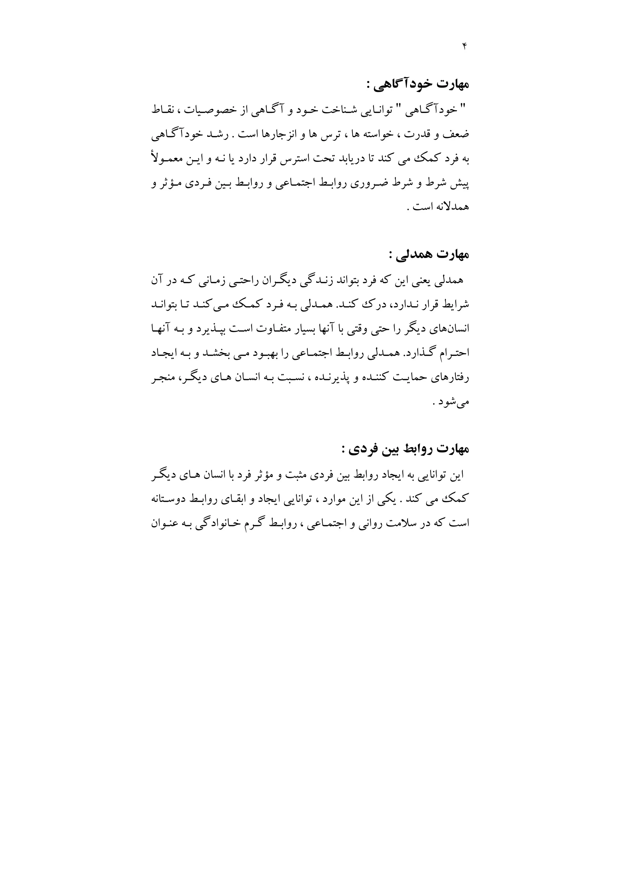 4
‫ﺧﻮدآﮔﺎﻫﻲ‬ ‫ﻣﻬﺎرت‬
:
"
‫ـﺎﻫﻲ‬
‫ـ‬‫ﺧﻮدآﮔ‬
"
‫ـﺎط‬
‫ـ‬‫ﻧﻘ‬ ، ‫ـﻴﺎت‬
‫ـ‬‫ﺧﺼﻮﺻ‬ ‫از‬ ‫ـﺎﻫﻲ‬
‫ـ‬‫آﮔ‬ ‫و‬ ‫ـﻮد‬
‫ـ‬‫ﺧ‬ ‫ـﻨﺎﺧﺖ‬
‫ـ‬‫ﺷ‬ ‫ـﺎﻳﻲ‬
‫ـ‬‫ﺗﻮاﻧ‬
‫اﺳﺖ‬ ‫اﻧﺰﺟﺎرﻫﺎ‬ ‫و‬ ‫ﻫﺎ‬ ‫ﺗﺮس‬ ، ‫ﻫﺎ‬ ‫ﺧﻮاﺳﺘﻪ‬ ، ‫ﻗﺪرت‬ ‫و‬ ‫ﺿﻌﻒ‬
.
‫ﺧﻮدآﮔـﺎﻫﻲ‬ ‫رﺷـﺪ‬
‫ﻣﻌﻤـﻮﻷ‬ ‫اﻳـﻦ‬ ‫و‬ ‫ﻧـﻪ‬ ‫ﻳﺎ‬ ‫دارد‬ ‫ﻗﺮار‬ ‫اﺳﺘﺮس‬ ‫ﺗﺤﺖ‬ ‫درﻳﺎﺑﺪ‬ ‫ﺗﺎ‬ ‫ﻛﻨﺪ‬ ‫ﻣﻲ‬ ‫ﻛﻤﻚ‬ ‫ﻓﺮد‬ ‫ﺑﻪ‬
‫و‬ ‫ﻣـﺆﺛﺮ‬ ‫ﻓـﺮدي‬ ‫ﺑـﻴﻦ‬ ‫رواﺑـﻂ‬ ‫و‬ ‫اﺟﺘﻤـﺎﻋﻲ‬ ‫رواﺑـﻂ‬ ‫ﺿـﺮوري‬ ‫ﺷﺮط‬ ‫و‬ ‫ﺷﺮط‬ ‫ﭘﻴﺶ‬
‫اﺳﺖ‬ ‫ﻫﻤﺪﻻﻧﻪ‬
.
‫ﻫﻤﺪﻟﻲ‬ ‫ﻣﻬﺎرت‬
:
‫آن‬ ‫در‬ ‫ﻛـﻪ‬ ‫زﻣـﺎﻧﻲ‬ ‫راﺣﺘـﻲ‬ ‫دﻳﮕـﺮان‬ ‫زﻧـﺪﮔﻲ‬ ‫ﺑﺘﻮاﻧﺪ‬ ‫ﻓﺮد‬ ‫ﻛﻪ‬ ‫اﻳﻦ‬ ‫ﻳﻌﻨﻲ‬ ‫ﻫﻤﺪﻟﻲ‬
‫درك‬ ،‫ﻧـﺪارد‬ ‫ﻗﺮار‬ ‫ﺷﺮاﻳﻂ‬
‫ﻛﻨـﺪ‬
.
‫ﺑـﻪ‬ ‫ﻫﻤـﺪﻟﻲ‬
‫ﻣـﻲ‬ ‫ﻛﻤـﻚ‬ ‫ﻓـﺮد‬
‫ﺑﺘﻮاﻧـﺪ‬ ‫ﺗـﺎ‬ ‫ﻛﻨـﺪ‬
‫اﻧﺴﺎن‬
‫آﻧﻬـﺎ‬ ‫ﺑـﻪ‬ ‫و‬ ‫ﺑﭙـﺬﻳﺮد‬ ‫اﺳـﺖ‬ ‫ﻣﺘﻔـﺎوت‬ ‫ﺑﺴﻴﺎر‬ ‫آﻧﻬﺎ‬ ‫ﺑﺎ‬ ‫وﻗﺘﻲ‬ ‫ﺣﺘﻲ‬ ‫را‬ ‫دﻳﮕﺮ‬ ‫ﻫﺎي‬
‫ـﺬارد‬
‫ـ‬‫ﮔ‬ ‫ـﺮام‬
‫ـ‬‫اﺣﺘ‬
.
‫ـﺎد‬
‫ـ‬‫اﻳﺠ‬ ‫ـﻪ‬
‫ـ‬‫ﺑ‬ ‫و‬ ‫ـﺪ‬
‫ـ‬‫ﺑﺨﺸ‬ ‫ـﻲ‬
‫ـ‬‫ﻣ‬ ‫ـﻮد‬
‫ـ‬‫ﺑﻬﺒ‬ ‫را‬ ‫ـﺎﻋﻲ‬
‫ـ‬‫اﺟﺘﻤ‬ ‫ـﻂ‬
‫ـ‬‫رواﺑ‬ ‫ـﺪﻟﻲ‬
‫ـ‬‫ﻫﻤ‬
‫ﻧ‬ ، ‫ﭘﺬﻳﺮﻧـﺪه‬ ‫و‬ ‫ﻛﻨﻨـﺪه‬ ‫ﺣﻤﺎﻳـﺖ‬ ‫رﻓﺘﺎرﻫﺎي‬
‫ﻣﻨﺠـﺮ‬ ،‫دﻳﮕـﺮ‬ ‫ﻫـﺎي‬ ‫اﻧﺴـﺎن‬ ‫ﺑـﻪ‬ ‫ﺴـﺒﺖ‬
‫ﻣﻲ‬
‫ﺷﻮد‬
.
‫ﺑﻴ‬ ‫رواﺑﻂ‬ ‫ﻣﻬﺎرت‬
‫ﻓﺮدي‬ ‫ﻦ‬
:
‫دﻳﮕـﺮ‬ ‫ﻫـﺎي‬ ‫اﻧﺴﺎن‬ ‫ﺑﺎ‬ ‫ﻓﺮد‬ ‫ﻣﺆﺛﺮ‬ ‫و‬ ‫ﻣﺜﺒﺖ‬ ‫ﻓﺮدي‬ ‫ﺑﻴﻦ‬ ‫رواﺑﻂ‬ ‫اﻳﺠﺎد‬ ‫ﺑﻪ‬ ‫ﺗﻮاﻧﺎﻳﻲ‬ ‫اﻳﻦ‬
‫ﻛﻨﺪ‬ ‫ﻣﻲ‬ ‫ﻛﻤﻚ‬
.
‫دوﺳـﺘﺎﻧﻪ‬ ‫رواﺑـﻂ‬ ‫اﺑﻘـﺎي‬ ‫و‬ ‫اﻳﺠﺎد‬ ‫ﺗﻮاﻧﺎﻳﻲ‬ ، ‫ﻣﻮارد‬ ‫اﻳﻦ‬ ‫از‬ ‫ﻳﻜﻲ‬
‫ﻋﻨـﻮان‬ ‫ﺑـﻪ‬ ‫ﺧـﺎﻧﻮادﮔﻲ‬ ‫ﮔـﺮم‬ ‫رواﺑـﻂ‬ ، ‫اﺟﺘﻤـﺎﻋﻲ‬ ‫و‬ ‫رواﻧﻲ‬ ‫ﺳﻼﻣﺖ‬ ‫در‬ ‫ﻛﻪ‬ ‫اﺳﺖ‬
 