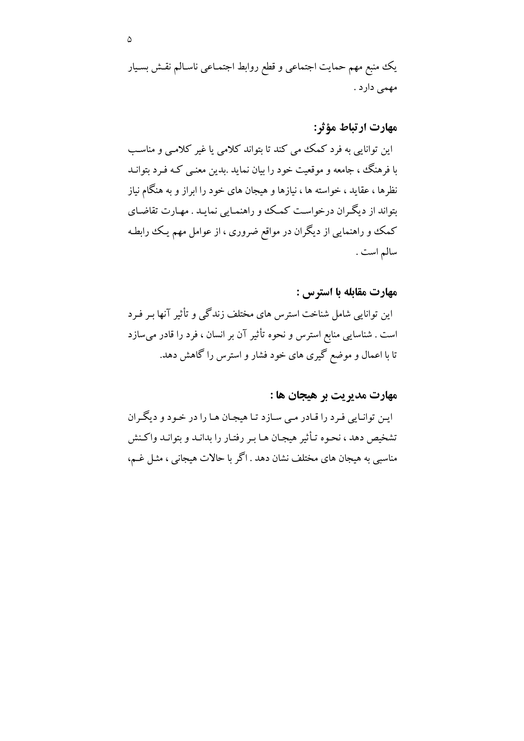 5
‫اﺟﺘﻤـﺎﻋﻲ‬ ‫رواﺑﻂ‬ ‫ﻗﻄﻊ‬ ‫و‬ ‫اﺟﺘﻤﺎﻋﻲ‬ ‫ﺣﻤﺎﻳﺖ‬ ‫ﻣﻬﻢ‬ ‫ﻣﻨﺒﻊ‬ ‫ﻳﻚ‬
‫ﺑﺴـﻴﺎر‬ ‫ﻧﻘـﺶ‬ ‫ﻧﺎﺳـﺎﻟﻢ‬
‫دارد‬ ‫ﻣﻬﻤﻲ‬
.
‫ﻣﺆﺛﺮ‬ ‫ارﺗﺒﺎط‬ ‫ﻣﻬﺎرت‬
:
‫ﻣﻨﺎﺳـﺐ‬ ‫و‬ ‫ﻛﻼﻣـﻲ‬ ‫ﻏﻴﺮ‬ ‫ﻳﺎ‬ ‫ﻛﻼﻣﻲ‬ ‫ﺑﺘﻮاﻧﺪ‬ ‫ﺗﺎ‬ ‫ﻛﻨﺪ‬ ‫ﻣﻲ‬ ‫ﻛﻤﻚ‬ ‫ﻓﺮد‬ ‫ﺑﻪ‬ ‫ﺗﻮاﻧﺎﻳﻲ‬ ‫اﻳﻦ‬
‫ﻧﻤﺎﻳﺪ‬ ‫ﺑﻴﺎن‬ ‫را‬ ‫ﺧﻮد‬ ‫ﻣﻮﻗﻌﻴﺖ‬ ‫و‬ ‫ﺟﺎﻣﻌﻪ‬ ، ‫ﻓﺮﻫﻨﮓ‬ ‫ﺑﺎ‬
.
‫ﺑﺘﻮاﻧـﺪ‬ ‫ﻓـﺮد‬ ‫ﻛـﻪ‬ ‫ﻣﻌﻨـﻲ‬ ‫ﺑﺪﻳﻦ‬
‫ﻫﻨﮕ‬ ‫ﺑﻪ‬ ‫و‬ ‫اﺑﺮاز‬ ‫را‬ ‫ﺧﻮد‬ ‫ﻫﺎي‬ ‫ﻫﻴﺠﺎن‬ ‫و‬ ‫ﻧﻴﺎزﻫﺎ‬ ، ‫ﻫﺎ‬ ‫ﺧﻮاﺳﺘﻪ‬ ، ‫ﻋﻘﺎﻳﺪ‬ ، ‫ﻧﻈﺮﻫﺎ‬
‫ﻧﻴﺎز‬ ‫ﺎم‬
‫ﻧﻤﺎﻳـﺪ‬ ‫راﻫﻨﻤـﺎﻳﻲ‬ ‫و‬ ‫ﻛﻤـﻚ‬ ‫درﺧﻮاﺳـﺖ‬ ‫دﻳﮕـﺮان‬ ‫از‬ ‫ﺑﺘﻮاﻧﺪ‬
.
‫ﺗﻘﺎﺿـﺎي‬ ‫ﻣﻬـﺎرت‬
‫راﺑﻄـﻪ‬ ‫ﻳـﻚ‬ ‫ﻣﻬﻢ‬ ‫ﻋﻮاﻣﻞ‬ ‫از‬ ، ‫ﺿﺮوري‬ ‫ﻣﻮاﻗﻊ‬ ‫در‬ ‫دﻳﮕﺮان‬ ‫از‬ ‫راﻫﻨﻤﺎﻳﻲ‬ ‫و‬ ‫ﻛﻤﻚ‬
‫اﺳﺖ‬ ‫ﺳﺎﻟﻢ‬
.
‫اﺳﺘﺮس‬ ‫ﺑﺎ‬ ‫ﻣﻘﺎﺑﻠﻪ‬ ‫ﻣﻬﺎرت‬
:
‫ﻓـﺮد‬ ‫ﺑـﺮ‬ ‫آﻧﻬﺎ‬ ‫ﺗﺄﺛﻴﺮ‬ ‫و‬ ‫زﻧﺪﮔﻲ‬ ‫ﻣﺨﺘﻠﻒ‬ ‫ﻫﺎي‬ ‫اﺳﺘﺮس‬ ‫ﺷﻨﺎﺧﺖ‬ ‫ﺷﺎﻣﻞ‬ ‫ﺗﻮاﻧﺎﻳﻲ‬ ‫اﻳﻦ‬
‫اﺳﺖ‬
.
‫ﻣﻨﺎﺑﻊ‬ ‫ﺷﻨﺎﺳﺎﻳﻲ‬
‫ﺗﺄﺛ‬ ‫ﻧﺤﻮه‬ ‫و‬ ‫اﺳﺘﺮس‬
‫ﻣﻲ‬ ‫ﻗﺎدر‬ ‫را‬ ‫ﻓﺮد‬ ، ‫اﻧﺴﺎن‬ ‫ﺑﺮ‬ ‫آن‬ ‫ﻴﺮ‬
‫ﺳﺎزد‬
‫دﻫﺪ‬ ‫ﮔﺎﻫﺶ‬ ‫را‬ ‫اﺳﺘﺮس‬ ‫و‬ ‫ﻓﺸﺎر‬ ‫ﺧﻮد‬ ‫ﻫﺎي‬ ‫ﮔﻴﺮي‬ ‫ﻣﻮﺿﻊ‬ ‫و‬ ‫اﻋﻤﺎل‬ ‫ﺑﺎ‬ ‫ﺗﺎ‬
.
‫ﻫﺎ‬ ‫ﻫﻴﺠﺎن‬ ‫ﺑﺮ‬ ‫ﻣﺪﻳﺮﻳﺖ‬ ‫ﻣﻬﺎرت‬
:
‫ـﺮان‬
‫ـ‬‫دﻳﮕ‬ ‫و‬ ‫ـﻮد‬
‫ـ‬‫ﺧ‬ ‫در‬ ‫را‬ ‫ـﺎ‬
‫ـ‬‫ﻫ‬ ‫ـﺎن‬
‫ـ‬‫ﻫﻴﺠ‬ ‫ـﺎ‬
‫ـ‬‫ﺗ‬ ‫ـﺎزد‬
‫ـ‬‫ﺳ‬ ‫ـﻲ‬
‫ـ‬‫ﻣ‬ ‫ـﺎدر‬
‫ـ‬‫ﻗ‬ ‫را‬ ‫ـﺮد‬
‫ـ‬‫ﻓ‬ ‫ـﺎﻳﻲ‬
‫ـ‬‫ﺗﻮاﻧ‬ ‫ـﻦ‬
‫ـ‬‫اﻳ‬
‫و‬ ‫ﺑﺪاﻧـﺪ‬ ‫را‬ ‫رﻓﺘـﺎر‬ ‫ﺑـﺮ‬ ‫ﻫـﺎ‬ ‫ﻫﻴﺠـﺎن‬ ‫ﺗـﺄﺛﻴﺮ‬ ‫ﻧﺤـﻮه‬ ، ‫دﻫﺪ‬ ‫ﺗﺸﺨﻴﺺ‬
‫واﻛـﻨﺶ‬ ‫ﺑﺘﻮاﻧـﺪ‬
‫دﻫﺪ‬ ‫ﻧﺸﺎن‬ ‫ﻣﺨﺘﻠﻒ‬ ‫ﻫﺎي‬ ‫ﻫﻴﺠﺎن‬ ‫ﺑﻪ‬ ‫ﻣﻨﺎﺳﺒﻲ‬
.
،‫ﻏـﻢ‬ ‫ﻣﺜـﻞ‬ ، ‫ﻫﻴﺠﺎﻧﻲ‬ ‫ﺣﺎﻻت‬ ‫ﺑﺎ‬ ‫اﮔﺮ‬
 