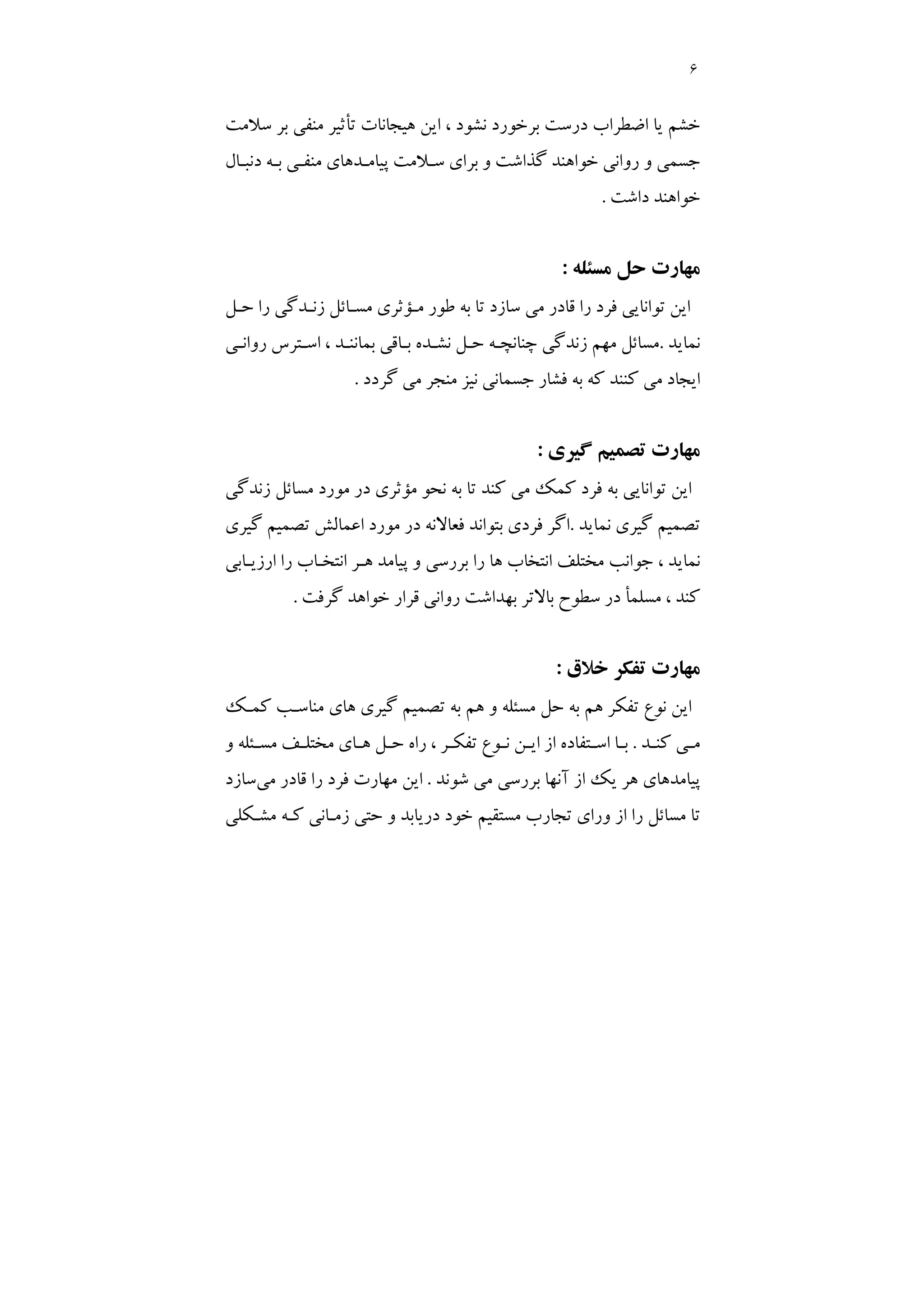 6
‫ﺳﻼﻣﺖ‬ ‫ﺑﺮ‬ ‫ﻣﻨﻔﻲ‬ ‫ﺗﺄﺛﻴﺮ‬ ‫ﻫﻴﺠﺎﻧﺎت‬ ‫اﻳﻦ‬ ، ‫ﻧﺸﻮد‬ ‫ﺑﺮﺧﻮرد‬ ‫درﺳﺖ‬ ‫اﺿﻄﺮاب‬ ‫ﻳﺎ‬ ‫ﺧﺸﻢ‬
‫دﻧﺒـﺎل‬ ‫ﺑـﻪ‬ ‫ﻣﻨﻔـﻲ‬ ‫ﭘﻴﺎﻣـﺪﻫﺎي‬ ‫ﺳـﻼﻣﺖ‬ ‫ﺑﺮاي‬ ‫و‬ ‫ﮔﺬاﺷﺖ‬ ‫ﺧﻮاﻫﻨﺪ‬ ‫رواﻧﻲ‬ ‫و‬ ‫ﺟﺴﻤﻲ‬
‫داﺷﺖ‬ ‫ﺧﻮاﻫﻨﺪ‬
.
‫ﻣﺴﺌﻠﻪ‬ ‫ﺣﻞ‬ ‫ﻣﻬﺎرت‬
:
‫ﻓﺮد‬ ‫ﺗﻮاﻧﺎﻳﻲ‬ ‫اﻳﻦ‬
‫ﺣـﻞ‬ ‫را‬ ‫زﻧـﺪﮔﻲ‬ ‫ﻣﺴـﺎﺋﻞ‬ ‫ﻣـﺆﺛﺮي‬ ‫ﻃﻮر‬ ‫ﺑﻪ‬ ‫ﺗﺎ‬ ‫ﺳﺎزد‬ ‫ﻣﻲ‬ ‫ﻗﺎدر‬ ‫را‬
‫ﻧﻤﺎﻳﺪ‬
.
‫رواﻧـﻲ‬ ‫اﺳـﺘﺮس‬ ، ‫ﺑﻤﺎﻧﻨـﺪ‬ ‫ﺑـﺎﻗﻲ‬ ‫ﻧﺸـﺪه‬ ‫ﺣـﻞ‬ ‫ﭼﻨﺎﻧﭽـﻪ‬ ‫زﻧﺪﮔﻲ‬ ‫ﻣﻬﻢ‬ ‫ﻣﺴﺎﺋﻞ‬
‫ﮔﺮدد‬ ‫ﻣﻲ‬ ‫ﻣﻨﺠﺮ‬ ‫ﻧﻴﺰ‬ ‫ﺟﺴﻤﺎﻧﻲ‬ ‫ﻓﺸﺎر‬ ‫ﺑﻪ‬ ‫ﻛﻪ‬ ‫ﻛﻨﻨﺪ‬ ‫ﻣﻲ‬ ‫اﻳﺠﺎد‬
.
‫ﮔﻴﺮي‬ ‫ﺗﺼﻤﻴﻢ‬ ‫ﻣﻬﺎرت‬
:
‫زﻧﺪﮔﻲ‬ ‫ﻣﺴﺎﺋﻞ‬ ‫ﻣﻮرد‬ ‫در‬ ‫ﻣﺆﺛﺮي‬ ‫ﻧﺤﻮ‬ ‫ﺑﻪ‬ ‫ﺗﺎ‬ ‫ﻛﻨﺪ‬ ‫ﻣﻲ‬ ‫ﻛﻤﻚ‬ ‫ﻓﺮد‬ ‫ﺑﻪ‬ ‫ﺗﻮاﻧﺎﻳﻲ‬ ‫اﻳﻦ‬
‫ﺗﺼ‬
‫ﻧﻤﺎﻳﺪ‬ ‫ﮔﻴﺮي‬ ‫ﻤﻴﻢ‬
.
‫ﮔﻴﺮي‬ ‫ﺗﺼﻤﻴﻢ‬ ‫اﻋﻤﺎﻟﺶ‬ ‫ﻣﻮرد‬ ‫در‬ ‫ﻓﻌﺎﻻﻧﻪ‬ ‫ﺑﺘﻮاﻧﺪ‬ ‫ﻓﺮدي‬ ‫اﮔﺮ‬
‫ارزﻳـﺎﺑﻲ‬ ‫را‬ ‫اﻧﺘﺨـﺎب‬ ‫ﻫـﺮ‬ ‫ﭘﻴﺎﻣﺪ‬ ‫و‬ ‫ﺑﺮرﺳﻲ‬ ‫را‬ ‫ﻫﺎ‬ ‫اﻧﺘﺨﺎب‬ ‫ﻣﺨﺘﻠﻒ‬ ‫ﺟﻮاﻧﺐ‬ ، ‫ﻧﻤﺎﻳﺪ‬
‫ﮔﺮﻓﺖ‬ ‫ﺧﻮاﻫﺪ‬ ‫ﻗﺮار‬ ‫رواﻧﻲ‬ ‫ﺑﻬﺪاﺷﺖ‬ ‫ﺑﺎﻻﺗﺮ‬ ‫ﺳﻄﻮح‬ ‫در‬ ‫ﻣﺴﻠﻤﺄ‬ ، ‫ﻛﻨﺪ‬
.
‫ﺧﻼق‬ ‫ﺗﻔﻜﺮ‬ ‫ﻣﻬﺎرت‬
:
‫ﮔ‬ ‫ﺗﺼﻤﻴﻢ‬ ‫ﺑﻪ‬ ‫ﻫﻢ‬ ‫و‬ ‫ﻣﺴﺌﻠﻪ‬ ‫ﺣﻞ‬ ‫ﺑﻪ‬ ‫ﻫﻢ‬ ‫ﺗﻔﻜﺮ‬ ‫ﻧﻮع‬ ‫اﻳﻦ‬
‫ﻛﻤـﻚ‬ ‫ﻣﻨﺎﺳـﺐ‬ ‫ﻫﺎي‬ ‫ﻴﺮي‬
‫ـﺪ‬
‫ـ‬‫ﻛﻨ‬ ‫ـﻲ‬
‫ـ‬‫ﻣ‬
.
‫و‬ ‫ـﺌﻠﻪ‬
‫ـ‬‫ﻣﺴ‬ ‫ـﻒ‬
‫ـ‬‫ﻣﺨﺘﻠ‬ ‫ـﺎي‬
‫ـ‬‫ﻫ‬ ‫ـﻞ‬
‫ـ‬‫ﺣ‬ ‫راه‬ ، ‫ـﺮ‬
‫ـ‬‫ﺗﻔﻜ‬ ‫ـﻮع‬
‫ـ‬‫ﻧ‬ ‫ـﻦ‬
‫ـ‬‫اﻳ‬ ‫از‬ ‫ـﺘﻔﺎده‬
‫ـ‬‫اﺳ‬ ‫ـﺎ‬
‫ـ‬‫ﺑ‬
‫ﻣﻲ‬ ‫ﺑﺮرﺳﻲ‬ ‫آﻧﻬﺎ‬ ‫از‬ ‫ﻳﻚ‬ ‫ﻫﺮ‬ ‫ﭘﻴﺎﻣﺪﻫﺎي‬
‫ﺷﻮﻧﺪ‬
.
‫ﻣﻲ‬ ‫ﻗﺎدر‬ ‫را‬ ‫ﻓﺮد‬ ‫ﻣﻬﺎرت‬ ‫اﻳﻦ‬
‫ﺳﺎزد‬
‫ﻣﺸـﻜﻠﻲ‬ ‫ﻛـﻪ‬ ‫زﻣـﺎﻧﻲ‬ ‫ﺣﺘﻲ‬ ‫و‬ ‫درﻳﺎﺑﺪ‬ ‫ﺧﻮد‬ ‫ﻣﺴﺘﻘﻴﻢ‬ ‫ﺗﺠﺎرب‬ ‫وراي‬ ‫از‬ ‫را‬ ‫ﻣﺴﺎﺋﻞ‬ ‫ﺗﺎ‬
 