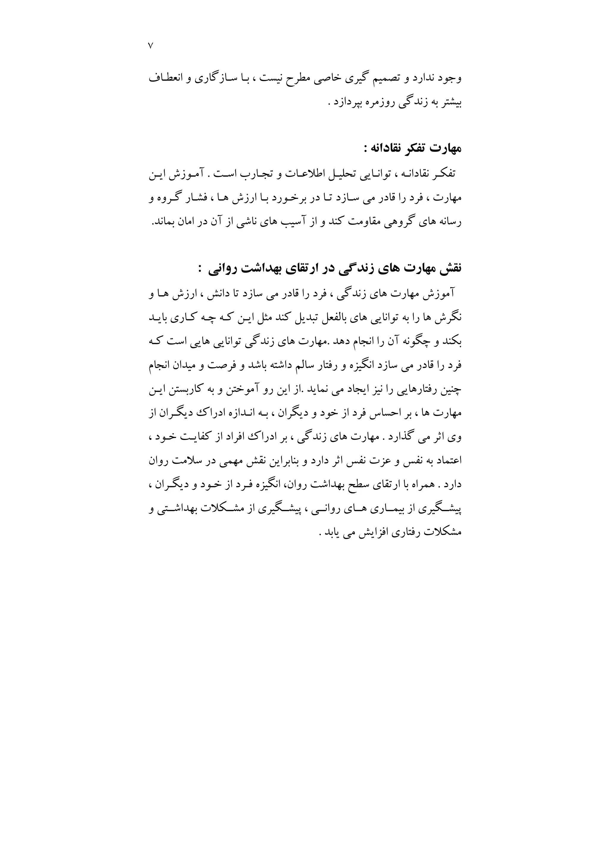 7
، ‫ﻧﻴﺴﺖ‬ ‫ﻣﻄﺮح‬ ‫ﺧﺎﺻﻲ‬ ‫ﮔﻴﺮي‬ ‫ﺗﺼﻤﻴﻢ‬ ‫و‬ ‫ﻧﺪارد‬ ‫وﺟﻮد‬
‫اﻧﻌﻄـﺎف‬ ‫و‬ ‫ﺳـﺎزﮔﺎري‬ ‫ﺑـﺎ‬
‫ﺑﭙﺮدازد‬ ‫روزﻣﺮه‬ ‫زﻧﺪﮔﻲ‬ ‫ﺑﻪ‬ ‫ﺑﻴﺸﺘﺮ‬
.
‫ﻧﻘﺎداﻧﻪ‬ ‫ﺗﻔﻜﺮ‬ ‫ﻣﻬﺎرت‬
:
‫ـﺖ‬
‫ـ‬‫اﺳ‬ ‫ـﺎرب‬
‫ـ‬‫ﺗﺠ‬ ‫و‬ ‫ـﺎت‬
‫ـ‬‫اﻃﻼﻋ‬ ‫ـﻞ‬
‫ـ‬‫ﺗﺤﻠﻴ‬ ‫ـﺎﻳﻲ‬
‫ـ‬‫ﺗﻮاﻧ‬ ، ‫ـﻪ‬
‫ـ‬‫ﻧﻘﺎداﻧ‬ ‫ـﺮ‬
‫ـ‬‫ﺗﻔﻜ‬
.
‫ـﻦ‬
‫ـ‬‫اﻳ‬ ‫ـﻮزش‬
‫ـ‬‫آﻣ‬
‫و‬ ‫ﮔـﺮوه‬ ‫ﻓﺸـﺎر‬ ، ‫ﻫـﺎ‬ ‫ارزش‬ ‫ﺑـﺎ‬ ‫ﺑﺮﺧـﻮرد‬ ‫در‬ ‫ﺗـﺎ‬ ‫ﺳـﺎزد‬ ‫ﻣﻲ‬ ‫ﻗﺎدر‬ ‫را‬ ‫ﻓﺮد‬ ، ‫ﻣﻬﺎرت‬
‫د‬ ‫آن‬ ‫از‬ ‫ﻧﺎﺷﻲ‬ ‫ﻫﺎي‬ ‫آﺳﻴﺐ‬ ‫از‬ ‫و‬ ‫ﻛﻨﺪ‬ ‫ﻣﻘﺎوﻣﺖ‬ ‫ﮔﺮوﻫﻲ‬ ‫ﻫﺎي‬ ‫رﺳﺎﻧﻪ‬
‫ﺑﻤﺎﻧﺪ‬ ‫اﻣﺎن‬ ‫ر‬
.
‫رواﻧﻲ‬ ‫ﺑﻬﺪاﺷﺖ‬ ‫ارﺗﻘﺎي‬ ‫در‬ ‫زﻧﺪﮔﻲ‬ ‫ﻫﺎي‬ ‫ﻣﻬﺎرت‬ ‫ﻧﻘﺶ‬
:
‫و‬ ‫ﻫـﺎ‬ ‫ارزش‬ ، ‫داﻧﺶ‬ ‫ﺗﺎ‬ ‫ﺳﺎزد‬ ‫ﻣﻲ‬ ‫ﻗﺎدر‬ ‫را‬ ‫ﻓﺮد‬ ، ‫زﻧﺪﮔﻲ‬ ‫ﻫﺎي‬ ‫ﻣﻬﺎرت‬ ‫آﻣﻮزش‬
‫ﺑﺎﻳـﺪ‬ ‫ﻛـﺎري‬ ‫ﭼـﻪ‬ ‫ﻛـﻪ‬ ‫اﻳـﻦ‬ ‫ﻣﺜﻞ‬ ‫ﻛﻨﺪ‬ ‫ﺗﺒﺪﻳﻞ‬ ‫ﺑﺎﻟﻔﻌﻞ‬ ‫ﻫﺎي‬ ‫ﺗﻮاﻧﺎﻳﻲ‬ ‫ﺑﻪ‬ ‫را‬ ‫ﻫﺎ‬ ‫ﻧﮕﺮش‬
‫دﻫﺪ‬ ‫اﻧﺠﺎم‬ ‫را‬ ‫آن‬ ‫ﭼﮕﻮﻧﻪ‬ ‫و‬ ‫ﺑﻜﻨﺪ‬
.
‫اﺳﺖ‬ ‫ﻫﺎﻳﻲ‬ ‫ﺗﻮاﻧﺎﻳﻲ‬ ‫زﻧﺪﮔﻲ‬ ‫ﻫﺎي‬ ‫ﻣﻬﺎرت‬
‫ﻛـﻪ‬
‫اﻧﺠﺎم‬ ‫ﻣﻴﺪان‬ ‫و‬ ‫ﻓﺮﺻﺖ‬ ‫و‬ ‫ﺑﺎﺷﺪ‬ ‫داﺷﺘﻪ‬ ‫ﺳﺎﻟﻢ‬ ‫رﻓﺘﺎر‬ ‫و‬ ‫اﻧﮕﻴﺰه‬ ‫ﺳﺎزد‬ ‫ﻣﻲ‬ ‫ﻗﺎدر‬ ‫را‬ ‫ﻓﺮد‬
‫ﻧﻤﺎﻳﺪ‬ ‫ﻣﻲ‬ ‫اﻳﺠﺎد‬ ‫ﻧﻴﺰ‬ ‫را‬ ‫رﻓﺘﺎرﻫﺎﻳﻲ‬ ‫ﭼﻨﻴﻦ‬
.
‫اﻳـﻦ‬ ‫ﻛﺎرﺑﺴﺘﻦ‬ ‫ﺑﻪ‬ ‫و‬ ‫آﻣﻮﺧﺘﻦ‬ ‫رو‬ ‫اﻳﻦ‬ ‫از‬
‫از‬ ‫دﻳﮕـﺮان‬ ‫ادراك‬ ‫اﻧـﺪازه‬ ‫ﺑـﻪ‬ ، ‫دﻳﮕﺮان‬ ‫و‬ ‫ﺧﻮد‬ ‫از‬ ‫ﻓﺮد‬ ‫اﺣﺴﺎس‬ ‫ﺑﺮ‬ ، ‫ﻫﺎ‬ ‫ﻣﻬﺎرت‬
‫ﮔﺬارد‬ ‫ﻣﻲ‬ ‫اﺛﺮ‬ ‫وي‬
.
‫ا‬ ‫ﺑﺮ‬ ، ‫زﻧﺪﮔﻲ‬ ‫ﻫﺎي‬ ‫ﻣﻬﺎرت‬
، ‫ﺧـﻮد‬ ‫ﻛﻔﺎﻳـﺖ‬ ‫از‬ ‫اﻓﺮاد‬ ‫دراك‬
‫روان‬ ‫ﺳﻼﻣﺖ‬ ‫در‬ ‫ﻣﻬﻤﻲ‬ ‫ﻧﻘﺶ‬ ‫ﺑﻨﺎﺑﺮاﻳﻦ‬ ‫و‬ ‫دارد‬ ‫اﺛﺮ‬ ‫ﻧﻔﺲ‬ ‫ﻋﺰت‬ ‫و‬ ‫ﻧﻔﺲ‬ ‫ﺑﻪ‬ ‫اﻋﺘﻤﺎد‬
‫دارد‬
.
، ‫دﻳﮕـﺮان‬ ‫و‬ ‫ﺧـﻮد‬ ‫از‬ ‫ﻓـﺮد‬ ‫اﻧﮕﻴﺰه‬ ،‫روان‬ ‫ﺑﻬﺪاﺷﺖ‬ ‫ﺳﻄﺢ‬ ‫ارﺗﻘﺎي‬ ‫ﺑﺎ‬ ‫ﻫﻤﺮاه‬
‫و‬ ‫ﺑﻬﺪاﺷــﺘﻲ‬ ‫ﻣﺸــﻜﻼت‬ ‫از‬ ‫ﭘﻴﺸــﮕﻴﺮي‬ ، ‫رواﻧــﻲ‬ ‫ﻫــﺎي‬ ‫ﺑﻴﻤــﺎري‬ ‫از‬ ‫ﭘﻴﺸــﮕﻴﺮي‬
‫ﻳﺎﺑﺪ‬ ‫ﻣﻲ‬ ‫اﻓﺰاﻳﺶ‬ ‫رﻓﺘﺎري‬ ‫ﻣﺸﻜﻼت‬
.
 