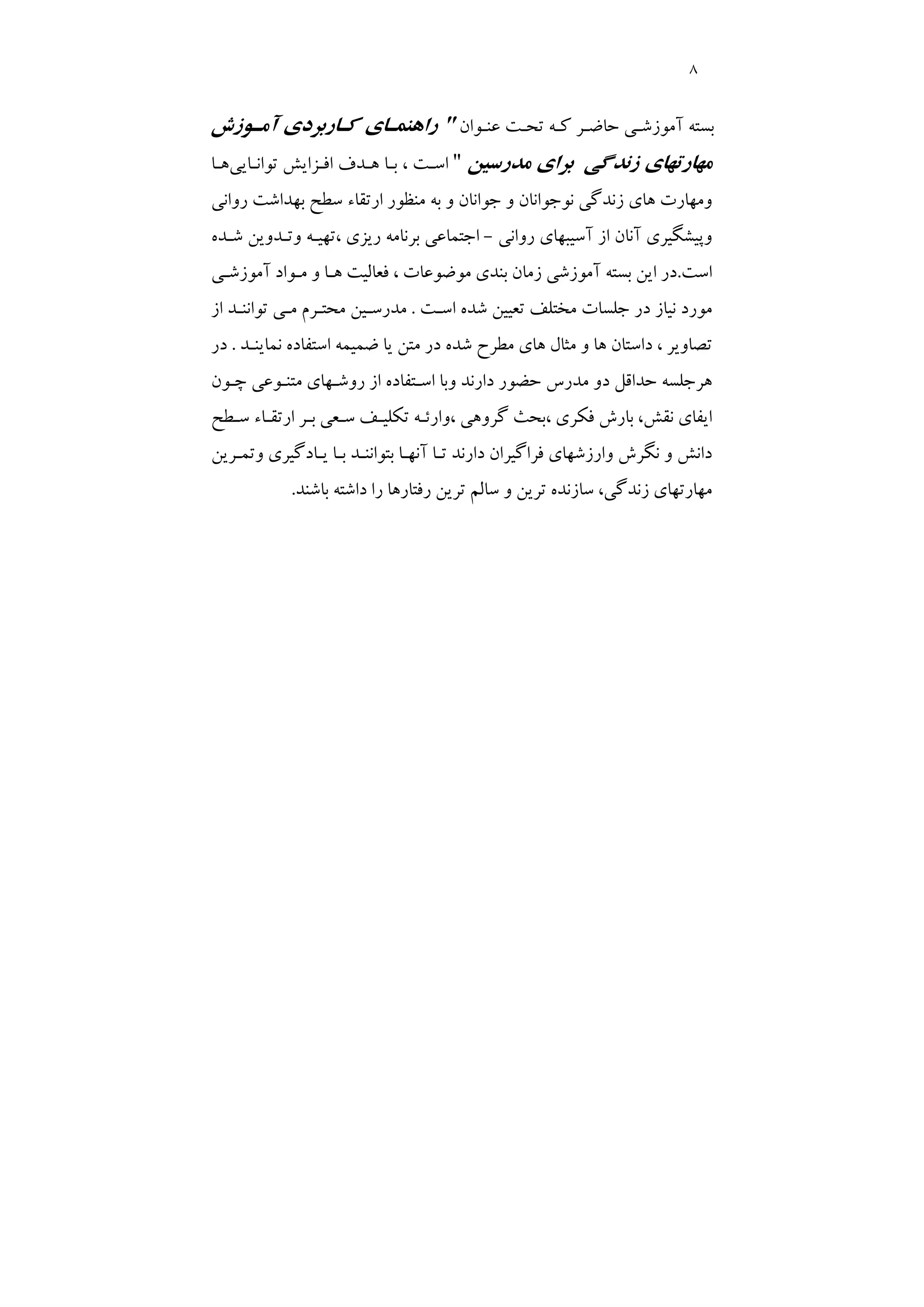 8
‫ﺑﺴﺘﻪ‬
‫ﻋﻨـﻮان‬ ‫ﺗﺤـﺖ‬ ‫ﻛـﻪ‬ ‫ﺣﺎﺿـﺮ‬ ‫آﻣﻮزﺷـﻲ‬
"
‫آﻣـﻮزش‬ ‫ﻛـﺎرﺑﺮدي‬ ‫راﻫﻨﻤـﺎي‬
‫ﻣﺪرﺳﻴﻦ‬ ‫ﺑﺮاي‬ ‫زﻧﺪﮔﻲ‬ ‫ﻣﻬﺎرﺗﻬﺎي‬
"
‫ﺗﻮاﻧـﺎﻳﻲ‬ ‫اﻓـﺰاﻳﺶ‬ ‫ﻫـﺪف‬ ‫ﺑـﺎ‬ ، ‫اﺳـﺖ‬
‫ﻫـﺎ‬
‫ارﺗﻘﺎ‬ ‫ﻣﻨﻈﻮر‬ ‫ﺑﻪ‬ ‫و‬ ‫ﺟﻮاﻧﺎن‬ ‫و‬ ‫ﻧﻮﺟﻮاﻧﺎن‬ ‫زﻧﺪﮔﻲ‬ ‫ﻫﺎي‬ ‫وﻣﻬﺎرت‬
‫ء‬
‫رواﻧﻲ‬ ‫ﺑﻬﺪاﺷﺖ‬ ‫ﺳﻄﺢ‬
‫رواﻧﻲ‬ ‫آﺳﻴﺒﻬﺎي‬ ‫از‬ ‫آﻧﺎن‬ ‫وﭘﻴﺸﮕﻴﺮي‬
-
‫ﺷـﺪه‬ ‫وﺗـﺪوﻳﻦ‬ ‫ﺗﻬﻴـﻪ‬، ‫رﻳﺰي‬ ‫ﺑﺮﻧﺎﻣﻪ‬ ‫اﺟﺘﻤﺎﻋﻲ‬
‫اﺳﺖ‬
.
‫در‬
‫آﻣﻮزﺷـﻲ‬ ‫ﻣـﻮاد‬ ‫و‬ ‫ﻫـﺎ‬ ‫ﻓﻌﺎﻟﻴﺖ‬ ، ‫ﻣﻮﺿﻮﻋﺎت‬ ‫ﺑﻨﺪي‬ ‫زﻣﺎن‬ ‫آﻣﻮزﺷﻲ‬ ‫ﺑﺴﺘﻪ‬ ‫اﻳﻦ‬
‫اﺳـﺖ‬ ‫ﺷﺪه‬ ‫ﺗﻌﻴﻴﻦ‬ ‫ﻣﺨﺘﻠﻒ‬ ‫ﺟﻠﺴﺎت‬ ‫در‬ ‫ﻧﻴﺎز‬ ‫ﻣﻮرد‬
.
‫از‬ ‫ﺗﻮاﻧﻨـﺪ‬ ‫ﻣـﻲ‬ ‫ﻣﺤﺘـﺮم‬ ‫ﻣﺪرﺳـﻴﻦ‬
‫ﻧﻤﺎﻳﻨـﺪ‬ ‫اﺳﺘﻔﺎده‬ ‫ﺿﻤﻴﻤﻪ‬ ‫ﻳﺎ‬ ‫ﻣﺘﻦ‬ ‫در‬ ‫ﺷﺪه‬ ‫ﻣﻄﺮح‬ ‫ﻫﺎي‬ ‫ﻣﺜﺎل‬ ‫و‬ ‫ﻫﺎ‬ ‫داﺳﺘﺎن‬ ، ‫ﺗﺼﺎوﻳﺮ‬
.
‫در‬
‫روﺷـﻬﺎي‬ ‫از‬ ‫اﺳـﺘﻔﺎده‬ ‫وﺑﺎ‬ ‫دارﻧﺪ‬ ‫ﺣﻀﻮر‬ ‫ﻣﺪرس‬ ‫دو‬ ‫ﺣﺪاﻗﻞ‬ ‫ﻫﺮﺟﻠﺴﻪ‬
‫ﭼـﻮن‬ ‫ﻣﺘﻨـﻮﻋﻲ‬
،‫ﻧﻘﺶ‬ ‫اﻳﻔﺎي‬
‫ﺳـﻄﺢ‬ ‫ارﺗﻘـﺎء‬ ‫ﺑـﺮ‬ ‫ﺳـﻌﻲ‬ ‫ﺗﻜﻠﻴـﻒ‬ ‫وارﺋـﻪ‬، ‫ﮔﺮوﻫﻲ‬ ‫ﺑﺤﺚ‬، ‫ﻓﻜﺮي‬ ‫ﺑﺎرش‬
‫وﺗﻤـﺮﻳﻦ‬ ‫ﻳـﺎدﮔﻴﺮي‬ ‫ﺑـﺎ‬ ‫ﺑﺘﻮاﻧﻨـﺪ‬ ‫آﻧﻬـﺎ‬ ‫ﺗـﺎ‬ ‫دارﻧﺪ‬ ‫ﻓﺮاﮔﻴﺮان‬ ‫وارزﺷﻬﺎي‬ ‫ﻧﮕﺮش‬ ‫و‬ ‫داﻧﺶ‬
،‫زﻧﺪﮔﻲ‬ ‫ﻣﻬﺎرﺗﻬﺎي‬
‫ﺑﺎﺷﻨﺪ‬ ‫داﺷﺘﻪ‬ ‫را‬ ‫رﻓﺘﺎرﻫﺎ‬ ‫ﺗﺮﻳﻦ‬ ‫ﺳﺎﻟﻢ‬ ‫و‬ ‫ﺗﺮﻳﻦ‬ ‫ﺳﺎزﻧﺪه‬
.
 