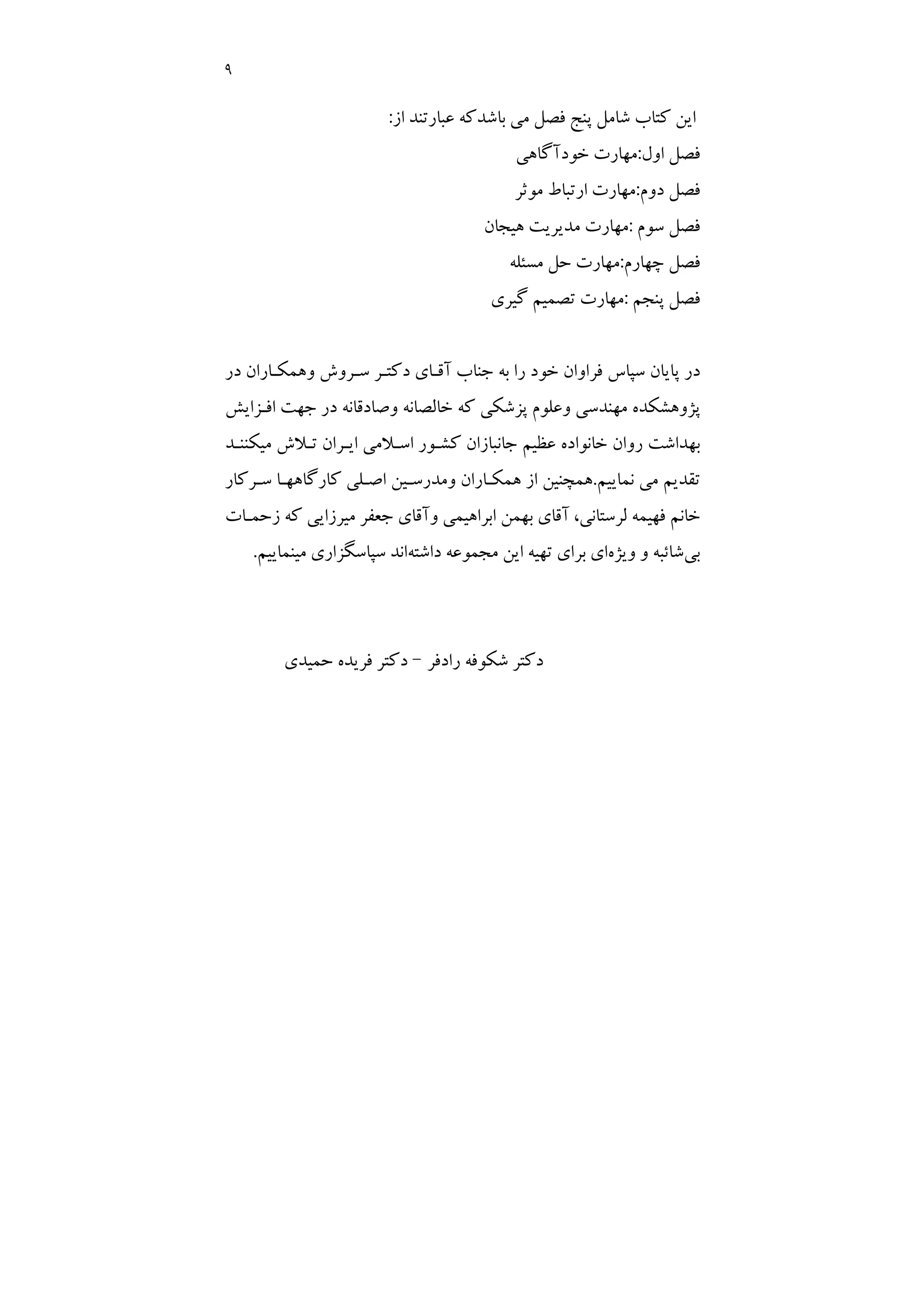 9
‫ﻛﺘﺎب‬ ‫اﻳﻦ‬
‫ﭘﻨﺞ‬ ‫ﺷﺎﻣﻞ‬
‫ﻓﺼﻞ‬
‫از‬ ‫ﻋﺒﺎرﺗﻨﺪ‬ ‫ﺑﺎﺷﺪﻛﻪ‬ ‫ﻣﻲ‬
:
‫ﻓﺼﻞ‬
‫اول‬
:
‫ﺧﻮدآﮔﺎﻫﻲ‬ ‫ﻣﻬﺎرت‬
‫ﻓﺼﻞ‬
‫دوم‬
:
‫ﻣﻮﺛﺮ‬ ‫ارﺗﺒﺎط‬ ‫ﻣﻬﺎرت‬
‫ﻓﺼﻞ‬
‫ﺳﻮم‬
:
‫ﻫﻴﺠﺎن‬ ‫ﻣﺪﻳﺮﻳﺖ‬ ‫ﻣﻬﺎرت‬
‫ﻓﺼﻞ‬
‫ﭼﻬﺎرم‬
:
‫ﻣﺴﺌﻠﻪ‬ ‫ﺣﻞ‬ ‫ﻣﻬﺎرت‬
‫ﻓﺼﻞ‬
‫ﭘﻨﺠﻢ‬
:
‫ﮔﻴﺮي‬ ‫ﺗﺼﻤﻴﻢ‬ ‫ﻣﻬﺎرت‬
‫در‬ ‫وﻫﻤﻜـﺎران‬ ‫ﺳـﺮوش‬ ‫دﻛﺘـﺮ‬ ‫آﻗـﺎي‬ ‫ﺟﻨﺎب‬ ‫ﺑﻪ‬ ‫را‬ ‫ﺧﻮد‬ ‫ﻓﺮاوان‬ ‫ﺳﭙﺎس‬ ‫ﭘﺎﻳﺎن‬ ‫در‬
‫اﻓـﺰاﻳﺶ‬ ‫ﺟﻬﺖ‬ ‫در‬ ‫وﺻﺎدﻗﺎﻧﻪ‬ ‫ﺧﺎﻟﺼﺎﻧﻪ‬ ‫ﻛﻪ‬ ‫ﭘﺰﺷﻜﻲ‬ ‫وﻋﻠﻮم‬ ‫ﻣﻬﻨﺪﺳﻲ‬ ‫ﭘﮋوﻫﺸﻜﺪه‬
‫ﻣﻴﻜﻨﻨـﺪ‬ ‫ﺗـﻼش‬ ‫اﻳـﺮان‬ ‫اﺳـﻼﻣﻲ‬ ‫ﻛﺸـﻮر‬ ‫ﺟﺎﻧﺒﺎزان‬ ‫ﻋﻈﻴﻢ‬ ‫ﺧﺎﻧﻮاده‬ ‫روان‬ ‫ﺑﻬﺪاﺷﺖ‬
‫ﻧﻤﺎﻳﻴﻢ‬ ‫ﻣﻲ‬ ‫ﺗﻘﺪﻳﻢ‬
.
‫ﺳـﺮﻛﺎر‬ ‫ﻛﺎرﮔﺎﻫﻬـﺎ‬ ‫اﺻـﻠﻲ‬ ‫وﻣﺪرﺳـﻴﻦ‬ ‫ﻫﻤﻜـﺎران‬ ‫از‬ ‫ﻫﻤﭽﻨﻴﻦ‬
،‫ﻟﺮﺳﺘﺎﻧﻲ‬ ‫ﻓﻬﻴﻤﻪ‬ ‫ﺧﺎﻧﻢ‬
‫زﺣﻤـﺎت‬ ‫ﻛﻪ‬ ‫ﻣﻴﺮزاﻳﻲ‬ ‫ﺟﻌﻔﺮ‬ ‫وآﻗﺎي‬ ‫اﺑﺮاﻫﻴﻤﻲ‬ ‫ﺑﻬﻤﻦ‬ ‫آﻗﺎي‬
‫ﺑﻲ‬
‫وﻳﮋه‬ ‫و‬ ‫ﺷﺎﺋﺒﻪ‬
‫داﺷﺘﻪ‬ ‫ﻣﺠﻤﻮﻋﻪ‬ ‫اﻳﻦ‬ ‫ﺗﻬﻴﻪ‬ ‫ﺑﺮاي‬ ‫اي‬
‫ﻣﻴ‬ ‫ﺳﭙﺎﺳﮕﺰاري‬ ‫اﻧﺪ‬
‫ﻨﻤﺎﻳﻴﻢ‬
.
‫رادﻓﺮ‬ ‫ﺷﻜﻮﻓﻪ‬ ‫دﻛﺘﺮ‬
–
‫ﺣﻤﻴﺪي‬ ‫ﻓﺮﻳﺪه‬ ‫دﻛﺘﺮ‬
 