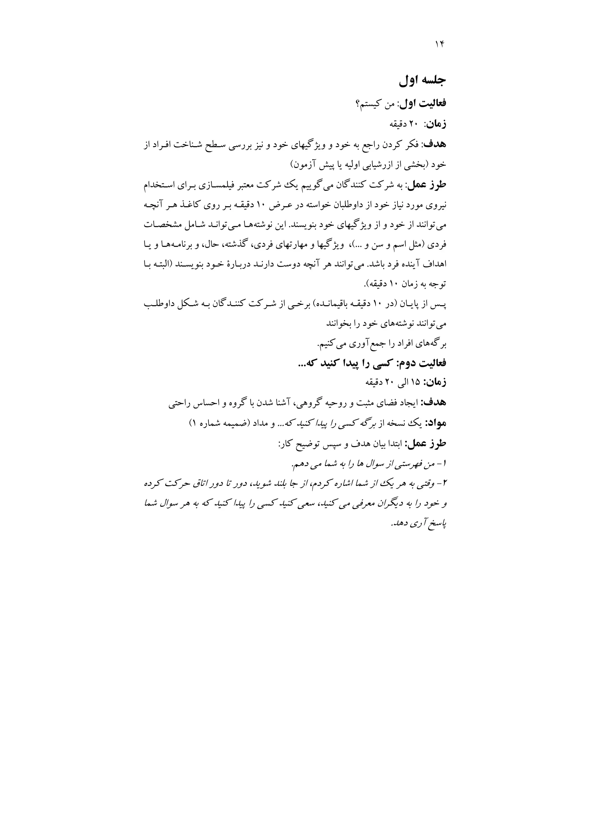 14
‫اول‬ ‫ﺟﻠﺴﻪ‬
‫اول‬ ‫ﻓﻌﺎﻟﻴﺖ‬
:
‫ﻛﻴﺴﺘﻢ؟‬ ‫ﻣﻦ‬
‫زﻣﺎن‬
:
20
‫دﻗﻴﻘﻪ‬
‫ﻫﺪف‬
:
‫از‬ ‫اﻓـﺮاد‬ ‫ﺷـﻨﺎﺧﺖ‬ ‫ﺳـﻄﺢ‬ ‫ﺑﺮرﺳﻲ‬ ‫ﻧﻴﺰ‬ ‫و‬ ‫ﺧﻮد‬ ‫وﻳﮋﮔﻴﻬﺎي‬ ‫و‬ ‫ﺧﻮد‬ ‫ﺑﻪ‬ ‫راﺟﻊ‬ ‫ﻛﺮدن‬ ‫ﻓﻜﺮ‬
‫ﺧﻮد‬
)
‫آزﻣﻮن‬ ‫ﭘﻴﺶ‬ ‫ﻳﺎ‬ ‫اوﻟﻴﻪ‬ ‫ازرﺷﻴﺎﺑﻲ‬ ‫از‬ ‫ﺑﺨﺸﻲ‬
(
‫ﻋﻤﻞ‬ ‫ﻃﺮز‬
:
‫ﻣﻲ‬ ‫ﻛﻨﻨﺪﮔﺎن‬ ‫ﺷﺮﻛﺖ‬ ‫ﺑﻪ‬
‫اﺳـﺘﺨﺪام‬ ‫ﺑـﺮاي‬ ‫ﻓﻴﻠﻤﺴـﺎزي‬ ‫ﻣﻌﺘﺒﺮ‬ ‫ﺷﺮﻛﺖ‬ ‫ﻳﻚ‬ ‫ﮔﻮﻳﻴﻢ‬
‫ﻧﻴﺎز‬ ‫ﻣﻮرد‬ ‫ﻧﻴﺮوي‬
‫ﻋـﺮض‬ ‫در‬ ‫ﺧﻮاﺳﺘﻪ‬ ‫داوﻃﻠﺒﺎن‬ ‫از‬ ‫ﺧﻮد‬
10
‫آﻧﭽـﻪ‬ ‫ﻫـﺮ‬ ‫ﻛﺎﻏـﺬ‬ ‫روي‬ ‫ﺑـﺮ‬ ‫دﻗﻴﻘـﻪ‬
‫ﻣﻲ‬
‫ﺑﻨﻮﻳﺴﻨﺪ‬ ‫ﺧﻮد‬ ‫وﻳﮋﮔﻴﻬﺎي‬ ‫از‬ ‫و‬ ‫ﺧﻮد‬ ‫از‬ ‫ﺗﻮاﻧﻨﺪ‬
.
‫ﻧﻮﺷﺘﻪ‬ ‫اﻳﻦ‬
‫ﻣـﻲ‬ ‫ﻫـﺎ‬
‫ﻣﺸﺨﺼـﺎت‬ ‫ﺷـﺎﻣﻞ‬ ‫ﺗﻮاﻧـﺪ‬
‫ﻓﺮدي‬
)
‫و‬ ‫ﺳﻦ‬ ‫و‬ ‫اﺳﻢ‬ ‫ﻣﺜﻞ‬
(...
‫ﺑﺮﻧﺎﻣـﻪ‬ ‫و‬ ،‫ﺣﺎل‬ ،‫ﮔﺬﺷﺘﻪ‬ ،‫ﻓﺮدي‬ ‫ﻣﻬﺎرﺗﻬﺎي‬ ‫و‬ ‫وﻳﮋﮔﻴﻬﺎ‬ ،
‫ﻳـﺎ‬ ‫و‬ ‫ﻫـﺎ‬
‫ﺑﺎﺷﺪ‬ ‫ﻓﺮد‬ ‫آﻳﻨﺪه‬ ‫اﻫﺪاف‬
.
‫ﻣﻲ‬
‫آ‬ ‫ﻫﺮ‬ ‫ﺗﻮاﻧﻨﺪ‬
‫ﺑﻨﻮﻳﺴـﻨﺪ‬ ‫ﺧـﻮد‬ ‫درﺑـﺎرة‬ ‫دارﻧـﺪ‬ ‫دوﺳﺖ‬ ‫ﻧﭽﻪ‬
)
‫ﺑـﺎ‬ ‫اﻟﺒﺘـﻪ‬
‫زﻣﺎن‬ ‫ﺑﻪ‬ ‫ﺗﻮﺟﻪ‬
10
‫دﻗﻴﻘﻪ‬
.(
‫ـﺎن‬
‫ـ‬‫ﭘﺎﻳ‬ ‫از‬ ‫ـﺲ‬
‫ـ‬‫ﭘ‬
)
‫در‬
10
‫ـﺪه‬‫ـ‬‫ﺑﺎﻗﻴﻤﺎﻧ‬ ‫ـﻪ‬
‫ـ‬‫دﻗﻴﻘ‬
(
‫ـﺐ‬‫ـ‬‫داوﻃﻠ‬ ‫ـﻜﻞ‬
‫ـ‬‫ﺷ‬ ‫ـﻪ‬
‫ـ‬‫ﺑ‬ ‫ـﺪﮔﺎن‬‫ـ‬‫ﻛﻨﻨ‬ ‫ـﺮﻛﺖ‬
‫ـ‬‫ﺷ‬ ‫از‬ ‫ـﻲ‬
‫ـ‬‫ﺑﺮﺧ‬
‫ﻣﻲ‬
‫ﻧﻮﺷﺘﻪ‬ ‫ﺗﻮاﻧﻨﺪ‬
‫ﺑﺨﻮاﻧﻨﺪ‬ ‫را‬ ‫ﺧﻮد‬ ‫ﻫﺎي‬
‫ﺑﺮﮔﻪ‬
‫ﺟﻤﻊ‬ ‫را‬ ‫اﻓﺮاد‬ ‫ﻫﺎي‬
‫ﻣﻲ‬ ‫آوري‬
‫ﻛﻨﻴﻢ‬
.
‫دوم‬ ‫ﻓﻌﺎﻟﻴﺖ‬
:
‫ﻛﻪ‬ ‫ﻛﻨﻴﺪ‬ ‫ﭘﻴﺪا‬ ‫را‬ ‫ﻛﺴﻲ‬
...
‫زﻣﺎن‬
:
15
‫ا‬
‫ﻟﻲ‬
20
‫دﻗﻴﻘﻪ‬
‫ﻫﺪف‬
:
‫راﺣﺘﻲ‬ ‫اﺣﺴﺎس‬ ‫و‬ ‫ﮔﺮوه‬ ‫ﺑﺎ‬ ‫ﺷﺪن‬ ‫آﺷﻨﺎ‬ ،‫ﮔﺮوﻫﻲ‬ ‫روﺣﻴﻪ‬ ‫و‬ ‫ﻣﺜﺒﺖ‬ ‫ﻓﻀﺎي‬ ‫اﻳﺠﺎد‬
‫ﻣﻮاد‬
:
‫از‬ ‫ﻧﺴﺨﻪ‬ ‫ﻳﻚ‬
‫ﻛﻪ‬ ‫ﻛﻨﻴﺪ‬ ‫ﭘﻴﺪا‬ ‫را‬ ‫ﻛﺴﻲ‬ ‫ﺑﺮﮔﻪ‬
...
‫ﻣﺪاد‬ ‫و‬
)
‫ﺷﻤﺎره‬ ‫ﺿﻤﻴﻤﻪ‬
1
(
‫ﻋﻤﻞ‬ ‫ﻃﺮز‬
:
‫ﻛﺎر‬ ‫ﺗﻮﺿﻴﺢ‬ ‫ﺳﭙﺲ‬ ‫و‬ ‫ﻫﺪف‬ ‫ﺑﻴﺎن‬ ‫اﺑﺘﺪا‬
:
1
-
‫دﻫﻢ‬ ‫ﻣﻲ‬ ‫ﺷﻤﺎ‬ ‫ﺑﻪ‬ ‫را‬ ‫ﻫﺎ‬ ‫ﺳﻮال‬ ‫از‬ ‫ﻓﻬﺮﺳﺘﻲ‬ ‫ﻣﻦ‬
.
2
-
‫اﺷ‬ ‫ﺷﻤﺎ‬ ‫از‬ ‫ﻳﻚ‬ ‫ﻫﺮ‬ ‫ﺑﻪ‬ ‫وﻗﺘﻲ‬
‫ﻛﺮده‬ ‫ﺣﺮﻛﺖ‬ ‫اﺗﺎق‬ ‫دور‬ ‫ﺗﺎ‬ ‫دور‬ ،‫ﺷﻮﻳﺪ‬ ‫ﺑﻠﻨﺪ‬ ‫ﺟﺎ‬ ‫از‬ ،‫ﻛﺮدم‬ ‫ﺎره‬
‫ﺷﻤﺎ‬ ‫ﺳﻮال‬ ‫ﻫﺮ‬ ‫ﺑﻪ‬ ‫ﻛﻪ‬ ‫ﻛﻨﻴﺪ‬ ‫ﭘﻴﺪا‬ ‫را‬ ‫ﻛﺴﻲ‬ ‫ﻛﻨﻴﺪ‬ ‫ﺳﻌﻲ‬ ،‫ﻛﻨﻴﺪ‬ ‫ﻣﻲ‬ ‫ﻣﻌﺮﻓﻲ‬ ‫دﻳﮕﺮان‬ ‫ﺑﻪ‬ ‫را‬ ‫ﺧﻮد‬ ‫و‬
‫دﻫﺪ‬ ‫آري‬ ‫ﭘﺎﺳﺦ‬
.
 