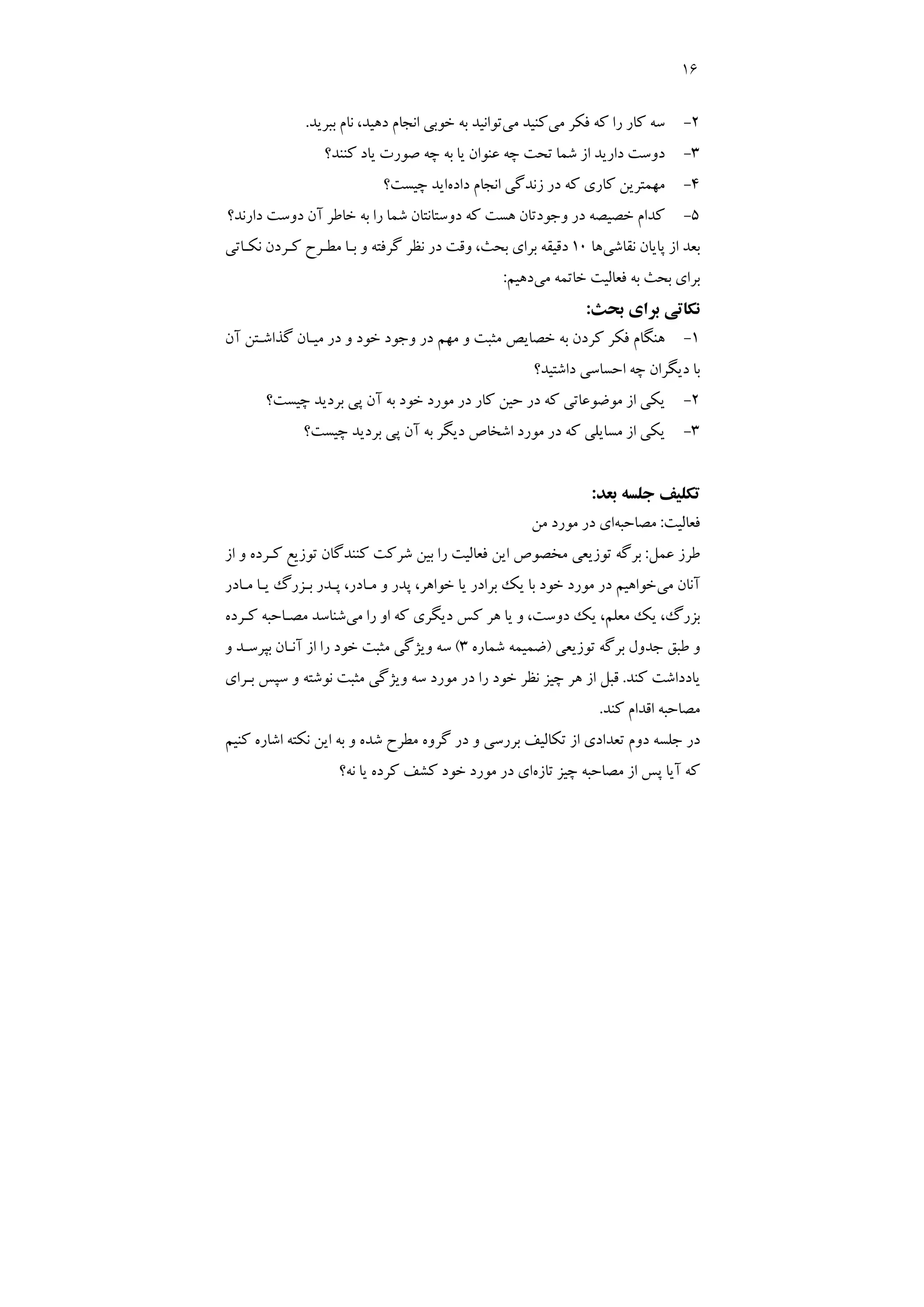 16
2
-
‫ﻣﻲ‬ ‫ﻓﻜﺮ‬ ‫ﻛﻪ‬ ‫را‬ ‫ﻛﺎر‬ ‫ﺳﻪ‬
‫ﻣﻲ‬ ‫ﻛﻨﻴﺪ‬
،‫دﻫﻴﺪ‬ ‫اﻧﺠﺎم‬ ‫ﺧﻮﺑﻲ‬ ‫ﺑﻪ‬ ‫ﺗﻮاﻧﻴﺪ‬
‫ﺑﺒﺮﻳﺪ‬ ‫ﻧﺎم‬
.
3
-
‫ﻛﻨﻨﺪ؟‬ ‫ﻳﺎد‬ ‫ﺻﻮرت‬ ‫ﭼﻪ‬ ‫ﺑﻪ‬ ‫ﻳﺎ‬ ‫ﻋﻨﻮان‬ ‫ﭼﻪ‬ ‫ﺗﺤﺖ‬ ‫ﺷﻤﺎ‬ ‫از‬ ‫دارﻳﺪ‬ ‫دوﺳﺖ‬
4
-
‫اﻧﺠﺎم‬ ‫زﻧﺪﮔﻲ‬ ‫در‬ ‫ﻛﻪ‬ ‫ﻛﺎري‬ ‫ﻣﻬﻤﺘﺮﻳﻦ‬
‫داده‬
‫ﭼﻴﺴﺖ؟‬ ‫اﻳﺪ‬
5
-
‫دارﻧﺪ؟‬ ‫دوﺳﺖ‬ ‫آن‬ ‫ﺧﺎﻃﺮ‬ ‫ﺑﻪ‬ ‫را‬ ‫ﺷﻤﺎ‬ ‫دوﺳﺘﺎﻧﺘﺎن‬ ‫ﻛﻪ‬ ‫ﻫﺴﺖ‬ ‫وﺟﻮدﺗﺎن‬ ‫در‬ ‫ﺧﺼﻴﺼﻪ‬ ‫ﻛﺪام‬
‫ﻧﻘﺎﺷﻲ‬ ‫ﭘﺎﻳﺎن‬ ‫از‬ ‫ﺑﻌﺪ‬
‫ﻫﺎ‬
10
‫ﻧﻜـﺎﺗﻲ‬ ‫ﻛـﺮدن‬ ‫ﻣﻄـﺮح‬ ‫ﺑـﺎ‬ ‫و‬ ‫ﮔﺮﻓﺘﻪ‬ ‫ﻧﻈﺮ‬ ‫در‬ ‫وﻗﺖ‬ ،‫ﺑﺤﺚ‬ ‫ﺑﺮاي‬ ‫دﻗﻴﻘﻪ‬
‫ﻣﻲ‬ ‫ﺧﺎﺗﻤﻪ‬ ‫ﻓﻌﺎﻟﻴﺖ‬ ‫ﺑﻪ‬ ‫ﺑﺤﺚ‬ ‫ﺑﺮاي‬
‫دﻫﻴﻢ‬
:
‫ﺑﺤﺚ‬ ‫ﺑﺮاي‬ ‫ﻧﻜﺎﺗﻲ‬
:
1
-
‫وﺟ‬ ‫در‬ ‫ﻣﻬﻢ‬ ‫و‬ ‫ﻣﺜﺒﺖ‬ ‫ﺧﺼﺎﻳﺺ‬ ‫ﺑﻪ‬ ‫ﻛﺮدن‬ ‫ﻓﻜﺮ‬ ‫ﻫﻨﮕﺎم‬
‫آن‬ ‫ﮔﺬاﺷـﺘﻦ‬ ‫ﻣﻴـﺎن‬ ‫در‬ ‫و‬ ‫ﺧﻮد‬ ‫ﻮد‬
‫داﺷﺘﻴﺪ؟‬ ‫اﺣﺴﺎﺳﻲ‬ ‫ﭼﻪ‬ ‫دﻳﮕﺮان‬ ‫ﺑﺎ‬
2
-
‫ﭼﻴﺴﺖ؟‬ ‫ﺑﺮدﻳﺪ‬ ‫ﭘﻲ‬ ‫آن‬ ‫ﺑﻪ‬ ‫ﺧﻮد‬ ‫ﻣﻮرد‬ ‫در‬ ‫ﻛﺎر‬ ‫ﺣﻴﻦ‬ ‫در‬ ‫ﻛﻪ‬ ‫ﻣﻮﺿﻮﻋﺎﺗﻲ‬ ‫از‬ ‫ﻳﻜﻲ‬
3
-
‫ﭼﻴﺴﺖ؟‬ ‫ﺑﺮدﻳﺪ‬ ‫ﭘﻲ‬ ‫آن‬ ‫ﺑﻪ‬ ‫دﻳﮕﺮ‬ ‫اﺷﺨﺎص‬ ‫ﻣﻮرد‬ ‫در‬ ‫ﻛﻪ‬ ‫ﻣﺴﺎﻳﻠﻲ‬ ‫از‬ ‫ﻳﻜﻲ‬
‫ﺑﻌﺪ‬ ‫ﺟﻠﺴﻪ‬ ‫ﺗﻜﻠﻴﻒ‬
:
‫ﻓﻌﺎﻟﻴﺖ‬
:
‫ﻣﺼﺎﺣﺒﻪ‬
‫ﻣﻦ‬ ‫ﻣﻮرد‬ ‫در‬ ‫اي‬
‫ﻋﻤﻞ‬ ‫ﻃﺮز‬
:
‫ﻓﻌﺎﻟ‬ ‫اﻳﻦ‬ ‫ﻣﺨﺼﻮص‬ ‫ﺗﻮزﻳﻌﻲ‬ ‫ﺑﺮﮔﻪ‬
‫از‬ ‫و‬ ‫ﻛـﺮده‬ ‫ﺗﻮزﻳﻊ‬ ‫ﻛﻨﻨﺪﮔﺎن‬ ‫ﺷﺮﻛﺖ‬ ‫ﺑﻴﻦ‬ ‫را‬ ‫ﻴﺖ‬
‫ﻣﻲ‬ ‫آﻧﺎن‬
‫ﻣـﺎدر‬ ‫ﻳـﺎ‬ ‫ﺑـﺰرگ‬ ‫ﭘـﺪر‬ ،‫ﻣـﺎدر‬ ‫و‬ ‫ﭘﺪر‬ ،‫ﺧﻮاﻫﺮ‬ ‫ﻳﺎ‬ ‫ﺑﺮادر‬ ‫ﻳﻚ‬ ‫ﺑﺎ‬ ‫ﺧﻮد‬ ‫ﻣﻮرد‬ ‫در‬ ‫ﺧﻮاﻫﻴﻢ‬
‫ﻣﻲ‬ ‫را‬ ‫او‬ ‫ﻛﻪ‬ ‫دﻳﮕﺮي‬ ‫ﻛﺲ‬ ‫ﻫﺮ‬ ‫ﻳﺎ‬ ‫و‬ ،‫دوﺳﺖ‬ ‫ﻳﻚ‬ ،‫ﻣﻌﻠﻢ‬ ‫ﻳﻚ‬ ،‫ﺑﺰرگ‬
‫ﻛـﺮده‬ ‫ﻣﺼـﺎﺣﺒﻪ‬ ‫ﺷﻨﺎﺳﺪ‬
‫ﺗﻮزﻳﻌﻲ‬ ‫ﺑﺮﮔﻪ‬ ‫ﺟﺪول‬ ‫ﻃﺒﻖ‬ ‫و‬
)
‫ﺷﻤﺎره‬ ‫ﺿﻤﻴﻤﻪ‬
3
(
‫آﻧـﺎن‬ ‫از‬ ‫را‬ ‫ﺧﻮد‬ ‫ﻣﺜﺒﺖ‬ ‫وﻳﮋﮔﻲ‬ ‫ﺳﻪ‬
‫و‬ ‫ﺑﭙﺮﺳـﺪ‬
‫ﻛﻨﺪ‬ ‫ﻳﺎدداﺷﺖ‬
.
‫ﺑـﺮاي‬ ‫ﺳﭙﺲ‬ ‫و‬ ‫ﻧﻮﺷﺘﻪ‬ ‫ﻣﺜﺒﺖ‬ ‫وﻳﮋﮔﻲ‬ ‫ﺳﻪ‬ ‫ﻣﻮرد‬ ‫در‬ ‫را‬ ‫ﺧﻮد‬ ‫ﻧﻈﺮ‬ ‫ﭼﻴﺰ‬ ‫ﻫﺮ‬ ‫از‬ ‫ﻗﺒﻞ‬
‫ﻛﻨﺪ‬ ‫اﻗﺪام‬ ‫ﻣﺼﺎﺣﺒﻪ‬
.
‫ﻛﻨﻴﻢ‬ ‫اﺷﺎره‬ ‫ﻧﻜﺘﻪ‬ ‫اﻳﻦ‬ ‫ﺑﻪ‬ ‫و‬ ‫ﺷﺪه‬ ‫ﻣﻄﺮح‬ ‫ﮔﺮوه‬ ‫در‬ ‫و‬ ‫ﺑﺮرﺳﻲ‬ ‫ﺗﻜﺎﻟﻴﻒ‬ ‫از‬ ‫ﺗﻌﺪادي‬ ‫دوم‬ ‫ﺟﻠﺴﻪ‬ ‫در‬
‫ﺗﺎزه‬ ‫ﭼﻴﺰ‬ ‫ﻣﺼﺎﺣﺒﻪ‬ ‫از‬ ‫ﭘﺲ‬ ‫آﻳﺎ‬ ‫ﻛﻪ‬
‫ﻧﻪ؟‬ ‫ﻳﺎ‬ ‫ﻛﺮده‬ ‫ﻛﺸﻒ‬ ‫ﺧﻮد‬ ‫ﻣﻮرد‬ ‫در‬ ‫اي‬
 
