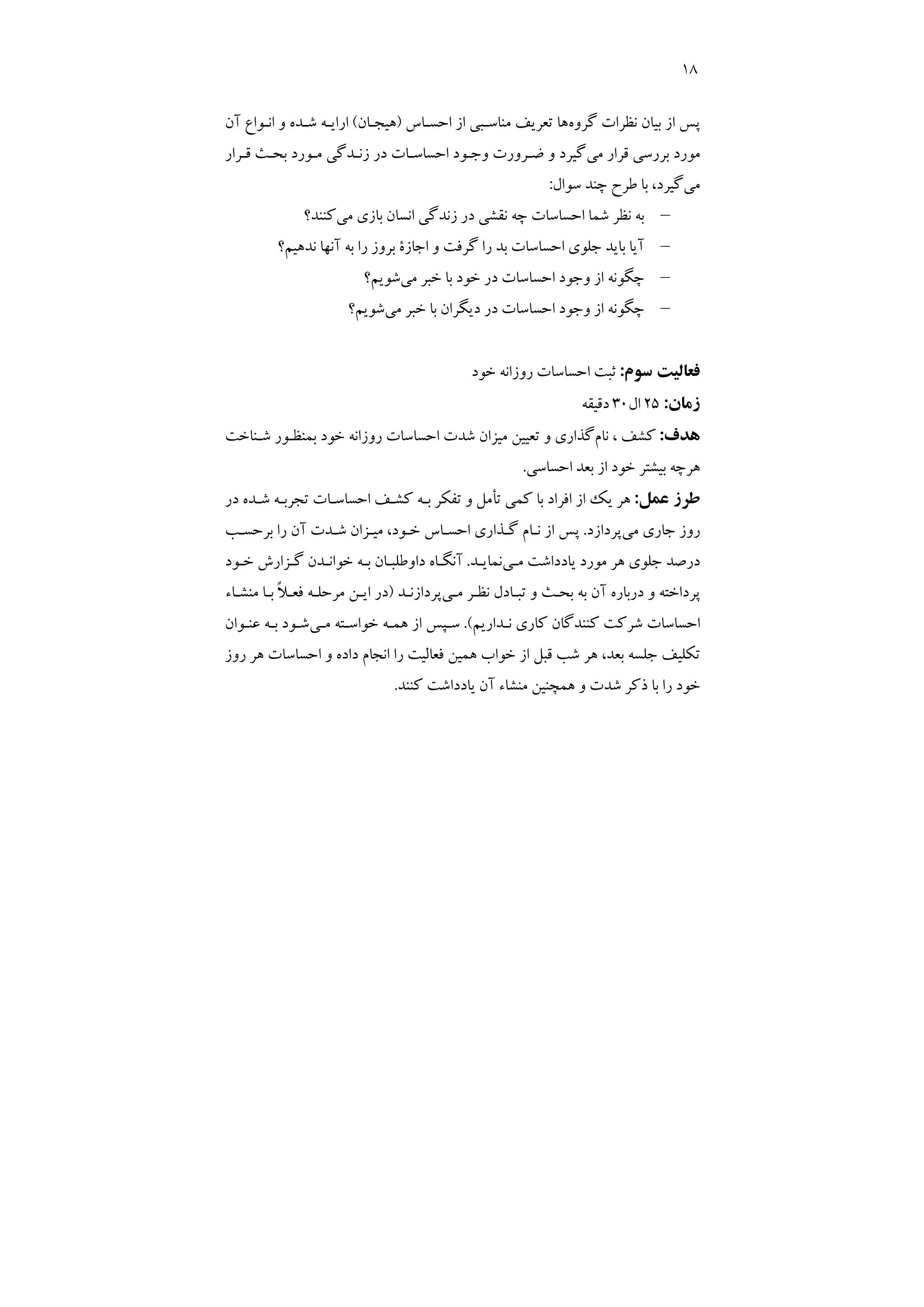 18
‫ﮔﺮوه‬ ‫ﻧﻈﺮات‬ ‫ﺑﻴﺎن‬ ‫از‬ ‫ﭘﺲ‬
‫اﺣﺴـﺎس‬ ‫از‬ ‫ﻣﻨﺎﺳـﺒﻲ‬ ‫ﺗﻌﺮﻳﻒ‬ ‫ﻫﺎ‬
)
‫ﻫﻴﺠـﺎن‬
(
‫آن‬ ‫اﻧـﻮاع‬ ‫و‬ ‫ﺷـﺪه‬ ‫اراﻳـﻪ‬
‫ﻣﻲ‬ ‫ﻗﺮار‬ ‫ﺑﺮرﺳﻲ‬ ‫ﻣﻮرد‬
‫ﻗـﺮار‬ ‫ﺑﺤـﺚ‬ ‫ﻣـﻮرد‬ ‫زﻧـﺪﮔﻲ‬ ‫در‬ ‫اﺣﺴﺎﺳـﺎت‬ ‫وﺟـﻮد‬ ‫ﺿـﺮورت‬ ‫و‬ ‫ﮔﻴﺮد‬
‫ﻣﻲ‬
‫ﺳﻮال‬ ‫ﭼﻨﺪ‬ ‫ﻃﺮح‬ ‫ﺑﺎ‬ ،‫ﮔﻴﺮد‬
:
–
‫اﺣﺴﺎﺳﺎ‬ ‫ﺷﻤﺎ‬ ‫ﻧﻈﺮ‬ ‫ﺑﻪ‬
‫ﻣﻲ‬ ‫ﺑﺎزي‬ ‫اﻧﺴﺎن‬ ‫زﻧﺪﮔﻲ‬ ‫در‬ ‫ﻧﻘﺸﻲ‬ ‫ﭼﻪ‬ ‫ت‬
‫ﻛﻨﻨﺪ؟‬
–
‫ﻧﺪﻫﻴﻢ؟‬ ‫آﻧﻬﺎ‬ ‫ﺑﻪ‬ ‫را‬ ‫ﺑﺮوز‬ ‫اﺟﺎزة‬ ‫و‬ ‫ﮔﺮﻓﺖ‬ ‫را‬ ‫ﺑﺪ‬ ‫اﺣﺴﺎﺳﺎت‬ ‫ﺟﻠﻮي‬ ‫ﺑﺎﻳﺪ‬ ‫آﻳﺎ‬
–
‫ﻣﻲ‬ ‫ﺧﺒﺮ‬ ‫ﺑﺎ‬ ‫ﺧﻮد‬ ‫در‬ ‫اﺣﺴﺎﺳﺎت‬ ‫وﺟﻮد‬ ‫از‬ ‫ﭼﮕﻮﻧﻪ‬
‫ﺷﻮﻳﻢ؟‬
–
‫ﻣﻲ‬ ‫ﺧﺒﺮ‬ ‫ﺑﺎ‬ ‫دﻳﮕﺮان‬ ‫در‬ ‫اﺣﺴﺎﺳﺎت‬ ‫وﺟﻮد‬ ‫از‬ ‫ﭼﮕﻮﻧﻪ‬
‫ﺷﻮﻳﻢ؟‬
‫ﺳﻮم‬ ‫ﻓﻌﺎﻟﻴﺖ‬
:
‫ﺧﻮد‬ ‫روزاﻧﻪ‬ ‫اﺣﺴﺎﺳﺎت‬ ‫ﺛﺒﺖ‬
‫زﻣﺎن‬
:
25
‫ال‬
30
‫دﻗﻴﻘﻪ‬
‫ﻫﺪف‬
:
‫ﻧﺎم‬ ، ‫ﻛﺸﻒ‬
‫ﺷـﻨﺎﺧﺖ‬ ‫ﺑﻤﻨﻈـﻮر‬ ‫ﺧﻮد‬ ‫روزاﻧﻪ‬ ‫اﺣﺴﺎﺳﺎت‬ ‫ﺷﺪت‬ ‫ﻣﻴﺰان‬ ‫ﺗﻌﻴﻴﻦ‬ ‫و‬ ‫ﮔﺬاري‬
‫اﺣﺴﺎﺳﻲ‬ ‫ﺑﻌﺪ‬ ‫از‬ ‫ﺧﻮد‬ ‫ﺑﻴﺸﺘﺮ‬ ‫ﻫﺮﭼﻪ‬
.
‫ﻋﻤﻞ‬ ‫ﻃﺮز‬
:
‫در‬ ‫ﺷـﺪه‬ ‫ﺗﺠﺮﺑـﻪ‬ ‫اﺣﺴﺎﺳـﺎت‬ ‫ﻛﺸـﻒ‬ ‫ﺑـﻪ‬ ‫ﺗﻔﻜﺮ‬ ‫و‬ ‫ﺗﺄﻣﻞ‬ ‫ﻛﻤﻲ‬ ‫ﺑﺎ‬ ‫اﻓﺮاد‬ ‫از‬ ‫ﻳﻚ‬ ‫ﻫﺮ‬
‫ﻣﻲ‬ ‫ﺟﺎري‬ ‫روز‬
‫ﭘﺮدازد‬
.
‫ﺑﺮﺣﺴـﺐ‬ ‫را‬ ‫آن‬ ‫ﺷـﺪت‬ ‫ﻣﻴـﺰان‬ ،‫ﺧـﻮد‬ ‫اﺣﺴـﺎس‬ ‫ﮔـﺬاري‬ ‫ﻧـﺎم‬ ‫از‬ ‫ﭘﺲ‬
‫ﻣﻮرد‬ ‫ﻫﺮ‬ ‫ﺟﻠﻮي‬ ‫درﺻﺪ‬
‫ﻣـﻲ‬ ‫ﻳﺎدداﺷﺖ‬
‫ﻧﻤﺎﻳـﺪ‬
.
‫ﺧـﻮد‬ ‫ﮔـﺰارش‬ ‫ﺧﻮاﻧـﺪن‬ ‫ﺑـﻪ‬ ‫داوﻃﻠﺒـﺎن‬ ‫آﻧﮕـﺎه‬
‫ﻣـﻲ‬ ‫ﻧﻈـﺮ‬ ‫ﺗﺒـﺎدل‬ ‫و‬ ‫ﺑﺤـﺚ‬ ‫ﺑﻪ‬ ‫آن‬ ‫درﺑﺎره‬ ‫و‬ ‫ﭘﺮداﺧﺘﻪ‬
‫ﭘﺮدازﻧـﺪ‬
)
‫ﻣﻨﺸـﺎء‬ ‫ﺑـﺎ‬ ً‫ﻼ‬‫ﻓﻌـ‬ ‫ﻣﺮﺣﻠـﻪ‬ ‫اﻳـﻦ‬ ‫در‬
‫ﻧـﺪارﻳﻢ‬ ‫ﻛﺎري‬ ‫ﻛﻨﻨﺪﮔﺎن‬ ‫ﺷﺮﻛﺖ‬ ‫اﺣﺴﺎﺳﺎت‬
.(
‫ﻣـﻲ‬ ‫ﺧﻮاﺳـﺘﻪ‬ ‫ﻫﻤـﻪ‬ ‫از‬ ‫ﺳـﭙﺲ‬
‫ﻋﻨـﻮان‬ ‫ﺑـﻪ‬ ‫ﺷـﻮد‬
‫اﻧﺠﺎم‬ ‫را‬ ‫ﻓﻌﺎﻟﻴﺖ‬ ‫ﻫﻤﻴﻦ‬ ‫ﺧﻮاب‬ ‫از‬ ‫ﻗﺒﻞ‬ ‫ﺷﺐ‬ ‫ﻫﺮ‬ ،‫ﺑﻌﺪ‬ ‫ﺟﻠﺴﻪ‬ ‫ﺗﻜﻠﻴﻒ‬
‫روز‬ ‫ﻫﺮ‬ ‫اﺣﺴﺎﺳﺎت‬ ‫و‬ ‫داده‬
‫ﻛﻨﻨﺪ‬ ‫ﻳﺎدداﺷﺖ‬ ‫آن‬ ‫ﻣﻨﺸﺎء‬ ‫ﻫﻤﭽﻨﻴﻦ‬ ‫و‬ ‫ﺷﺪت‬ ‫ذﻛﺮ‬ ‫ﺑﺎ‬ ‫را‬ ‫ﺧﻮد‬
.
 