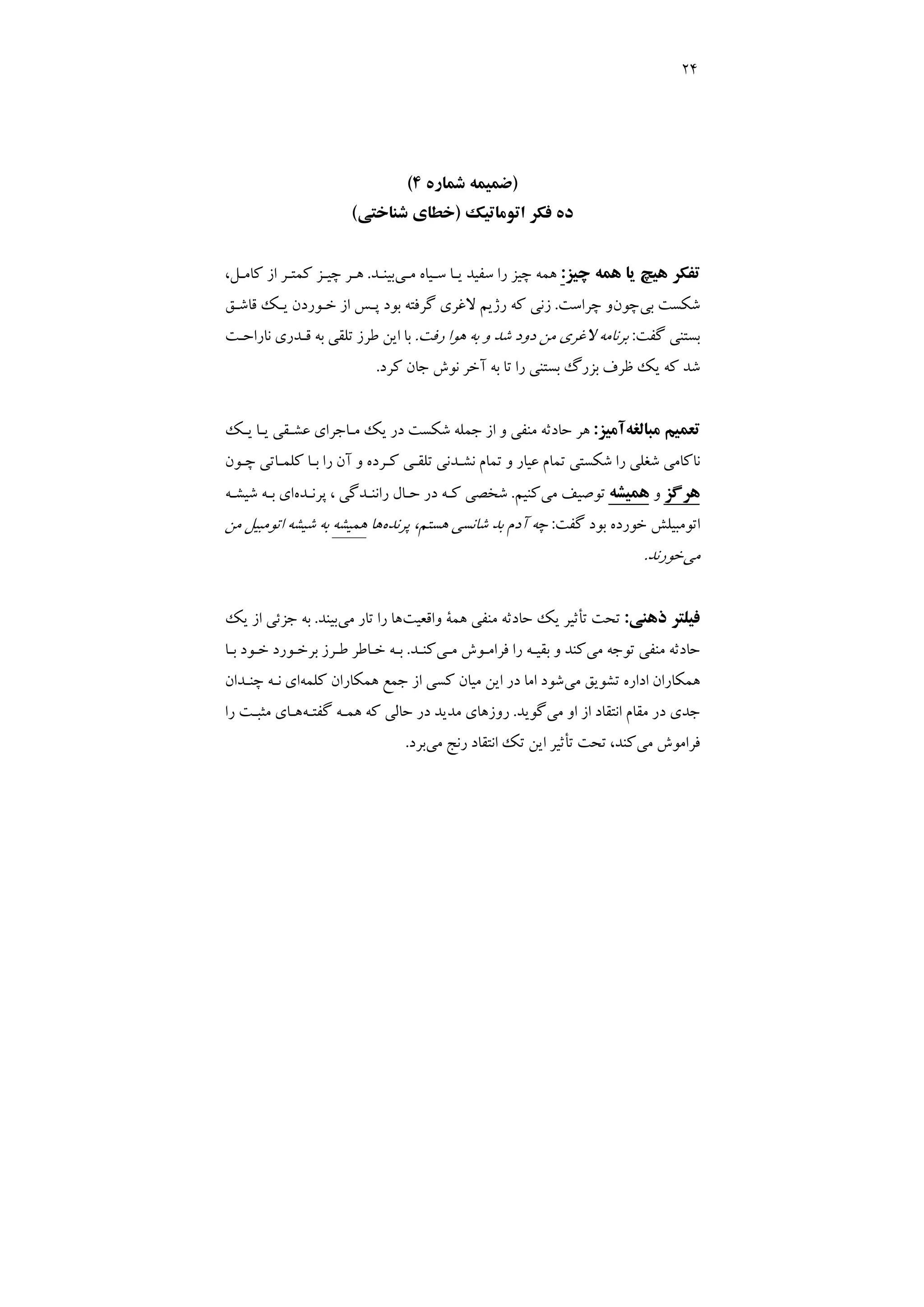 24
)
‫ﺷﻤﺎره‬ ‫ﺿﻤﻴﻤﻪ‬
4
(
‫اﺗﻮﻣﺎﺗﻴﻚ‬ ‫ﻓﻜﺮ‬ ‫ده‬
)
‫ﺧﻄﺎي‬
‫ﺷﻨﺎﺧﺘﻲ‬
(
‫ﭼﻴﺰ‬ ‫ﻫﻤﻪ‬ ‫ﻳﺎ‬ ‫ﻫﻴﭻ‬ ‫ﺗﻔﻜﺮ‬
:
‫ﻣـﻲ‬ ‫ﺳـﻴﺎه‬ ‫ﻳـﺎ‬ ‫ﺳﻔﻴﺪ‬ ‫را‬ ‫ﭼﻴﺰ‬ ‫ﻫﻤﻪ‬
‫ﺑﻴﻨـﺪ‬
.
،‫ﻛﺎﻣـﻞ‬ ‫از‬ ‫ﻛﻤﺘـﺮ‬ ‫ﭼﻴـﺰ‬ ‫ﻫـﺮ‬
‫ﺑﻲ‬ ‫ﺷﻜﺴﺖ‬
‫ﭼﻮن‬
‫ﭼﺮاﺳﺖ‬ ‫و‬
.
‫ﻗﺎﺷـﻖ‬ ‫ﻳـﻚ‬ ‫ﺧـﻮردن‬ ‫از‬ ‫ﭘـﺲ‬ ‫ﺑﻮد‬ ‫ﮔﺮﻓﺘﻪ‬ ‫ﻻﻏﺮي‬ ‫رژﻳﻢ‬ ‫ﻛﻪ‬ ‫زﻧﻲ‬
‫ﮔﻔﺖ‬ ‫ﺑﺴﺘﻨﻲ‬
:
‫رﻓﺖ‬ ‫ﻫﻮا‬ ‫ﺑﻪ‬ ‫و‬ ‫ﺷﺪ‬ ‫دود‬ ‫ﻣﻦ‬ ‫ﻻﻏﺮي‬ ‫ﺑﺮﻧﺎﻣﻪ‬
.
‫ﻧﺎراﺣـﺖ‬ ‫ﻗـﺪري‬ ‫ﺑﻪ‬ ‫ﺗﻠﻘﻲ‬ ‫ﻃﺮز‬ ‫اﻳﻦ‬ ‫ﺑﺎ‬
‫ﺑﺴﺘﻨﻲ‬ ‫ﺑﺰرگ‬ ‫ﻇﺮف‬ ‫ﻳﻚ‬ ‫ﻛﻪ‬ ‫ﺷﺪ‬
‫ﻛﺮد‬ ‫ﺟﺎن‬ ‫ﻧﻮش‬ ‫آﺧﺮ‬ ‫ﺑﻪ‬ ‫ﺗﺎ‬ ‫را‬
.
‫ﻣﺒﺎﻟﻐﻪ‬ ‫ﺗﻌﻤﻴﻢ‬
‫آﻣﻴﺰ‬
:
‫ﻳـﻚ‬ ‫ﻳـﺎ‬ ‫ﻋﺸـﻘﻲ‬ ‫ﻣـﺎﺟﺮاي‬ ‫ﻳﻚ‬ ‫در‬ ‫ﺷﻜﺴﺖ‬ ‫ﺟﻤﻠﻪ‬ ‫از‬ ‫و‬ ‫ﻣﻨﻔﻲ‬ ‫ﺣﺎدﺛﻪ‬ ‫ﻫﺮ‬
‫ﭼـﻮن‬ ‫ﻛﻠﻤـﺎﺗﻲ‬ ‫ﺑـﺎ‬ ‫را‬ ‫آن‬ ‫و‬ ‫ﻛـﺮده‬ ‫ﺗﻠﻘـﻲ‬ ‫ﻧﺸـﺪﻧﻲ‬ ‫ﺗﻤﺎم‬ ‫و‬ ‫ﻋﻴﺎر‬ ‫ﺗﻤﺎم‬ ‫ﺷﻜﺴﺘﻲ‬ ‫را‬ ‫ﺷﻐﻠﻲ‬ ‫ﻧﺎﻛﺎﻣﻲ‬
‫ﻫﺮﮔﺰ‬
‫و‬
‫ﻫﻤﻴﺸﻪ‬
‫ﻣﻲ‬ ‫ﺗﻮﺻﻴﻒ‬
‫ﻛﻨﻴﻢ‬
.
‫ﭘﺮﻧـﺪه‬ ، ‫راﻧﻨـﺪﮔﻲ‬ ‫ﺣـﺎل‬ ‫در‬ ‫ﻛـﻪ‬ ‫ﺷﺨﺼﻲ‬
‫ﺷﻴﺸـﻪ‬ ‫ﺑـﻪ‬ ‫اي‬
‫ﺧ‬ ‫اﺗﻮﻣﺒﻴﻠﺶ‬
‫ﮔﻔﺖ‬ ‫ﺑﻮد‬ ‫ﻮرده‬
:
‫ﭘﺮﻧﺪه‬ ،‫ﻫﺴﺘﻢ‬ ‫ﺷﺎﻧﺴﻲ‬ ‫ﺑﺪ‬ ‫آدم‬ ‫ﭼﻪ‬
‫ﻫﺎ‬
‫ﻫﻤﻴﺸﻪ‬
‫ﻣﻦ‬ ‫اﺗﻮﻣﺒﻴﻞ‬ ‫ﺷﻴﺸﻪ‬ ‫ﺑﻪ‬
‫ﻣﻲ‬
‫ﺧﻮرﻧﺪ‬
.
‫ذﻫﻨﻲ‬ ‫ﻓﻴﻠﺘﺮ‬
:
‫واﻗﻌﻴﺖ‬ ‫ﻫﻤﺔ‬ ‫ﻣﻨﻔﻲ‬ ‫ﺣﺎدﺛﻪ‬ ‫ﻳﻚ‬ ‫ﺗﺄﺛﻴﺮ‬ ‫ﺗﺤﺖ‬
‫ﻣﻲ‬ ‫ﺗﺎر‬ ‫را‬ ‫ﻫﺎ‬
‫ﺑﻴﻨﺪ‬
.
‫ﻳﻚ‬ ‫از‬ ‫ﺟﺰﺋﻲ‬ ‫ﺑﻪ‬
‫ﻣﻲ‬ ‫ﺗﻮﺟﻪ‬ ‫ﻣﻨﻔﻲ‬ ‫ﺣﺎدﺛﻪ‬
‫ﻣـﻲ‬ ‫ﻓﺮاﻣـﻮش‬ ‫را‬ ‫ﺑﻘﻴـﻪ‬ ‫و‬ ‫ﻛﻨﺪ‬
‫ﻛﻨـﺪ‬
.
‫ﺑـﺎ‬ ‫ﺧـﻮد‬ ‫ﺑﺮﺧـﻮرد‬ ‫ﻃـﺮز‬ ‫ﺧـﺎﻃﺮ‬ ‫ﺑـﻪ‬
‫ﺗﺸﻮﻳﻖ‬ ‫اداره‬ ‫ﻫﻤﻜﺎران‬
‫ﻣﻲ‬
‫ﻛﻠﻤﻪ‬ ‫ﻫﻤﻜﺎران‬ ‫ﺟﻤﻊ‬ ‫از‬ ‫ﻛﺴﻲ‬ ‫ﻣﻴﺎن‬ ‫اﻳﻦ‬ ‫در‬ ‫اﻣﺎ‬ ‫ﺷﻮد‬
‫ﭼﻨـﺪان‬ ‫ﻧـﻪ‬ ‫اي‬
‫ﻣﻲ‬ ‫او‬ ‫از‬ ‫اﻧﺘﻘﺎد‬ ‫ﻣﻘﺎم‬ ‫در‬ ‫ﺟﺪي‬
‫ﮔﻮﻳﺪ‬
.
‫روز‬
‫ﮔﻔﺘـﻪ‬ ‫ﻫﻤـﻪ‬ ‫ﻛﻪ‬ ‫ﺣﺎﻟﻲ‬ ‫در‬ ‫ﻣﺪﻳﺪ‬ ‫ﻫﺎي‬
‫را‬ ‫ﻣﺜﺒـﺖ‬ ‫ﻫـﺎي‬
‫ﻣﻲ‬ ‫ﻓﺮاﻣﻮش‬
‫ﻣﻲ‬ ‫رﻧﺞ‬ ‫اﻧﺘﻘﺎد‬ ‫ﺗﻚ‬ ‫اﻳﻦ‬ ‫ﺗﺄﺛﻴﺮ‬ ‫ﺗﺤﺖ‬ ،‫ﻛﻨﺪ‬
‫ﺑﺮد‬
.
 