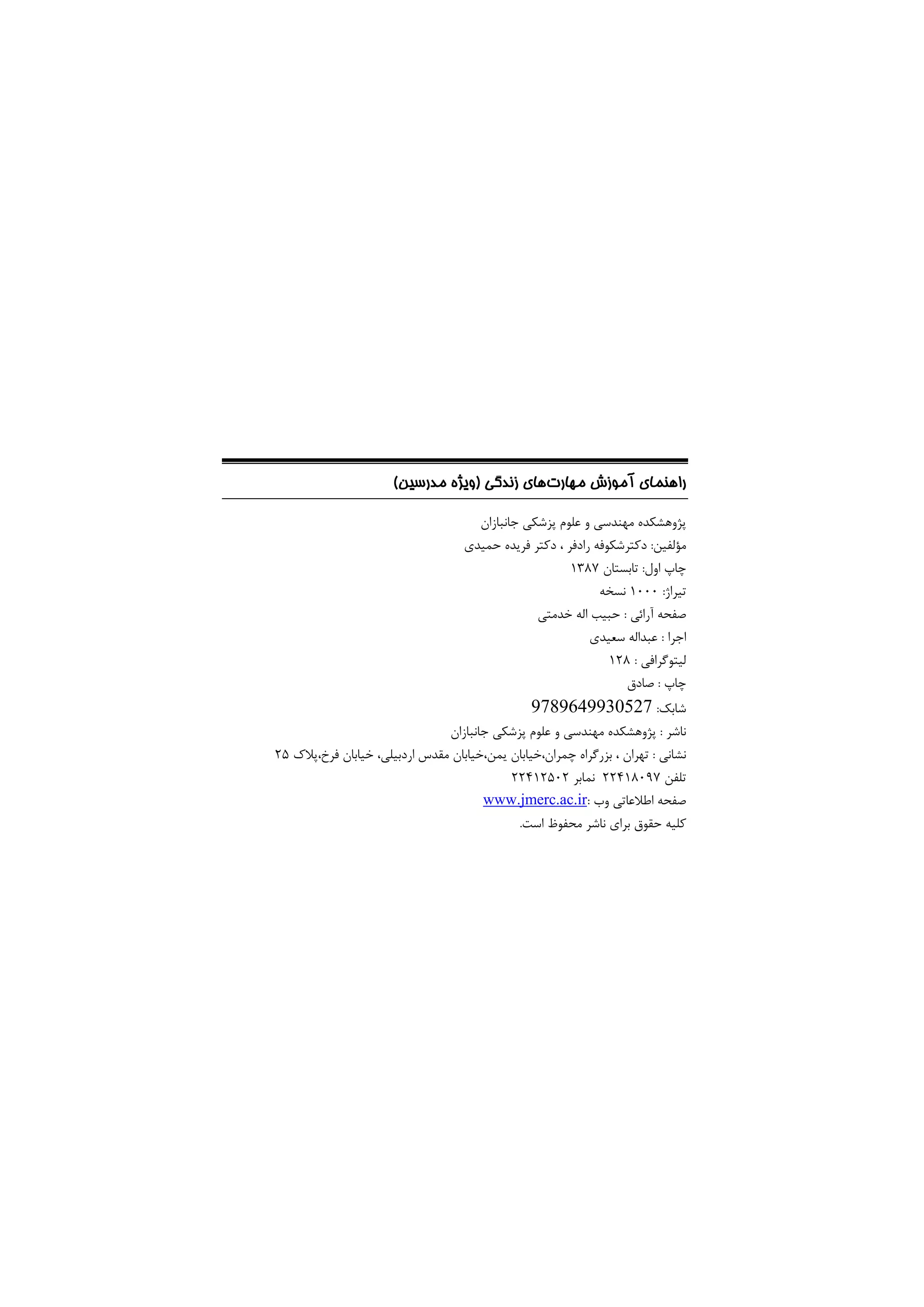 ‫ﻣﻬﺎرت‬ ‫آﻣﻮزش‬ ‫راﻫﻨﻤﺎي‬
‫زﻧﺪﮔﻲ‬ ‫ﻫﺎي‬
)
‫ﻣﺪرﺳﻴﻦ‬ ‫وﻳﮋه‬
(
‫ﺟﺎﻧﺒﺎزان‬ ‫ﭘﺰﺷﻜﻲ‬ ‫ﻋﻠﻮم‬ ‫و‬ ‫ﻣﻬﻨﺪﺳﻲ‬ ‫ﭘﮋوﻫﺸﻜﺪه‬
‫ﻣﺆﻟﻔﻴﻦ‬
:
‫رادﻓﺮ‬ ‫دﻛﺘﺮﺷﻜﻮﻓﻪ‬
‫ﺣﻤﻴﺪي‬ ‫ﻓﺮﻳﺪه‬ ‫دﻛﺘﺮ‬ ،
‫اول‬ ‫ﭼﺎپ‬
:
‫ﺗﺎﺑﺴﺘﺎن‬
1387
‫ﺗﻴﺮاژ‬
:
1000
‫ﻧﺴﺨﻪ‬
‫آراﺋﻲ‬ ‫ﺻﻔﺤﻪ‬
:
‫ﺧﺪﻣﺘﻲ‬ ‫اﻟﻪ‬ ‫ﺣﺒﻴﺐ‬
‫اﺟﺮا‬
:
‫ﺳﻌﻴﺪي‬ ‫ﻋﺒﺪاﻟﻪ‬
‫ﻟﻴ‬
‫ﺘﻮﮔﺮاﻓﻲ‬
:
128
‫ﭼﺎپ‬
:
‫ﺻﺎدق‬
‫ﺷﺎﺑﻚ‬
:
9789649930527
‫ﻧﺎﺷﺮ‬
:
‫ﺟﺎﻧﺒﺎزان‬ ‫ﭘﺰﺷﻜﻲ‬ ‫ﻋﻠﻮم‬ ‫و‬ ‫ﻣﻬﻨﺪﺳﻲ‬ ‫ﭘﮋوﻫﺸﻜﺪه‬
‫ﻧﺸﺎﻧﻲ‬
:
،‫ﭼﻤﺮان‬ ‫ﺑﺰرﮔﺮاه‬ ، ‫ﺗﻬﺮان‬
،‫ﻳﻤﻦ‬ ‫ﺧﻴﺎﺑﺎن‬
،‫اردﺑﻴﻠﻲ‬ ‫ﻣﻘﺪس‬ ‫ﺧﻴﺎﺑﺎن‬
،‫ﻓﺮخ‬ ‫ﺧﻴﺎﺑﺎن‬
‫ﭘﻼك‬
25
‫ﺗﻠﻔﻦ‬
22418097
‫ﻧﻤﺎﺑﺮ‬
22412502
‫وب‬ ‫اﻃﻼﻋﺎﺗﻲ‬ ‫ﺻﻔﺤﻪ‬
:
www.jmerc.ac.ir
‫اﺳﺖ‬ ‫ﻣﺤﻔﻮظ‬ ‫ﻧﺎﺷﺮ‬ ‫ﺑﺮاي‬ ‫ﺣﻘﻮق‬ ‫ﻛﻠﻴﻪ‬
.
 