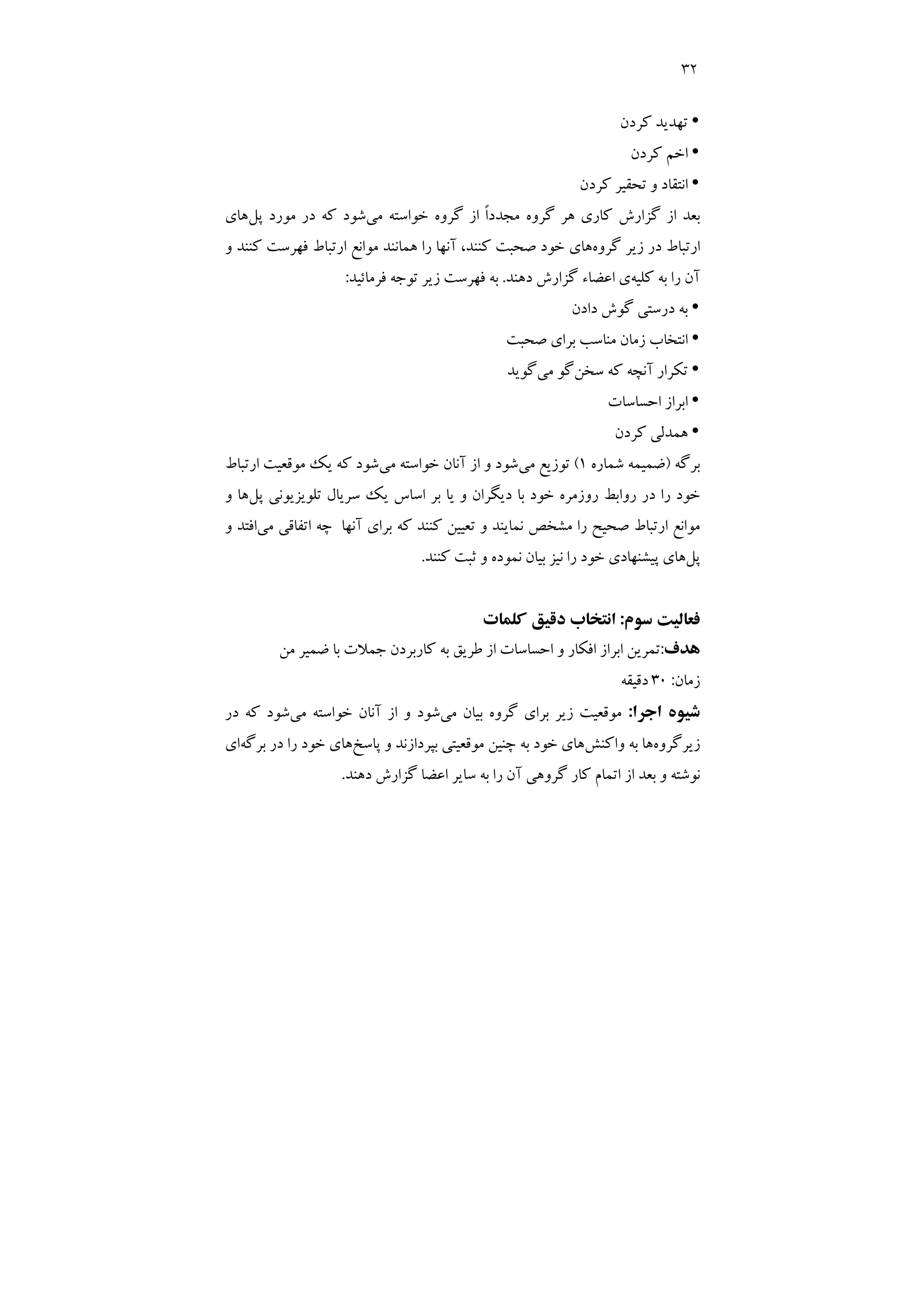 32
y
‫ﻛﺮدن‬ ‫ﺗﻬﺪﻳﺪ‬
y
‫ﻛﺮدن‬ ‫اﺧﻢ‬
y
‫ﻛﺮدن‬ ‫ﺗﺤﻘﻴﺮ‬ ‫و‬ ‫اﻧﺘﻘﺎد‬
‫ﺧﻮ‬ ‫ﮔﺮوه‬ ‫از‬ ً‫ا‬‫ﻣﺠﺪد‬ ‫ﮔﺮوه‬ ‫ﻫﺮ‬ ‫ﻛﺎري‬ ‫ﮔﺰارش‬ ‫از‬ ‫ﺑﻌﺪ‬
‫ﻣﻲ‬ ‫اﺳﺘﻪ‬
‫ﭘﻞ‬ ‫ﻣﻮرد‬ ‫در‬ ‫ﻛﻪ‬ ‫ﺷﻮد‬
‫ﻫﺎي‬
‫ﮔﺮوه‬ ‫زﻳﺮ‬ ‫در‬ ‫ارﺗﺒﺎط‬
‫و‬ ‫ﻛﻨﻨﺪ‬ ‫ﻓﻬﺮﺳﺖ‬ ‫ارﺗﺒﺎط‬ ‫ﻣﻮاﻧﻊ‬ ‫ﻫﻤﺎﻧﻨﺪ‬ ‫را‬ ‫آﻧﻬﺎ‬ ،‫ﻛﻨﻨﺪ‬ ‫ﺻﺤﺒﺖ‬ ‫ﺧﻮد‬ ‫ﻫﺎي‬
‫ﻛﻠﻴﻪ‬ ‫ﺑﻪ‬ ‫را‬ ‫آن‬
‫دﻫﻨﺪ‬ ‫ﮔﺰارش‬ ‫اﻋﻀﺎء‬ ‫ي‬
.
‫ﻓﺮﻣﺎﺋﻴﺪ‬ ‫ﺗﻮﺟﻪ‬ ‫زﻳﺮ‬ ‫ﻓﻬﺮﺳﺖ‬ ‫ﺑﻪ‬
:
y
‫دادن‬ ‫ﮔﻮش‬ ‫درﺳﺘﻲ‬ ‫ﺑﻪ‬
y
‫ﺻﺤﺒﺖ‬ ‫ﺑﺮاي‬ ‫ﻣﻨﺎﺳﺐ‬ ‫زﻣﺎن‬ ‫اﻧﺘﺨﺎب‬
y
‫ﺳﺨﻦ‬ ‫ﻛﻪ‬ ‫آﻧﭽﻪ‬ ‫ﺗﻜﺮار‬
‫ﻣﻲ‬ ‫ﮔﻮ‬
‫ﮔﻮﻳﺪ‬
y
‫اﺑﺮ‬
‫اﺣﺴﺎﺳﺎت‬ ‫از‬
y
‫ﻛﺮدن‬ ‫ﻫﻤﺪﻟﻲ‬
‫ﺑﺮﮔﻪ‬
)
‫ﺷﻤﺎره‬ ‫ﺿﻤﻴﻤﻪ‬
1
(
‫ﻣﻲ‬ ‫ﺗﻮزﻳﻊ‬
‫ﻣﻲ‬ ‫ﺧﻮاﺳﺘﻪ‬ ‫آﻧﺎن‬ ‫از‬ ‫و‬ ‫ﺷﻮد‬
‫ارﺗﺒﺎط‬ ‫ﻣﻮﻗﻌﻴﺖ‬ ‫ﻳﻚ‬ ‫ﻛﻪ‬ ‫ﺷﻮد‬
‫ﭘﻞ‬ ‫ﺗﻠﻮﻳﺰﻳﻮﻧﻲ‬ ‫ﺳﺮﻳﺎل‬ ‫ﻳﻚ‬ ‫اﺳﺎس‬ ‫ﺑﺮ‬ ‫ﻳﺎ‬ ‫و‬ ‫دﻳﮕﺮان‬ ‫ﺑﺎ‬ ‫ﺧﻮد‬ ‫روزﻣﺮه‬ ‫رواﺑﻂ‬ ‫در‬ ‫را‬ ‫ﺧﻮد‬
‫و‬ ‫ﻫﺎ‬
‫ﻣﻲ‬ ‫اﺗﻔﺎﻗﻲ‬ ‫ﭼﻪ‬ ‫آﻧﻬﺎ‬ ‫ﺑﺮاي‬ ‫ﻛﻪ‬ ‫ﻛﻨﻨﺪ‬ ‫ﺗﻌﻴﻴﻦ‬ ‫و‬ ‫ﻧﻤﺎﻳﻨﺪ‬ ‫ﻣﺸﺨﺺ‬ ‫را‬ ‫ﺻﺤﻴﺢ‬ ‫ارﺗﺒﺎط‬ ‫ﻣﻮاﻧﻊ‬
‫اﻓﺘﺪ‬
‫و‬
‫ﭘﻞ‬
‫ﻛﻨﻨﺪ‬ ‫ﺛﺒﺖ‬ ‫و‬ ‫ﻧﻤﻮده‬ ‫ﺑﻴﺎن‬ ‫ﻧﻴﺰ‬ ‫را‬ ‫ﺧﻮد‬ ‫ﭘﻴﺸﻨﻬﺎدي‬ ‫ﻫﺎي‬
.
‫ﺳﻮم‬ ‫ﻓﻌﺎﻟﻴﺖ‬
:
‫ﻛﻠﻤﺎت‬ ‫دﻗﻴﻖ‬ ‫اﻧﺘﺨﺎب‬
‫ﻫﺪف‬
:
‫ﻣﻦ‬ ‫ﺿﻤﻴﺮ‬ ‫ﺑﺎ‬ ‫ﺟﻤﻼت‬ ‫ﻛﺎرﺑﺮدن‬ ‫ﺑﻪ‬ ‫ﻃﺮﻳﻖ‬ ‫از‬ ‫اﺣﺴﺎﺳﺎت‬ ‫و‬ ‫اﻓﻜﺎر‬ ‫اﺑﺮاز‬ ‫ﺗﻤﺮﻳﻦ‬
‫زﻣﺎن‬
:
30
‫دﻗﻴﻘﻪ‬
‫اﺟﺮا‬ ‫ﺷﻴﻮه‬
:
‫ﻣﻲ‬ ‫ﺑﻴﺎن‬ ‫ﮔﺮوه‬ ‫ﺑﺮاي‬ ‫زﻳﺮ‬ ‫ﻣﻮﻗﻌﻴﺖ‬
‫ﻣﻲ‬ ‫ﺧﻮاﺳﺘﻪ‬ ‫آﻧﺎن‬ ‫از‬ ‫و‬ ‫ﺷﻮد‬
‫در‬ ‫ﻛﻪ‬ ‫ﺷﻮد‬
‫زﻳﺮﮔﺮوه‬
‫ﺑﻪ‬ ‫ﻫﺎ‬
‫واﻛﻨﺶ‬
‫ﭘﺎﺳﺦ‬ ‫و‬ ‫ﺑﭙﺮدازﻧﺪ‬ ‫ﻣﻮﻗﻌﻴﺘﻲ‬ ‫ﭼﻨﻴﻦ‬ ‫ﺑﻪ‬ ‫ﺧﻮد‬ ‫ﻫﺎي‬
‫ﺑﺮﮔﻪ‬ ‫در‬ ‫را‬ ‫ﺧﻮد‬ ‫ﻫﺎي‬
‫اي‬
‫دﻫﻨﺪ‬ ‫ﮔﺰارش‬ ‫اﻋﻀﺎ‬ ‫ﺳﺎﻳﺮ‬ ‫ﺑﻪ‬ ‫را‬ ‫آن‬ ‫ﮔﺮوﻫﻲ‬ ‫ﻛﺎر‬ ‫اﺗﻤﺎم‬ ‫از‬ ‫ﺑﻌﺪ‬ ‫و‬ ‫ﻧﻮﺷﺘﻪ‬
.
 