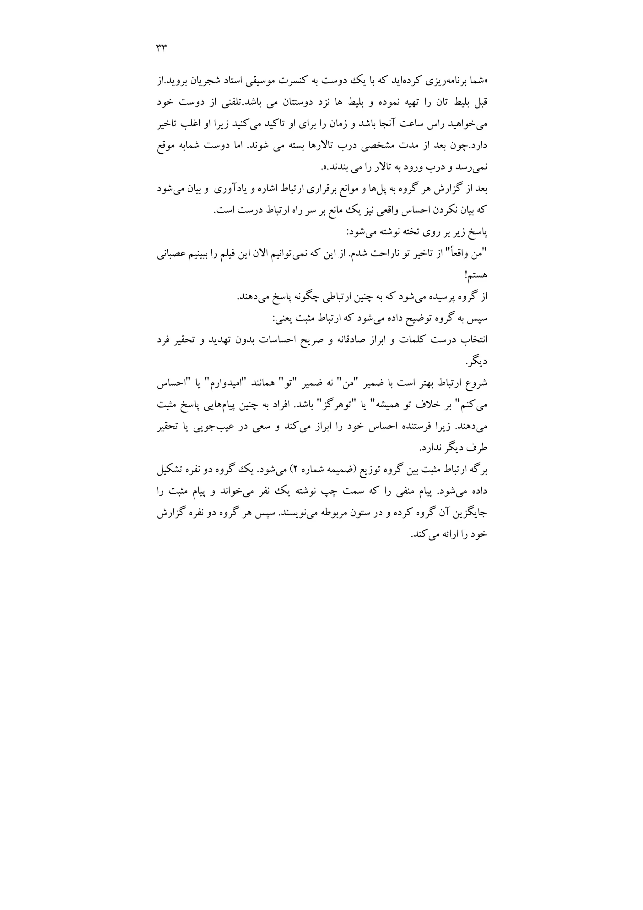 33
»
‫ﺑﺮﻧﺎﻣﻪ‬ ‫ﺷﻤﺎ‬
‫ﻛﺮده‬ ‫رﻳﺰي‬
‫ﺑﺮوﻳﺪ‬ ‫ﺷﺠﺮﻳﺎن‬ ‫اﺳﺘﺎد‬ ‫ﻣﻮﺳﻴﻘﻲ‬ ‫ﻛﻨﺴﺮت‬ ‫ﺑﻪ‬ ‫دوﺳﺖ‬ ‫ﻳﻚ‬ ‫ﺑﺎ‬ ‫ﻛﻪ‬ ‫اﻳﺪ‬
.
‫از‬
‫دوﺳﺘﺘﺎن‬ ‫ﻧﺰد‬ ‫ﻫﺎ‬ ‫ﺑﻠﻴﻂ‬ ‫و‬ ‫ﻧﻤﻮده‬ ‫ﺗﻬﻴﻪ‬ ‫را‬ ‫ﺗﺎن‬ ‫ﺑﻠﻴﻂ‬ ‫ﻗﺒﻞ‬
‫ﺑﺎﺷﺪ‬ ‫ﻣﻲ‬
.
‫ﺧﻮد‬ ‫دوﺳﺖ‬ ‫از‬ ‫ﺗﻠﻔﻨﻲ‬
‫ﻣﻲ‬
‫ﻣﻲ‬ ‫ﺗﺎﻛﻴﺪ‬ ‫او‬ ‫ﺑﺮاي‬ ‫را‬ ‫زﻣﺎن‬ ‫و‬ ‫ﺑﺎﺷﺪ‬ ‫آﻧﺠﺎ‬ ‫ﺳﺎﻋﺖ‬ ‫راس‬ ‫ﺧﻮاﻫﻴﺪ‬
‫ﺗﺎﺧﻴﺮ‬ ‫اﻏﻠﺐ‬ ‫او‬ ‫زﻳﺮا‬ ‫ﻛﻨﻴﺪ‬
‫دارد‬
.
‫ﺷﻮﻧﺪ‬ ‫ﻣﻲ‬ ‫ﺑﺴﺘﻪ‬ ‫ﺗﺎﻻرﻫﺎ‬ ‫درب‬ ‫ﻣﺸﺨﺼﻲ‬ ‫ﻣﺪت‬ ‫از‬ ‫ﺑﻌﺪ‬ ‫ﭼﻮن‬
.
‫ﻣﻮﻗﻊ‬ ‫ﺷﻤﺎﺑﻪ‬ ‫دوﺳﺖ‬ ‫اﻣﺎ‬
‫ﻧﻤﻲ‬
‫ﺑﻨﺪﻧﺪ‬ ‫ﻣﻲ‬ ‫را‬ ‫ﺗﺎﻻر‬ ‫ﺑﻪ‬ ‫ورود‬ ‫درب‬ ‫و‬ ‫رﺳﺪ‬
.
«
.
‫ﭘﻞ‬ ‫ﺑﻪ‬ ‫ﮔﺮوه‬ ‫ﻫﺮ‬ ‫ﮔﺰارش‬ ‫از‬ ‫ﺑﻌﺪ‬
‫ﻣﻮ‬ ‫و‬ ‫ﻫﺎ‬
‫ﻣﻲ‬ ‫ﺑﻴﺎن‬ ‫و‬ ‫ﻳﺎدآوري‬ ‫و‬ ‫اﺷﺎره‬ ‫ارﺗﺒﺎط‬ ‫ﺑﺮﻗﺮاري‬ ‫اﻧﻊ‬
‫ﺷﻮد‬
‫اﺳﺖ‬ ‫درﺳﺖ‬ ‫ارﺗﺒﺎط‬ ‫راه‬ ‫ﺳﺮ‬ ‫ﺑﺮ‬ ‫ﻣﺎﻧﻊ‬ ‫ﻳﻚ‬ ‫ﻧﻴﺰ‬ ‫واﻗﻌﻲ‬ ‫اﺣﺴﺎس‬ ‫ﻧﻜﺮدن‬ ‫ﺑﻴﺎن‬ ‫ﻛﻪ‬
.
‫ﺗﺨﺘﻪ‬ ‫روي‬ ‫ﺑﺮ‬ ‫زﻳﺮ‬ ‫ﭘﺎﺳﺦ‬
‫ﻣﻲ‬ ‫ﻧﻮﺷﺘﻪ‬
‫ﺷﻮد‬
:
"
ً‫ﺎ‬‫واﻗﻌ‬ ‫ﻣﻦ‬
"
‫ﺷﺪم‬ ‫ﻧﺎراﺣﺖ‬ ‫ﺗﻮ‬ ‫ﺗﺎﺧﻴﺮ‬ ‫از‬
.
‫ﻧﻤﻲ‬ ‫ﻛﻪ‬ ‫اﻳﻦ‬ ‫از‬
‫ﻋﺼﺒﺎﻧﻲ‬ ‫ﺑﺒﻴﻨﻴﻢ‬ ‫را‬ ‫ﻓﻴﻠﻢ‬ ‫اﻳﻦ‬ ‫اﻻن‬ ‫ﺗﻮاﻧﻴﻢ‬
‫ﻫﺴﺘﻢ‬
!
‫ﭘﺮﺳ‬ ‫ﮔﺮوه‬ ‫از‬
‫ﻣﻲ‬ ‫ﻴﺪه‬
‫ﻣﻲ‬ ‫ﭘﺎﺳﺦ‬ ‫ﭼﮕﻮﻧﻪ‬ ‫ارﺗﺒﺎﻃﻲ‬ ‫ﭼﻨﻴﻦ‬ ‫ﺑﻪ‬ ‫ﻛﻪ‬ ‫ﺷﻮد‬
‫دﻫﻨﺪ‬
.
‫ﻣﻲ‬ ‫داده‬ ‫ﺗﻮﺿﻴﺢ‬ ‫ﮔﺮوه‬ ‫ﺑﻪ‬ ‫ﺳﭙﺲ‬
‫ﻳﻌﻨﻲ‬ ‫ﻣﺜﺒﺖ‬ ‫ارﺗﺒﺎط‬ ‫ﻛﻪ‬ ‫ﺷﻮد‬
:
‫ﻓﺮد‬ ‫ﺗﺤﻘﻴﺮ‬ ‫و‬ ‫ﺗﻬﺪﻳﺪ‬ ‫ﺑﺪون‬ ‫اﺣﺴﺎﺳﺎت‬ ‫ﺻﺮﻳﺢ‬ ‫و‬ ‫ﺻﺎدﻗﺎﻧﻪ‬ ‫اﺑﺮاز‬ ‫و‬ ‫ﻛﻠﻤﺎت‬ ‫درﺳﺖ‬ ‫اﻧﺘﺨﺎب‬
‫دﻳﮕﺮ‬
.
‫ﺿﻤﻴﺮ‬ ‫ﺑﺎ‬ ‫اﺳﺖ‬ ‫ﺑﻬﺘﺮ‬ ‫ارﺗﺒﺎط‬ ‫ﺷﺮوع‬
"
‫ﻣﻦ‬
"
‫ﺿﻤﻴﺮ‬ ‫ﻧﻪ‬
"
‫ﺗﻮ‬
"
‫ﻫﻤﺎﻧﻨﺪ‬
"
‫اﻣﻴﺪوارم‬
"
‫ﻳﺎ‬
"
‫اﺣﺴﺎس‬
‫ﻣ‬
‫ﻲ‬
‫ﻛﻨﻢ‬
"
‫ﻫﻤﻴﺸﻪ‬ ‫ﺗﻮ‬ ‫ﺧﻼف‬ ‫ﺑﺮ‬
"
‫ﻳﺎ‬
"
‫ﺗﻮﻫﺮﮔﺰ‬
"
‫ﺑﺎﺷﺪ‬
.
‫ﭘﻴﺎم‬ ‫ﭼﻨﻴﻦ‬ ‫ﺑﻪ‬ ‫اﻓﺮاد‬
‫ﻣﺜﺒﺖ‬ ‫ﭘﺎﺳﺦ‬ ‫ﻫﺎﻳﻲ‬
‫ﻣﻲ‬
‫دﻫﻨﺪ‬
.
‫ﻣﻲ‬ ‫اﺑﺮاز‬ ‫را‬ ‫ﺧﻮد‬ ‫اﺣﺴﺎس‬ ‫ﻓﺮﺳﺘﻨﺪه‬ ‫زﻳﺮا‬
‫ﻋﻴﺐ‬ ‫در‬ ‫ﺳﻌﻲ‬ ‫و‬ ‫ﻛﻨﺪ‬
‫ﺗﺤﻘﻴﺮ‬ ‫ﻳﺎ‬ ‫ﺟﻮﻳﻲ‬
‫ﻧﺪارد‬ ‫دﻳﮕﺮ‬ ‫ﻃﺮف‬
.
‫ﺗﻮزﻳﻊ‬ ‫ﮔﺮوه‬ ‫ﺑﻴﻦ‬ ‫ﻣﺜﺒﺖ‬ ‫ارﺗﺒﺎط‬ ‫ﺑﺮﮔﻪ‬
)
‫ﺷﻤﺎره‬ ‫ﺿﻤﻴﻤﻪ‬
2
(
‫ﻣﻲ‬
‫ﺷﻮد‬
.
‫ﺗﺸﻜﻴﻞ‬ ‫ﻧﻔﺮه‬ ‫دو‬ ‫ﮔﺮوه‬ ‫ﻳﻚ‬
‫ﻣﻲ‬ ‫داده‬
‫ﺷﻮ‬
‫د‬
.
‫ﻣﻲ‬ ‫ﻧﻔﺮ‬ ‫ﻳﻚ‬ ‫ﻧﻮﺷﺘﻪ‬ ‫ﭼﭗ‬ ‫ﺳﻤﺖ‬ ‫ﻛﻪ‬ ‫را‬ ‫ﻣﻨﻔﻲ‬ ‫ﭘﻴﺎم‬
‫را‬ ‫ﻣﺜﺒﺖ‬ ‫ﭘﻴﺎم‬ ‫و‬ ‫ﺧﻮاﻧﺪ‬
‫ﻣﻲ‬ ‫ﻣﺮﺑﻮﻃﻪ‬ ‫ﺳﺘﻮن‬ ‫در‬ ‫و‬ ‫ﻛﺮده‬ ‫ﮔﺮوه‬ ‫آن‬ ‫ﺟﺎﻳﮕﺰﻳﻦ‬
‫ﻧﻮﻳﺴﻨﺪ‬
.
‫ﮔﺰارش‬ ‫ﻧﻔﺮه‬ ‫دو‬ ‫ﮔﺮوه‬ ‫ﻫﺮ‬ ‫ﺳﭙﺲ‬
‫ﻣﻲ‬ ‫اراﺋﻪ‬ ‫را‬ ‫ﺧﻮد‬
‫ﻛﻨﺪ‬
.
 