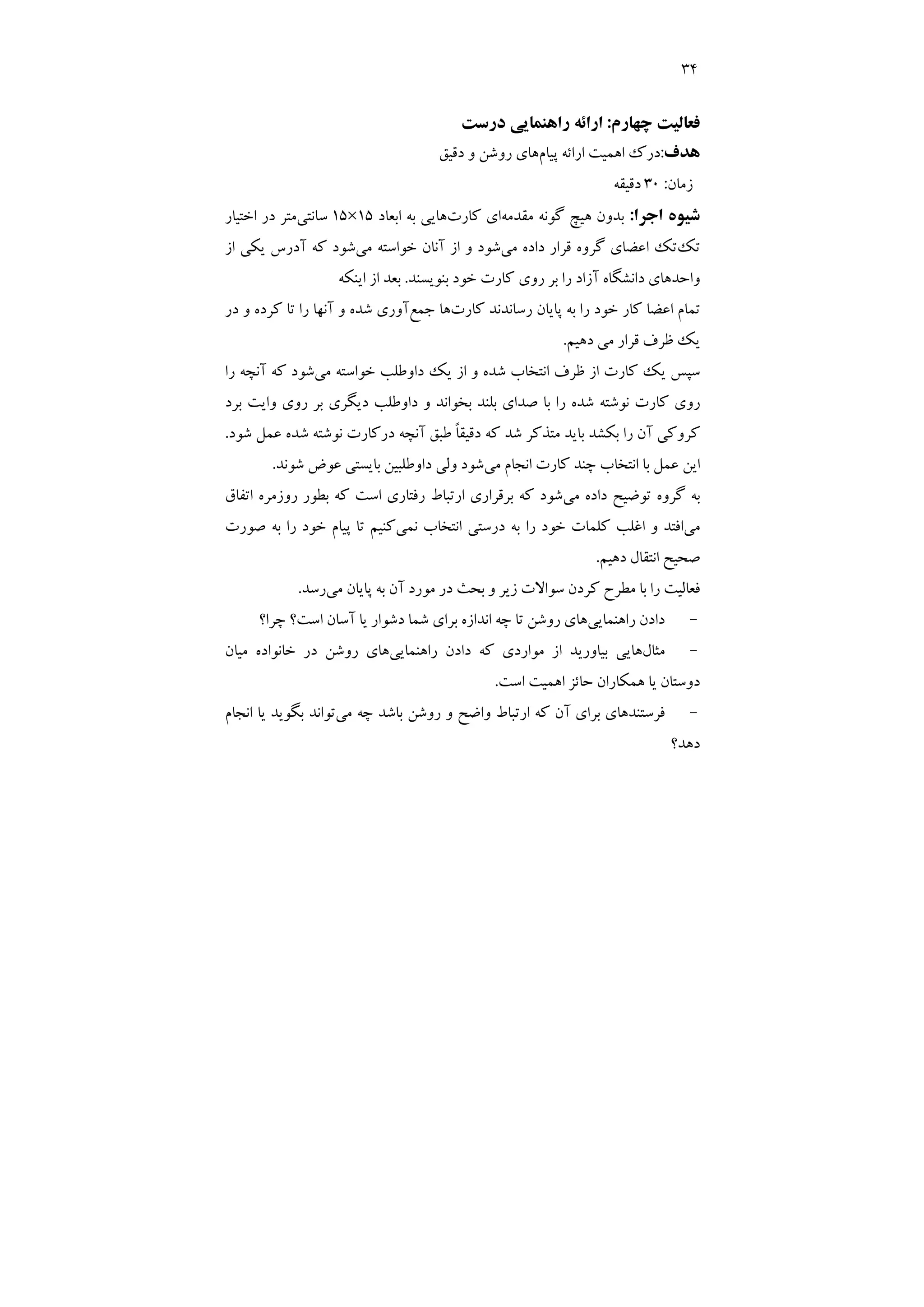 34
‫ﭼﻬﺎرم‬ ‫ﻓﻌﺎﻟﻴﺖ‬
:
‫درﺳﺖ‬ ‫راﻫﻨﻤﺎﻳﻲ‬ ‫اراﺋﻪ‬
‫ﻫﺪف‬
:
‫ﭘﻴﺎم‬ ‫اراﺋﻪ‬ ‫اﻫﻤﻴﺖ‬ ‫درك‬
‫دﻗﻴﻖ‬ ‫و‬ ‫روﺷﻦ‬ ‫ﻫﺎي‬
‫زﻣﺎن‬
:
30
‫دﻗﻴﻘﻪ‬
‫ﺷ‬
‫اﺟﺮا‬ ‫ﻴﻮه‬
:
‫ﻣﻘﺪﻣﻪ‬ ‫ﮔﻮﻧﻪ‬ ‫ﻫﻴﭻ‬ ‫ﺑﺪون‬
‫ﻛﺎرت‬ ‫اي‬
‫اﺑﻌﺎد‬ ‫ﺑﻪ‬ ‫ﻫﺎﻳﻲ‬
15
×
15
‫ﺳﺎﻧﺘﻲ‬
‫اﺧﺘﻴﺎر‬ ‫در‬ ‫ﻣﺘﺮ‬
‫ﺗﻚ‬
‫ﻣﻲ‬ ‫داده‬ ‫ﻗﺮار‬ ‫ﮔﺮوه‬ ‫اﻋﻀﺎي‬ ‫ﺗﻚ‬
‫ﻣﻲ‬ ‫ﺧﻮاﺳﺘﻪ‬ ‫آﻧﺎن‬ ‫از‬ ‫و‬ ‫ﺷﻮد‬
‫از‬ ‫ﻳﻜﻲ‬ ‫آدرس‬ ‫ﻛﻪ‬ ‫ﺷﻮد‬
‫ﺑﻨﻮﻳﺴﻨﺪ‬ ‫ﺧﻮد‬ ‫ﻛﺎرت‬ ‫روي‬ ‫ﺑﺮ‬ ‫را‬ ‫آزاد‬ ‫داﻧﺸﮕﺎه‬ ‫واﺣﺪﻫﺎي‬
.
‫اﻳﻨﻜﻪ‬ ‫از‬ ‫ﺑﻌﺪ‬
‫ﻛﺎرت‬ ‫رﺳﺎﻧﺪﻧﺪ‬ ‫ﭘﺎﻳﺎن‬ ‫ﺑﻪ‬ ‫را‬ ‫ﺧﻮد‬ ‫ﻛﺎر‬ ‫اﻋﻀﺎ‬ ‫ﺗﻤﺎم‬
‫ﺟﻤﻊ‬ ‫ﻫﺎ‬
‫در‬ ‫و‬ ‫ﻛﺮده‬ ‫ﺗﺎ‬ ‫را‬ ‫آﻧﻬﺎ‬ ‫و‬ ‫ﺷﺪه‬ ‫آوري‬
‫دﻫﻴﻢ‬ ‫ﻣﻲ‬ ‫ﻗﺮار‬ ‫ﻇﺮف‬ ‫ﻳﻚ‬
.
‫ﻣﻲ‬ ‫ﺧﻮاﺳﺘﻪ‬ ‫داوﻃﻠﺐ‬ ‫ﻳﻚ‬ ‫از‬ ‫و‬ ‫ﺷﺪه‬ ‫اﻧﺘﺨﺎب‬ ‫ﻇﺮف‬ ‫از‬ ‫ﻛﺎرت‬ ‫ﻳﻚ‬ ‫ﺳﭙﺲ‬
‫را‬ ‫آﻧﭽﻪ‬ ‫ﻛﻪ‬ ‫ﺷﻮد‬
‫ﺑﺮد‬ ‫واﻳﺖ‬ ‫روي‬ ‫ﺑﺮ‬ ‫دﻳﮕﺮي‬ ‫داوﻃﻠﺐ‬ ‫و‬ ‫ﺑﺨﻮاﻧﺪ‬ ‫ﺑﻠﻨﺪ‬ ‫ﺻﺪاي‬ ‫ﺑﺎ‬ ‫را‬ ‫ﺷﺪه‬ ‫ﻧﻮﺷﺘﻪ‬ ‫ﻛﺎرت‬ ‫روي‬
‫در‬ ‫آﻧﭽﻪ‬ ‫ﻃﺒﻖ‬ ً‫ﺎ‬‫دﻗﻴﻘ‬ ‫ﻛﻪ‬ ‫ﺷﺪ‬ ‫ﻣﺘﺬﻛﺮ‬ ‫ﺑﺎﻳﺪ‬ ‫ﺑﻜﺸﺪ‬ ‫را‬ ‫آن‬ ‫ﻛﺮوﻛﻲ‬
‫ﺷﻮد‬ ‫ﻋﻤﻞ‬ ‫ﺷﺪه‬ ‫ﻧﻮﺷﺘﻪ‬ ‫ﻛﺎرت‬
.
‫ﻣﻲ‬ ‫اﻧﺠﺎم‬ ‫ﻛﺎرت‬ ‫ﭼﻨﺪ‬ ‫اﻧﺘﺨﺎب‬ ‫ﺑﺎ‬ ‫ﻋﻤﻞ‬ ‫اﻳﻦ‬
‫ﺷﻮﻧﺪ‬ ‫ﻋﻮض‬ ‫ﺑﺎﻳﺴﺘﻲ‬ ‫داوﻃﻠﺒﻴﻦ‬ ‫وﻟﻲ‬ ‫ﺷﻮد‬
.
‫ﻣﻲ‬ ‫داده‬ ‫ﺗﻮﺿﻴﺢ‬ ‫ﮔﺮوه‬ ‫ﺑﻪ‬
‫اﺗﻔﺎق‬ ‫روزﻣﺮه‬ ‫ﺑﻄﻮر‬ ‫ﻛﻪ‬ ‫اﺳﺖ‬ ‫رﻓﺘﺎري‬ ‫ارﺗﺒﺎط‬ ‫ﺑﺮﻗﺮاري‬ ‫ﻛﻪ‬ ‫ﺷﻮد‬
‫ﻣﻲ‬
‫ﻧﻤﻲ‬ ‫اﻧﺘﺨﺎب‬ ‫درﺳﺘﻲ‬ ‫ﺑﻪ‬ ‫را‬ ‫ﺧﻮد‬ ‫ﻛﻠﻤﺎت‬ ‫اﻏﻠﺐ‬ ‫و‬ ‫اﻓﺘﺪ‬
‫ﺻﻮرت‬ ‫ﺑﻪ‬ ‫را‬ ‫ﺧﻮد‬ ‫ﭘﻴﺎم‬ ‫ﺗﺎ‬ ‫ﻛﻨﻴﻢ‬
‫اﻧﺘﻘﺎ‬ ‫ﺻﺤﻴﺢ‬
‫دﻫﻴﻢ‬ ‫ل‬
.
‫ﻣﻲ‬ ‫ﭘﺎﻳﺎن‬ ‫ﺑﻪ‬ ‫آن‬ ‫ﻣﻮرد‬ ‫در‬ ‫ﺑﺤﺚ‬ ‫و‬ ‫زﻳﺮ‬ ‫ﺳﻮاﻻت‬ ‫ﻛﺮدن‬ ‫ﻣﻄﺮح‬ ‫ﺑﺎ‬ ‫را‬ ‫ﻓﻌﺎﻟﻴﺖ‬
‫رﺳﺪ‬
.
-
‫راﻫﻨﻤﺎﻳﻲ‬ ‫دادن‬
‫ﭼﺮا؟‬ ‫اﺳﺖ؟‬ ‫آﺳﺎن‬ ‫ﻳﺎ‬ ‫دﺷﻮار‬ ‫ﺷﻤﺎ‬ ‫ﺑﺮاي‬ ‫اﻧﺪازه‬ ‫ﭼﻪ‬ ‫ﺗﺎ‬ ‫روﺷﻦ‬ ‫ﻫﺎي‬
-
‫ﻣﺜﺎل‬
‫راﻫﻨﻤﺎﻳﻲ‬ ‫دادن‬ ‫ﻛﻪ‬ ‫ﻣﻮاردي‬ ‫از‬ ‫ﺑﻴﺎورﻳﺪ‬ ‫ﻫﺎﻳﻲ‬
‫ﻣﻴﺎن‬ ‫ﺧﺎﻧﻮاده‬ ‫در‬ ‫روﺷﻦ‬ ‫ﻫﺎي‬
‫اﺳﺖ‬ ‫اﻫﻤﻴﺖ‬ ‫ﺣﺎﺋﺰ‬ ‫ﻫﻤﻜﺎران‬ ‫ﻳﺎ‬ ‫دوﺳﺘﺎن‬
.
-
‫ﻓﺮﺳﺘﻨﺪ‬
‫ﻣﻲ‬ ‫ﭼﻪ‬ ‫ﺑﺎﺷﺪ‬ ‫روﺷﻦ‬ ‫و‬ ‫واﺿﺢ‬ ‫ارﺗﺒﺎط‬ ‫ﻛﻪ‬ ‫آن‬ ‫ﺑﺮاي‬ ‫ﻫﺎي‬
‫اﻧﺠﺎم‬ ‫ﻳﺎ‬ ‫ﺑﮕﻮﻳﺪ‬ ‫ﺗﻮاﻧﺪ‬
‫دﻫﺪ؟‬
 