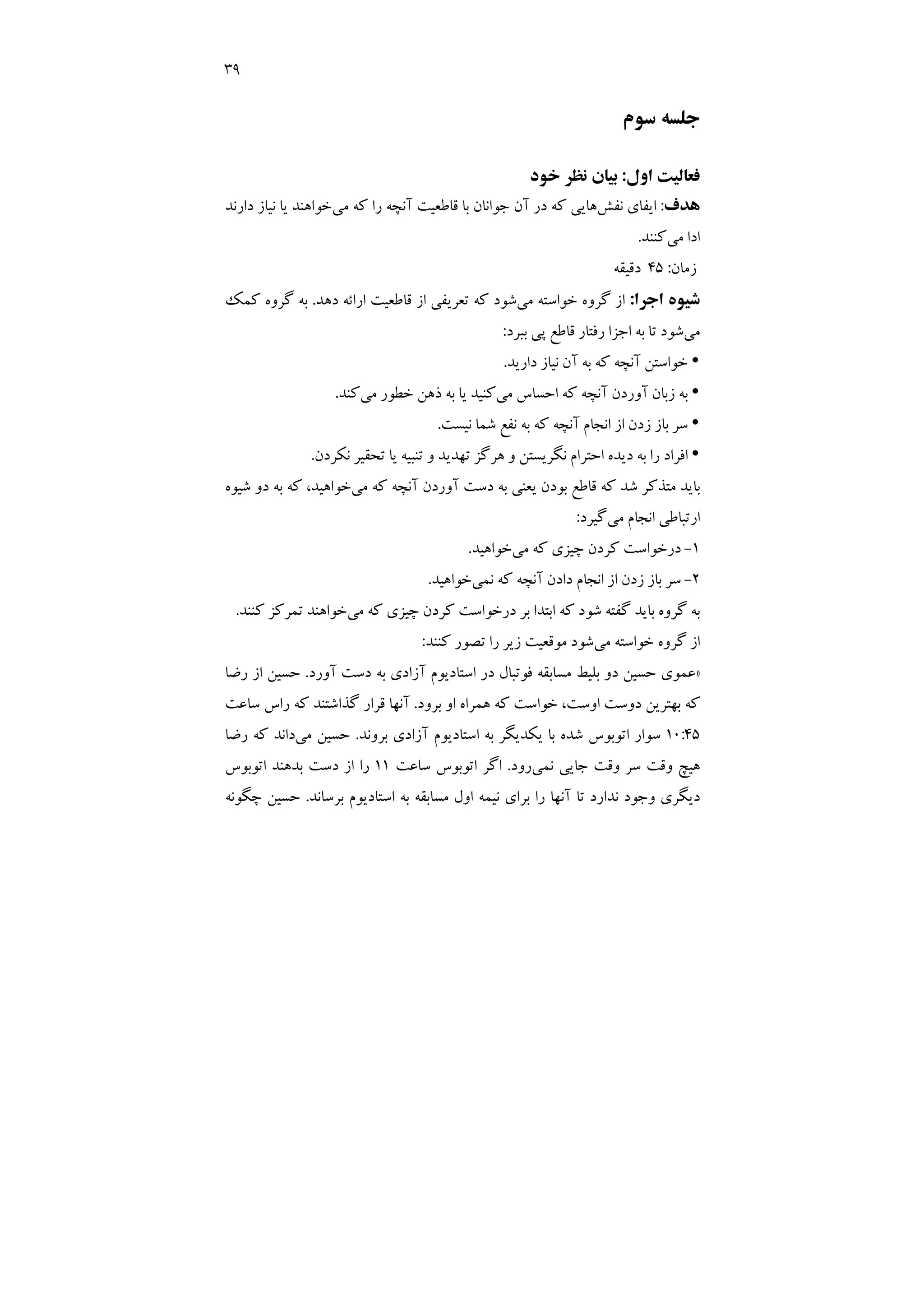 39
‫ﺳﻮم‬ ‫ﺟﻠﺴﻪ‬
‫اول‬ ‫ﻓﻌﺎﻟﻴﺖ‬
:
‫ﺧﻮد‬ ‫ﻧﻈﺮ‬ ‫ﺑﻴﺎن‬
‫ﻫﺪف‬
:
‫ﻧﻔﺶ‬ ‫اﻳﻔﺎي‬
‫ﻗﺎ‬ ‫ﺑﺎ‬ ‫ﺟﻮاﻧﺎن‬ ‫آن‬ ‫در‬ ‫ﻛﻪ‬ ‫ﻫﺎﻳﻲ‬
‫ﻣﻲ‬ ‫ﻛﻪ‬ ‫را‬ ‫آﻧﭽﻪ‬ ‫ﻃﻌﻴﺖ‬
‫دارﻧﺪ‬ ‫ﻧﻴﺎز‬ ‫ﻳﺎ‬ ‫ﺧﻮاﻫﻨﺪ‬
‫ﻣﻲ‬ ‫ادا‬
‫ﻛﻨﻨﺪ‬
.
‫زﻣﺎن‬
:
45
‫دﻗﻴﻘﻪ‬
‫ﺷﻴﻮه‬
‫اﺟﺮا‬
:
‫ﻣﻲ‬ ‫ﺧﻮاﺳﺘﻪ‬ ‫ﮔﺮوه‬ ‫از‬
‫دﻫﺪ‬ ‫اراﺋﻪ‬ ‫ﻗﺎﻃﻌﻴﺖ‬ ‫از‬ ‫ﺗﻌﺮﻳﻔﻲ‬ ‫ﻛﻪ‬ ‫ﺷﻮد‬
.
‫ﻛﻤﻚ‬ ‫ﮔﺮوه‬ ‫ﺑﻪ‬
‫ﻣﻲ‬
‫ﺑﺒﺮد‬ ‫ﭘﻲ‬ ‫ﻗﺎﻃﻊ‬ ‫رﻓﺘﺎر‬ ‫اﺟﺰا‬ ‫ﺑﻪ‬ ‫ﺗﺎ‬ ‫ﺷﻮد‬
:
y
‫دارﻳﺪ‬ ‫ﻧﻴﺎز‬ ‫آن‬ ‫ﺑﻪ‬ ‫ﻛﻪ‬ ‫آﻧﭽﻪ‬ ‫ﺧﻮاﺳﺘﻦ‬
.
y
‫ﻣﻲ‬ ‫اﺣﺴﺎس‬ ‫ﻛﻪ‬ ‫آﻧﭽﻪ‬ ‫آوردن‬ ‫زﺑﺎن‬ ‫ﺑﻪ‬
‫ﻛﻨﻴ‬
‫ﻣﻲ‬ ‫ﺧﻄﻮر‬ ‫ذﻫﻦ‬ ‫ﺑﻪ‬ ‫ﻳﺎ‬ ‫ﺪ‬
‫ﻛﻨﺪ‬
.
y
‫ﻧﻴﺴﺖ‬ ‫ﺷﻤﺎ‬ ‫ﻧﻔﻊ‬ ‫ﺑﻪ‬ ‫ﻛﻪ‬ ‫آﻧﭽﻪ‬ ‫اﻧﺠﺎم‬ ‫از‬ ‫زدن‬ ‫ﺑﺎز‬ ‫ﺳﺮ‬
.
y
‫ﻧﻜﺮدن‬ ‫ﺗﺤﻘﻴﺮ‬ ‫ﻳﺎ‬ ‫ﺗﻨﺒﻴﻪ‬ ‫و‬ ‫ﺗﻬﺪﻳﺪ‬ ‫ﻫﺮﮔﺰ‬ ‫و‬ ‫ﻧﮕﺮﻳﺴﺘﻦ‬ ‫اﺣﺘﺮام‬ ‫دﻳﺪه‬ ‫ﺑﻪ‬ ‫را‬ ‫اﻓﺮاد‬
.
‫ﻣﻲ‬ ‫ﻛﻪ‬ ‫آﻧﭽﻪ‬ ‫آوردن‬ ‫دﺳﺖ‬ ‫ﺑﻪ‬ ‫ﻳﻌﻨﻲ‬ ‫ﺑﻮدن‬ ‫ﻗﺎﻃﻊ‬ ‫ﻛﻪ‬ ‫ﺷﺪ‬ ‫ﻣﺘﺬﻛﺮ‬ ‫ﺑﺎﻳﺪ‬
‫ﺷﻴﻮه‬ ‫دو‬ ‫ﺑﻪ‬ ‫ﻛﻪ‬ ،‫ﺧﻮاﻫﻴﺪ‬
‫ﻣﻲ‬ ‫اﻧﺠﺎم‬ ‫ارﺗﺒﺎﻃﻲ‬
‫ﮔﻴﺮد‬
:
1
-
‫ﻛ‬ ‫درﺧﻮاﺳﺖ‬
‫ﻣﻲ‬ ‫ﻛﻪ‬ ‫ﭼﻴﺰي‬ ‫ﺮدن‬
‫ﺧﻮاﻫﻴﺪ‬
.
2
-
‫ﻧﻤﻲ‬ ‫ﻛﻪ‬ ‫آﻧﭽﻪ‬ ‫دادن‬ ‫اﻧﺠﺎم‬ ‫از‬ ‫زدن‬ ‫ﺑﺎز‬ ‫ﺳﺮ‬
‫ﺧﻮاﻫﻴﺪ‬
.
‫ﻣﻲ‬ ‫ﻛﻪ‬ ‫ﭼﻴﺰي‬ ‫ﻛﺮدن‬ ‫درﺧﻮاﺳﺖ‬ ‫ﺑﺮ‬ ‫اﺑﺘﺪا‬ ‫ﻛﻪ‬ ‫ﺷﻮد‬ ‫ﮔﻔﺘﻪ‬ ‫ﺑﺎﻳﺪ‬ ‫ﮔﺮوه‬ ‫ﺑﻪ‬
‫ﻛﻨﻨﺪ‬ ‫ﺗﻤﺮﻛﺰ‬ ‫ﺧﻮاﻫﻨﺪ‬
.
‫ﻣﻲ‬ ‫ﺧﻮاﺳﺘﻪ‬ ‫ﮔﺮوه‬ ‫از‬
‫ﻛﻨﻨﺪ‬ ‫ﺗﺼﻮر‬ ‫را‬ ‫زﻳﺮ‬ ‫ﻣﻮﻗﻌﻴﺖ‬ ‫ﺷﻮد‬
:
»
‫آور‬ ‫دﺳﺖ‬ ‫ﺑﻪ‬ ‫آزادي‬ ‫اﺳﺘﺎدﻳﻮم‬ ‫در‬ ‫ﻓﻮﺗﺒﺎل‬ ‫ﻣﺴﺎﺑﻘﻪ‬ ‫ﺑﻠﻴﻂ‬ ‫دو‬ ‫ﺣﺴﻴﻦ‬ ‫ﻋﻤﻮي‬
‫د‬
.
‫رﺿﺎ‬ ‫از‬ ‫ﺣﺴﻴﻦ‬
‫ﺑﺮود‬ ‫او‬ ‫ﻫﻤﺮاه‬ ‫ﻛﻪ‬ ‫ﺧﻮاﺳﺖ‬ ،‫اوﺳﺖ‬ ‫دوﺳﺖ‬ ‫ﺑﻬﺘﺮﻳﻦ‬ ‫ﻛﻪ‬
.
‫ﺳﺎﻋﺖ‬ ‫راس‬ ‫ﻛﻪ‬ ‫ﮔﺬاﺷﺘﻨﺪ‬ ‫ﻗﺮار‬ ‫آﻧﻬﺎ‬
10:45
‫ﺑﺮوﻧﺪ‬ ‫آزادي‬ ‫اﺳﺘﺎدﻳﻮم‬ ‫ﺑﻪ‬ ‫ﻳﻜﺪﻳﮕﺮ‬ ‫ﺑﺎ‬ ‫ﺷﺪه‬ ‫اﺗﻮﺑﻮس‬ ‫ﺳﻮار‬
.
‫ﻣﻲ‬ ‫ﺣﺴﻴﻦ‬
‫رﺿﺎ‬ ‫ﻛﻪ‬ ‫داﻧﺪ‬
‫ﻧﻤﻲ‬ ‫ﺟﺎﻳﻲ‬ ‫وﻗﺖ‬ ‫ﺳﺮ‬ ‫وﻗﺖ‬ ‫ﻫﻴﭻ‬
‫رود‬
.
‫ﺳﺎﻋﺖ‬ ‫اﺗﻮﺑﻮس‬ ‫اﮔﺮ‬
11
‫اﺗﻮﺑﻮس‬ ‫ﺑﺪﻫﻨﺪ‬ ‫دﺳﺖ‬ ‫از‬ ‫را‬
‫ﺗ‬ ‫ﻧﺪارد‬ ‫وﺟﻮد‬ ‫دﻳﮕﺮي‬
‫ﺑﺮﺳﺎﻧﺪ‬ ‫اﺳﺘﺎدﻳﻮم‬ ‫ﺑﻪ‬ ‫ﻣﺴﺎﺑﻘﻪ‬ ‫اول‬ ‫ﻧﻴﻤﻪ‬ ‫ﺑﺮاي‬ ‫را‬ ‫آﻧﻬﺎ‬ ‫ﺎ‬
.
‫ﭼﮕﻮﻧﻪ‬ ‫ﺣﺴﻴﻦ‬
 