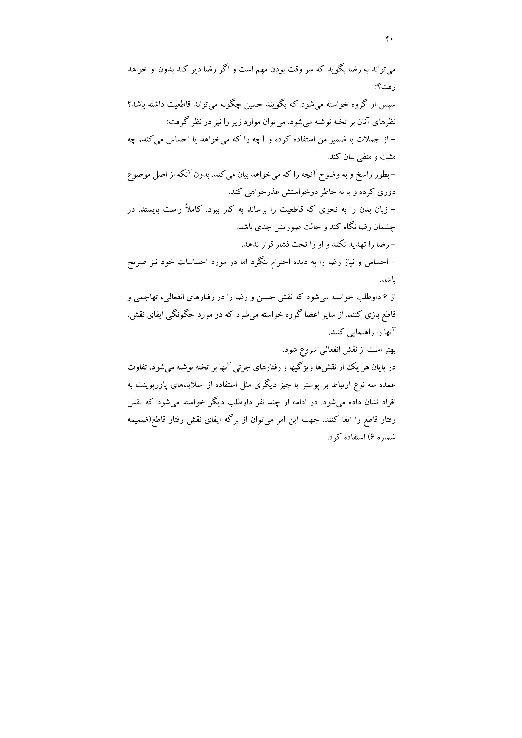 40
‫ﻣﻲ‬
‫ﺧﻮاﻫﺪ‬ ‫او‬ ‫ﺑﺪون‬ ‫ﻛﻨﺪ‬ ‫دﻳﺮ‬ ‫رﺿﺎ‬ ‫اﮔﺮ‬ ‫و‬ ‫اﺳﺖ‬ ‫ﻣﻬﻢ‬ ‫ﺑﻮدن‬ ‫وﻗﺖ‬ ‫ﺳﺮ‬ ‫ﻛﻪ‬ ‫ﺑﮕﻮﻳﺪ‬ ‫رﺿﺎ‬ ‫ﺑﻪ‬ ‫ﺗﻮاﻧﺪ‬
‫رﻓﺖ؟‬
«
‫ﻣﻲ‬ ‫ﺧﻮاﺳﺘﻪ‬ ‫ﮔﺮوه‬ ‫از‬ ‫ﺳﭙﺲ‬
‫ﻣﻲ‬ ‫ﭼﮕﻮﻧﻪ‬ ‫ﺣﺴﻴﻦ‬ ‫ﺑﮕﻮﻳﻨﺪ‬ ‫ﻛﻪ‬ ‫ﺷﻮد‬
‫ﺑﺎﺷﺪ؟‬ ‫داﺷﺘﻪ‬ ‫ﻗﺎﻃﻌﻴﺖ‬ ‫ﺗﻮاﻧﺪ‬
‫ﻣﻲ‬ ‫ﻧﻮﺷﺘﻪ‬ ‫ﺗﺨﺘﻪ‬ ‫ﺑﺮ‬ ‫آﻧﺎن‬ ‫ﻧﻈﺮﻫﺎي‬
‫ﺷﻮد‬
.
‫ﻣﻲ‬
‫ﮔﺮﻓﺖ‬ ‫ﻧﻈﺮ‬ ‫در‬ ‫ﻧﻴﺰ‬ ‫را‬ ‫زﻳﺮ‬ ‫ﻣﻮارد‬ ‫ﺗﻮان‬
:
-
‫ﻣﻲ‬ ‫ﻛﻪ‬ ‫را‬ ‫آﭼﻪ‬ ‫و‬ ‫ﻛﺮده‬ ‫اﺳﺘﻔﺎده‬ ‫ﻣﻦ‬ ‫ﺿﻤﻴﺮ‬ ‫ﺑﺎ‬ ‫ﺟﻤﻼت‬ ‫از‬
‫ﻣﻲ‬ ‫اﺣﺴﺎس‬ ‫ﻳﺎ‬ ‫ﺧﻮاﻫﺪ‬
‫ﭼﻪ‬ ،‫ﻛﻨﺪ‬
‫ﻛﻨﺪ‬ ‫ﺑﻴﺎن‬ ‫ﻣﻨﻔﻲ‬ ‫و‬ ‫ﻣﺜﺒﺖ‬
.
-
‫ﻣﻲ‬ ‫ﻛﻪ‬ ‫را‬ ‫آﻧﭽﻪ‬ ‫وﺿﻮح‬ ‫ﺑﻪ‬ ‫و‬ ‫راﺳﺦ‬ ‫ﺑﻄﻮر‬
‫ﻣﻲ‬ ‫ﺑﻴﺎن‬ ‫ﺧﻮاﻫﺪ‬
‫ﻛﻨﺪ‬
.
‫ﻣﻮﺿﻮع‬ ‫اﺻﻞ‬ ‫از‬ ‫آﻧﻜﻪ‬ ‫ﺑﺪون‬
‫ﻛﻨﺪ‬ ‫ﻋﺬرﺧﻮاﻫﻲ‬ ‫درﺧﻮاﺳﺘﺶ‬ ‫ﺧﺎﻃﺮ‬ ‫ﺑﻪ‬ ‫ﻳﺎ‬ ‫و‬ ‫ﻛﺮده‬ ‫دوري‬
.
-
‫ﺑﺒﺮد‬ ‫ﻛﺎر‬ ‫ﺑﻪ‬ ‫ﺑﺮﺳﺎﻧﺪ‬ ‫را‬ ‫ﻗﺎﻃﻌﻴﺖ‬ ‫ﻛﻪ‬ ‫ﻧﺤﻮي‬ ‫ﺑﻪ‬ ‫را‬ ‫ﺑﺪن‬ ‫زﺑﺎن‬
.
‫ﺑﺎﻳﺴﺘﺪ‬ ‫راﺳﺖ‬ ً‫ﻼ‬‫ﻛﺎﻣ‬
.
‫در‬
‫ﺑﺎﺷﺪ‬ ‫ﺟﺪي‬ ‫ﺻﻮرﺗﺶ‬ ‫ﺣﺎﻟﺖ‬ ‫و‬ ‫ﻛﻨﺪ‬ ‫ﻧﮕﺎه‬ ‫رﺿﺎ‬ ‫ﭼﺸﻤﺎن‬
.
-
‫ﻧﺪﻫﺪ‬ ‫ﻗﺮار‬ ‫ﻓﺸﺎر‬ ‫ﺗﺤﺖ‬ ‫را‬ ‫او‬ ‫و‬ ‫ﻧﻜﻨﺪ‬ ‫ﺗﻬﺪﻳﺪ‬ ‫را‬ ‫رﺿﺎ‬
.
-
‫ﺻﺮﻳﺢ‬ ‫ﻧﻴﺰ‬ ‫ﺧﻮد‬ ‫اﺣﺴﺎﺳﺎت‬ ‫ﻣﻮرد‬ ‫در‬ ‫اﻣﺎ‬ ‫ﺑﻨﮕﺮد‬ ‫اﺣﺘﺮام‬ ‫دﻳﺪه‬ ‫ﺑﻪ‬ ‫را‬ ‫رﺿﺎ‬ ‫ﻧﻴﺎز‬ ‫و‬ ‫اﺣﺴﺎس‬
‫ﺑﺎﺷﺪ‬
.
‫از‬
6
‫ﻣﻲ‬ ‫ﺧﻮاﺳﺘﻪ‬ ‫داوﻃﻠﺐ‬
‫و‬ ‫ﺗﻬﺎﺟﻤﻲ‬ ،‫اﻧﻔﻌﺎﻟﻲ‬ ‫رﻓﺘﺎرﻫﺎي‬ ‫در‬ ‫را‬ ‫رﺿﺎ‬ ‫و‬ ‫ﺣﺴﻴﻦ‬ ‫ﻧﻘﺶ‬ ‫ﻛﻪ‬ ‫ﺷﻮد‬
‫ﻛﻨﻨﺪ‬ ‫ﺑﺎزي‬ ‫ﻗﺎﻃﻊ‬
.
‫ﻣﻲ‬ ‫ﺧﻮاﺳﺘﻪ‬ ‫ﮔﺮوه‬ ‫اﻋﻀﺎ‬ ‫ﺳﺎﻳﺮ‬ ‫از‬
،‫ﻧﻘﺶ‬ ‫اﻳﻔﺎي‬ ‫ﭼﮕﻮﻧﮕﻲ‬ ‫ﻣﻮرد‬ ‫در‬ ‫ﻛﻪ‬ ‫ﺷﻮد‬
‫ﻛﻨﻨﺪ‬ ‫راﻫﻨﻤﺎﻳﻲ‬ ‫را‬ ‫آﻧﻬﺎ‬
.
‫ﺷﻮد‬ ‫ﺷﺮوع‬ ‫اﻧﻔﻌﺎﻟﻲ‬ ‫ﻧﻘﺶ‬ ‫از‬ ‫اﺳﺖ‬ ‫ﺑﻬﺘﺮ‬
.
‫ﻧﻘﺶ‬ ‫از‬ ‫ﻳﻚ‬ ‫ﻫﺮ‬ ‫ﭘﺎﻳﺎن‬ ‫در‬
‫ﺟﺰﺋﻲ‬ ‫رﻓﺘﺎرﻫﺎي‬ ‫و‬ ‫وﻳﮋﮔﻴﻬﺎ‬ ‫ﻫﺎ‬
‫ﻣﻲ‬ ‫ﻧﻮﺷﺘﻪ‬ ‫ﺗﺨﺘﻪ‬ ‫ﺑﺮ‬ ‫آﻧﻬﺎ‬
‫ﺷﻮد‬
.
‫ﺗﻔﺎوت‬
‫ﺑﻪ‬ ‫ﭘﺎورﭘﻮﻳﻨﺖ‬ ‫اﺳﻼﻳﺪﻫﺎي‬ ‫از‬ ‫اﺳﺘﻔﺎده‬ ‫ﻣﺜﻞ‬ ‫دﻳﮕﺮي‬ ‫ﭼﻴﺰ‬ ‫ﻳﺎ‬ ‫ﭘﻮﺳﺘﺮ‬ ‫ﺑﺮ‬ ‫ارﺗﺒﺎط‬ ‫ﻧﻮع‬ ‫ﺳﻪ‬ ‫ﻋﻤﺪه‬
‫ﻣﻲ‬ ‫داده‬ ‫ﻧﺸﺎن‬ ‫اﻓﺮاد‬
‫ﺷﻮد‬
.
‫ﻣﻲ‬ ‫ﺧﻮاﺳﺘﻪ‬ ‫دﻳﮕﺮ‬ ‫داوﻃﻠﺐ‬ ‫ﻧﻔﺮ‬ ‫ﭼﻨﺪ‬ ‫از‬ ‫اداﻣﻪ‬ ‫در‬
‫ﻧﻘﺶ‬ ‫ﻛﻪ‬ ‫ﺷﻮد‬
‫ﻛﻨﻨﺪ‬ ‫اﻳﻔﺎ‬ ‫را‬ ‫ﻗﺎﻃﻊ‬ ‫رﻓﺘﺎر‬
.
‫ﻣﻲ‬ ‫اﻣﺮ‬ ‫اﻳﻦ‬ ‫ﺟﻬﺖ‬
‫رﻓﺘ‬ ‫ﻧﻘﺶ‬ ‫اﻳﻔﺎي‬ ‫ﺑﺮﮔﻪ‬ ‫از‬ ‫ﺗﻮان‬
‫ﻗﺎﻃﻊ‬ ‫ﺎر‬
)
‫ﺿﻤﻴﻤﻪ‬
‫ﺷﻤﺎره‬
6
(
‫ﻛﺮد‬ ‫اﺳﺘﻔﺎده‬
.
 