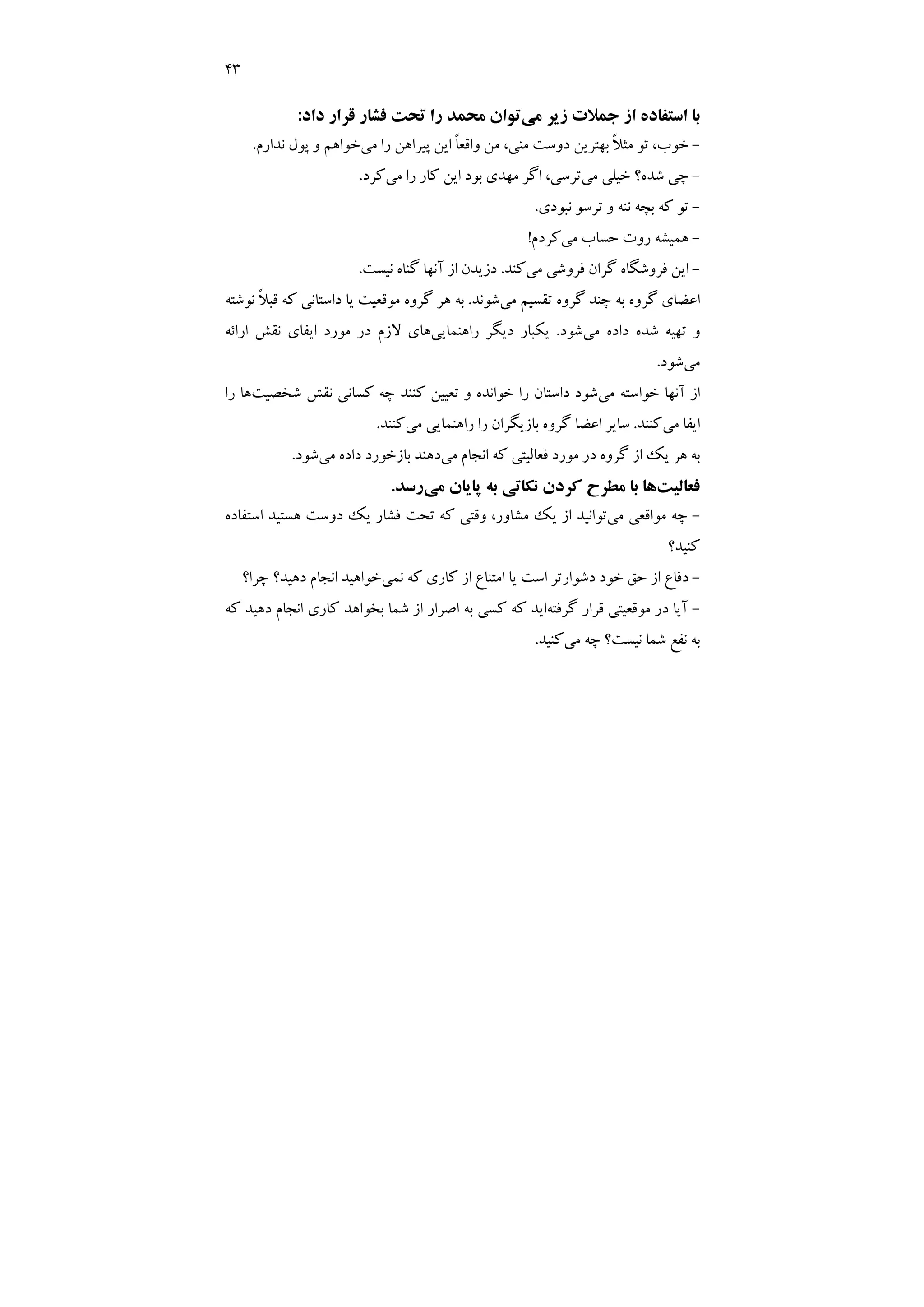 43
‫ﻣﻲ‬ ‫زﻳﺮ‬ ‫ﺟﻤﻼت‬ ‫از‬ ‫اﺳﺘﻔﺎده‬ ‫ﺑﺎ‬
‫داد‬ ‫ﻗﺮار‬ ‫ﻓﺸﺎر‬ ‫ﺗﺤﺖ‬ ‫را‬ ‫ﻣﺤﻤﺪ‬ ‫ﺗﻮان‬
:
-
‫ﻣﻦ‬ ،‫ﻣﻨﻲ‬ ‫دوﺳﺖ‬ ‫ﺑﻬﺘﺮﻳﻦ‬ ً‫ﻼ‬‫ﻣﺜ‬ ‫ﺗﻮ‬ ،‫ﺧﻮب‬
‫ﻣﻲ‬ ‫را‬ ‫ﭘﻴﺮاﻫﻦ‬ ‫اﻳﻦ‬ ً‫ﺎ‬‫واﻗﻌ‬
‫ﻧﺪارم‬ ‫ﭘﻮل‬ ‫و‬ ‫ﺧﻮاﻫﻢ‬
.
-
‫ﻣﻲ‬ ‫ﺧﻴﻠﻲ‬ ‫ﺷﺪه؟‬ ‫ﭼﻲ‬
‫ﻣﻲ‬ ‫را‬ ‫ﻛﺎر‬ ‫اﻳﻦ‬ ‫ﺑﻮد‬ ‫ﻣﻬﺪي‬ ‫اﮔﺮ‬ ،‫ﺗﺮﺳﻲ‬
‫ﻛﺮد‬
.
-
‫ﻧﺒﻮدي‬ ‫ﺗﺮﺳﻮ‬ ‫و‬ ‫ﻧﻨﻪ‬ ‫ﺑﭽﻪ‬ ‫ﻛﻪ‬ ‫ﺗﻮ‬
.
-
‫ﻣﻲ‬ ‫ﺣﺴﺎب‬ ‫روت‬ ‫ﻫﻤﻴﺸﻪ‬
‫ﻛﺮدم‬
!
-
‫ﻣﻲ‬ ‫ﻓﺮوﺷﻲ‬ ‫ﮔﺮان‬ ‫ﻓﺮوﺷﮕﺎه‬ ‫اﻳﻦ‬
‫ﻛﻨﺪ‬
.
‫ﻧﻴﺴﺖ‬ ‫ﮔﻨﺎه‬ ‫آﻧﻬﺎ‬ ‫از‬ ‫دزﻳﺪن‬
.
‫ﻣﻲ‬ ‫ﺗﻘﺴﻴﻢ‬ ‫ﮔﺮوه‬ ‫ﭼﻨﺪ‬ ‫ﺑﻪ‬ ‫ﮔﺮوه‬ ‫اﻋﻀﺎي‬
‫ﺷﻮﻧﺪ‬
.
‫ﻫ‬ ‫ﺑﻪ‬
‫ﻧﻮﺷﺘﻪ‬ ً‫ﻼ‬‫ﻗﺒ‬ ‫ﻛﻪ‬ ‫داﺳﺘﺎﻧﻲ‬ ‫ﻳﺎ‬ ‫ﻣﻮﻗﻌﻴﺖ‬ ‫ﮔﺮوه‬ ‫ﺮ‬
‫ﻣﻲ‬ ‫داده‬ ‫ﺷﺪه‬ ‫ﺗﻬﻴﻪ‬ ‫و‬
‫ﺷﻮد‬
.
‫راﻫﻨﻤﺎﻳﻲ‬ ‫دﻳﮕﺮ‬ ‫ﻳﻜﺒﺎر‬
‫اراﺋﻪ‬ ‫ﻧﻘﺶ‬ ‫اﻳﻔﺎي‬ ‫ﻣﻮرد‬ ‫در‬ ‫ﻻزم‬ ‫ﻫﺎي‬
‫ﻣﻲ‬
‫ﺷﻮد‬
.
‫ﻣﻲ‬ ‫ﺧﻮاﺳﺘﻪ‬ ‫آﻧﻬﺎ‬ ‫از‬
‫ﺷﺨﺼﻴﺖ‬ ‫ﻧﻘﺶ‬ ‫ﻛﺴﺎﻧﻲ‬ ‫ﭼﻪ‬ ‫ﻛﻨﻨﺪ‬ ‫ﺗﻌﻴﻴﻦ‬ ‫و‬ ‫ﺧﻮاﻧﺪه‬ ‫را‬ ‫داﺳﺘﺎن‬ ‫ﺷﻮد‬
‫را‬ ‫ﻫﺎ‬
‫ﻣﻲ‬ ‫اﻳﻔﺎ‬
‫ﻛﻨﻨﺪ‬
.
‫ﻣﻲ‬ ‫راﻫﻨﻤﺎﻳﻲ‬ ‫را‬ ‫ﺑﺎزﻳﮕﺮان‬ ‫ﮔﺮوه‬ ‫اﻋﻀﺎ‬ ‫ﺳﺎﻳﺮ‬
‫ﻛ‬
‫ﻨﻨﺪ‬
.
‫ﻣﻲ‬ ‫اﻧﺠﺎم‬ ‫ﻛﻪ‬ ‫ﻓﻌﺎﻟﻴﺘﻲ‬ ‫ﻣﻮرد‬ ‫در‬ ‫ﮔﺮوه‬ ‫از‬ ‫ﻳﻚ‬ ‫ﻫﺮ‬ ‫ﺑﻪ‬
‫ﻣﻲ‬ ‫داده‬ ‫ﺑﺎزﺧﻮرد‬ ‫دﻫﻨﺪ‬
‫ﺷﻮد‬
.
‫ﻓﻌﺎﻟﻴﺖ‬
‫ﻣﻲ‬ ‫ﭘﺎﻳﺎن‬ ‫ﺑﻪ‬ ‫ﻧﻜﺎﺗﻲ‬ ‫ﻛﺮدن‬ ‫ﻣﻄﺮح‬ ‫ﺑﺎ‬ ‫ﻫﺎ‬
‫رﺳﺪ‬
.
-
‫ﻣﻲ‬ ‫ﻣﻮاﻗﻌﻲ‬ ‫ﭼﻪ‬
‫اﺳﺘﻔﺎده‬ ‫ﻫﺴﺘﻴﺪ‬ ‫دوﺳﺖ‬ ‫ﻳﻚ‬ ‫ﻓﺸﺎر‬ ‫ﺗﺤﺖ‬ ‫ﻛﻪ‬ ‫وﻗﺘﻲ‬ ،‫ﻣﺸﺎور‬ ‫ﻳﻚ‬ ‫از‬ ‫ﺗﻮاﻧﻴﺪ‬
‫ﻛﻨﻴﺪ؟‬
-
‫ﻧﻤﻲ‬ ‫ﻛﻪ‬ ‫ﻛﺎري‬ ‫از‬ ‫اﻣﺘﻨﺎع‬ ‫ﻳﺎ‬ ‫اﺳﺖ‬ ‫دﺷﻮارﺗﺮ‬ ‫ﺧﻮد‬ ‫ﺣﻖ‬ ‫از‬ ‫دﻓﺎع‬
‫ﭼﺮا؟‬ ‫دﻫﻴﺪ؟‬ ‫اﻧﺠﺎم‬ ‫ﺧﻮاﻫﻴﺪ‬
-
‫ﮔﺮﻓﺘﻪ‬ ‫ﻗﺮار‬ ‫ﻣﻮﻗﻌﻴﺘﻲ‬ ‫در‬ ‫آﻳﺎ‬
‫ﻛﻪ‬ ‫دﻫﻴﺪ‬ ‫اﻧﺠﺎم‬ ‫ﻛﺎري‬ ‫ﺑﺨﻮاﻫﺪ‬ ‫ﺷﻤﺎ‬ ‫از‬ ‫اﺻﺮار‬ ‫ﺑﻪ‬ ‫ﻛﺴﻲ‬ ‫ﻛﻪ‬ ‫اﻳﺪ‬
‫ﻣﻲ‬ ‫ﭼﻪ‬ ‫ﻧﻴﺴﺖ؟‬ ‫ﺷﻤﺎ‬ ‫ﻧﻔﻊ‬ ‫ﺑﻪ‬
‫ﻛﻨﻴﺪ‬
.
 