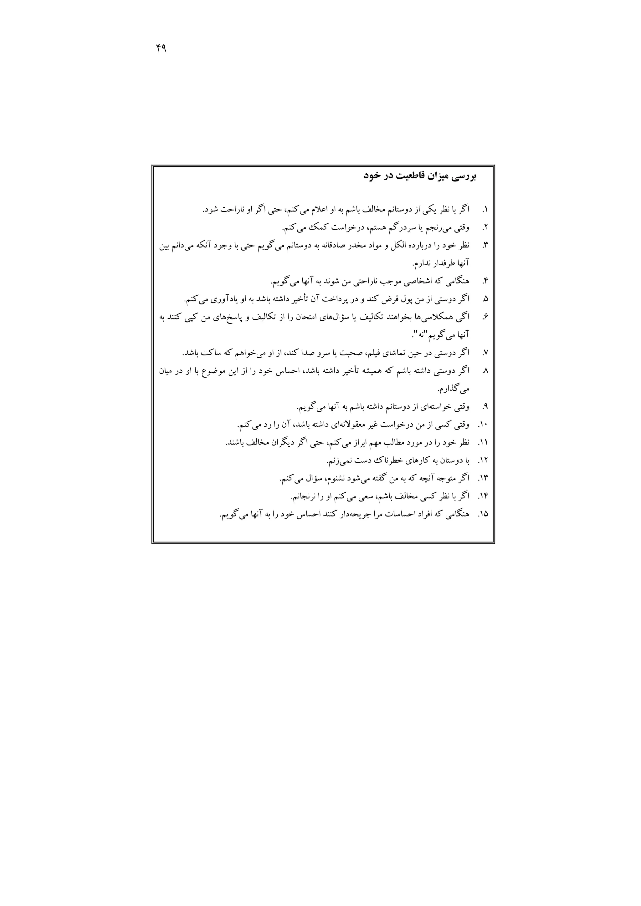 49
‫ﺧﻮد‬ ‫در‬ ‫ﻗﺎﻃﻌﻴﺖ‬ ‫ﻣﻴﺰان‬ ‫ﺑﺮرﺳﻲ‬
1
.
‫ﻣﻲ‬ ‫اﻋﻼم‬ ‫او‬ ‫ﺑﻪ‬ ‫ﺑﺎﺷﻢ‬ ‫ﻣﺨﺎﻟﻒ‬ ‫دوﺳﺘﺎﻧﻢ‬ ‫از‬ ‫ﻳﻜﻲ‬ ‫ﻧﻈﺮ‬ ‫ﺑﺎ‬ ‫اﮔﺮ‬
‫اﮔﺮ‬ ‫ﺣﺘﻲ‬ ،‫ﻛﻨﻢ‬
‫ا‬
‫ﺷﻮد‬ ‫ﻧﺎراﺣﺖ‬ ‫و‬
.
2
.
‫ﻣﻲ‬ ‫وﻗﺘﻲ‬
‫ﻣﻲ‬ ‫ﻛﻤﻚ‬ ‫درﺧﻮاﺳﺖ‬ ،‫ﻫﺴﺘﻢ‬ ‫ﺳﺮدرﮔﻢ‬ ‫ﻳﺎ‬ ‫رﻧﺠﻢ‬
‫ﻛﻨﻢ‬
.
3
.
‫دوﺳﺘﺎﻧﻢ‬ ‫ﺑﻪ‬ ‫ﺻﺎدﻗﺎﻧﻪ‬ ‫ﻣﺨﺪر‬ ‫ﻣﻮاد‬ ‫و‬ ‫اﻟﻜﻞ‬ ‫درﺑﺎرده‬ ‫را‬ ‫ﺧﻮد‬ ‫ﻧﻈﺮ‬
‫ﻣﻲ‬
‫ﻣﻲ‬ ‫آﻧﻜﻪ‬ ‫وﺟﻮد‬ ‫ﺑﺎ‬ ‫ﺣﺘﻲ‬ ‫ﮔﻮﻳﻢ‬
‫ﺑﻴﻦ‬ ‫داﻧﻢ‬
‫ﻧﺪارم‬ ‫ﻃﺮﻓﺪار‬ ‫آﻧﻬﺎ‬
.
4
.
‫ﻣﻲ‬ ‫آﻧﻬﺎ‬ ‫ﺑﻪ‬ ‫ﺷﻮﻧﺪ‬ ‫ﻣﻦ‬ ‫ﻧﺎراﺣﺘﻲ‬ ‫ﻣﻮﺟﺐ‬ ‫اﺷﺨﺎﺻﻲ‬ ‫ﻛﻪ‬ ‫ﻫﻨﮕﺎﻣﻲ‬
‫ﮔﻮﻳﻢ‬
.
5
.
‫ﻣﻲ‬ ‫ﻳﺎدآوري‬ ‫او‬ ‫ﺑﻪ‬ ‫ﺑﺎﺷﺪ‬ ‫داﺷﺘﻪ‬ ‫ﺗﺄﺧﻴﺮ‬ ‫آن‬ ‫ﭘﺮداﺧﺖ‬ ‫در‬ ‫و‬ ‫ﻛﻨﺪ‬ ‫ﻗﺮض‬ ‫ﭘﻮل‬ ‫ﻣﻦ‬ ‫از‬ ‫دوﺳﺘﻲ‬ ‫اﮔﺮ‬
‫ﻛﻨﻢ‬
.
6
.
‫ﻫﻤﻜﻼﺳﻲ‬ ‫اﮔﻲ‬
‫ﺳﺆال‬ ‫ﻳﺎ‬ ‫ﺗﻜﺎﻟﻴﻒ‬ ‫ﺑﺨﻮاﻫﻨﺪ‬ ‫ﻫﺎ‬
‫ﺗﻜﺎﻟﻴﻒ‬ ‫از‬ ‫را‬ ‫اﻣﺘﺤﺎن‬ ‫ﻫﺎي‬
‫ﭘﺎﺳﺦ‬ ‫و‬
‫ﺑﻪ‬ ‫ﻛﻨﻨﺪ‬ ‫ﻛﭙﻲ‬ ‫ﻣﻦ‬ ‫ﻫﺎي‬
‫ﻣﻲ‬ ‫آﻧﻬﺎ‬
‫ﮔﻮﻳﻢ‬
"
‫ﻧﻪ‬
"
.
7
.
‫ﻣﻲ‬ ‫او‬ ‫از‬ ،‫ﻛﻨﺪ‬ ‫ﺻﺪا‬ ‫ﺳﺮو‬ ‫ﻳﺎ‬ ‫ﺻﺤﺒﺖ‬ ،‫ﻓﻴﻠﻢ‬ ‫ﺗﻤﺎﺷﺎي‬ ‫ﺣﻴﻦ‬ ‫در‬ ‫دوﺳﺘﻲ‬ ‫اﮔﺮ‬
‫ﺑﺎﺷﺪ‬ ‫ﺳﺎﻛﺖ‬ ‫ﻛﻪ‬ ‫ﺧﻮاﻫﻢ‬
.
8
.
‫ﻣﻴﺎن‬ ‫در‬ ‫او‬ ‫ﺑﺎ‬ ‫ﻣﻮﺿﻮع‬ ‫اﻳﻦ‬ ‫از‬ ‫را‬ ‫ﺧﻮد‬ ‫اﺣﺴﺎس‬ ،‫ﺑﺎﺷﺪ‬ ‫داﺷﺘﻪ‬ ‫ﺗﺄﺧﻴﺮ‬ ‫ﻫﻤﻴﺸﻪ‬ ‫ﻛﻪ‬ ‫ﺑﺎﺷﻢ‬ ‫داﺷﺘﻪ‬ ‫دوﺳﺘﻲ‬ ‫اﮔﺮ‬
‫ﻣﻲ‬
‫ﮔﺬارم‬
.
9
.
‫ﺧﻮاﺳﺘﻪ‬ ‫وﻗﺘﻲ‬
‫ﺑﺎ‬ ‫داﺷﺘﻪ‬ ‫دوﺳﺘﺎﻧﻢ‬ ‫از‬ ‫اي‬
‫ﻣﻲ‬ ‫آﻧﻬﺎ‬ ‫ﺑﻪ‬ ‫ﺷﻢ‬
‫ﮔﻮﻳﻢ‬
.
10
.
‫ﻛ‬ ‫وﻗﺘﻲ‬
‫ﺴ‬
‫درﺧﻮاﺳﺖ‬ ‫ﻣﻦ‬ ‫از‬ ‫ﻲ‬
‫ﻏﻴ‬
‫ﻣﻌﻘﻮﻻﻧﻪ‬ ‫ﺮ‬
‫ﻣﻲ‬ ‫رد‬ ‫را‬ ‫آن‬ ،‫ﺑﺎﺷﺪ‬ ‫داﺷﺘﻪ‬ ‫اي‬
‫ﻛﻨﻢ‬
.
11
.
‫ﻣﻲ‬ ‫اﺑﺮاز‬ ‫ﻣﻬﻢ‬ ‫ﻣﻄﺎﻟﺐ‬ ‫ﻣﻮرد‬ ‫در‬ ‫را‬ ‫ﺧﻮد‬ ‫ﻧﻈﺮ‬
‫د‬ ‫اﮔﺮ‬ ‫ﺣﺘﻲ‬ ،‫ﻛﻨﻢ‬
‫ﻳ‬
‫ﺑﺎﺷﻨﺪ‬ ‫ﻣﺨﺎﻟﻒ‬ ‫ﮕﺮان‬
.
12
.
‫ﻧﻤﻲ‬ ‫دﺳﺖ‬ ‫ﺧﻄﺮﻧﺎك‬ ‫ﻛﺎرﻫﺎي‬ ‫ﺑﻪ‬ ‫دوﺳﺘﺎن‬ ‫ﺑﺎ‬
‫زﻧﻢ‬
.
13
.
‫ﻣﻲ‬ ‫ﮔﻔﺘﻪ‬ ‫ﻣﻦ‬ ‫ﺑﻪ‬ ‫ﻛﻪ‬ ‫آﻧﭽﻪ‬ ‫ﻣﺘﻮﺟﻪ‬ ‫اﮔﺮ‬
‫ﻣﻲ‬ ‫ﺳﺆال‬ ،‫ﻧﺸﻨﻮم‬ ‫ﺷﻮد‬
‫ﻛﻨﻢ‬
.
14
.
‫ا‬
‫ﻣﻲ‬ ‫ﺳﻌﻲ‬ ،‫ﺑﺎﺷﻢ‬ ‫ﻣﺨﺎﻟﻒ‬ ‫ﻛﺴﻲ‬ ‫ﻧﻈﺮ‬ ‫ﺑﺎ‬ ‫ﮔﺮ‬
‫ﻧﺮﻧﺠﺎﻧﻢ‬ ‫را‬ ‫او‬ ‫ﻛﻨﻢ‬
.
15
.
‫ﺟﺮﻳﺤﻪ‬ ‫ﻣﺮا‬ ‫اﺣﺴﺎﺳﺎت‬ ‫اﻓﺮاد‬ ‫ﻛﻪ‬ ‫ﻫﻨﮕﺎﻣﻲ‬
‫ﻣﻲ‬ ‫آﻧﻬﺎ‬ ‫ﺑﻪ‬ ‫را‬ ‫ﺧﻮد‬ ‫اﺣﺴﺎس‬ ‫ﻛﻨﻨﺪ‬ ‫دار‬
‫ﮔﻮﻳﻢ‬
.
 