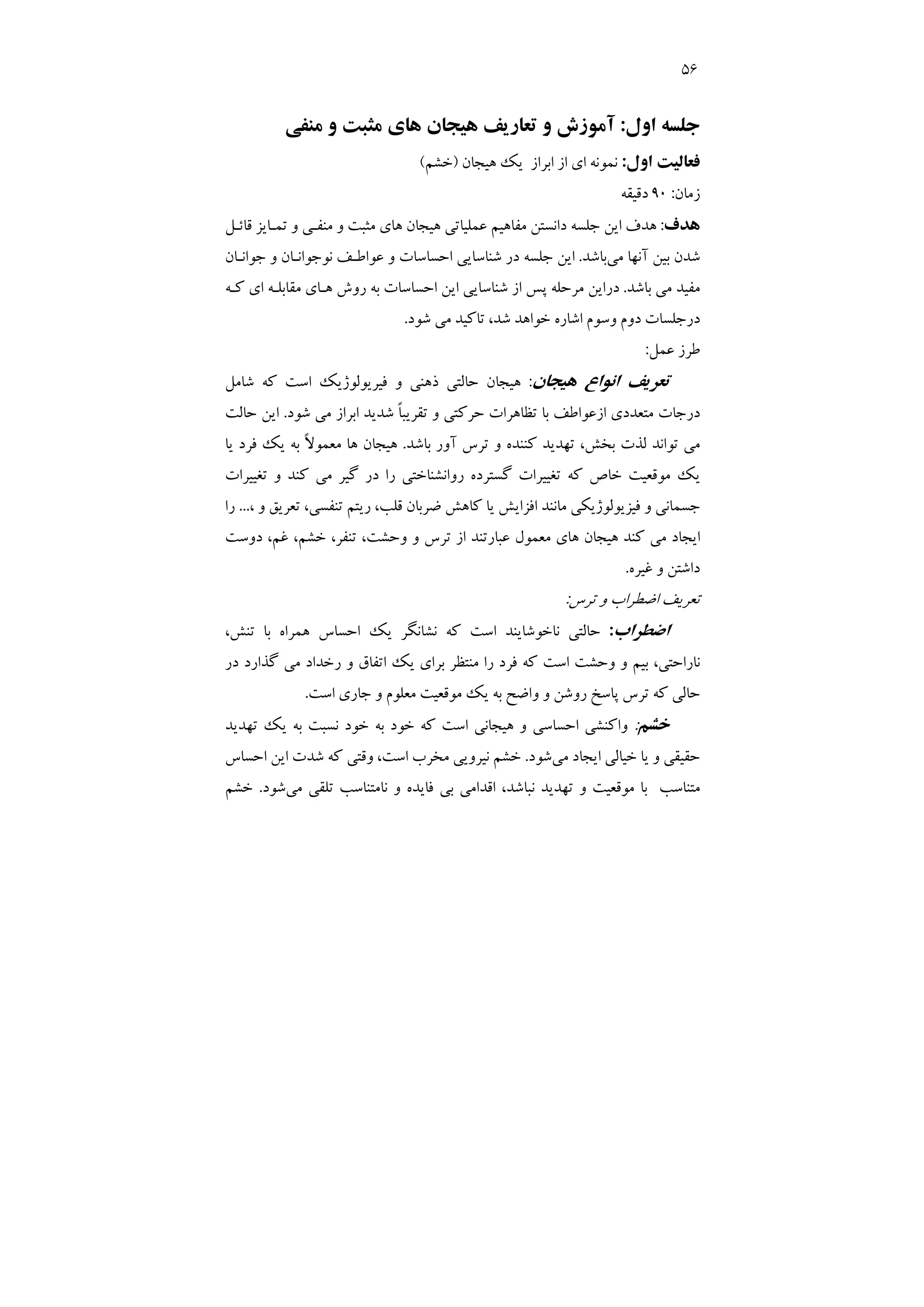 56
‫اول‬ ‫ﺟﻠﺴﻪ‬
:
‫ﻣﻨﻔﻲ‬ ‫و‬ ‫ﻣﺜﺒﺖ‬ ‫ﻫﺎي‬ ‫ﻫﻴﺠﺎن‬ ‫ﺗﻌﺎرﻳﻒ‬ ‫و‬ ‫آﻣﻮزش‬
‫اول‬ ‫ﻓﻌﺎﻟﻴﺖ‬
:
‫ﻫﻴﺠﺎن‬ ‫ﻳﻚ‬ ‫اﺑﺮاز‬ ‫از‬ ‫اي‬ ‫ﻧﻤﻮﻧﻪ‬
)
‫ﺧﺸﻢ‬
(
‫زﻣﺎن‬
:
90
‫دﻗﻴﻘﻪ‬
‫ﻫﺪف‬
:
‫و‬ ‫ﻣﻨﻔـﻲ‬ ‫و‬ ‫ﻣﺜﺒﺖ‬ ‫ﻫﺎي‬ ‫ﻫﻴﺠﺎن‬ ‫ﻋﻤﻠﻴﺎﺗﻲ‬ ‫ﻣﻔﺎﻫﻴﻢ‬ ‫داﻧﺴﺘﻦ‬ ‫ﺟﻠﺴﻪ‬ ‫اﻳﻦ‬ ‫ﻫﺪف‬
‫ﺗﻤـﺎﻳﺰ‬
‫ﻗﺎﺋـﻞ‬
‫ﻣ‬ ‫آﻧﻬﺎ‬ ‫ﺑﻴﻦ‬ ‫ﺷﺪن‬
‫ﻲ‬
‫ﺑﺎﺷﺪ‬
.
‫ﺟﻮاﻧـﺎن‬ ‫و‬ ‫ﻧﻮﺟﻮاﻧـﺎن‬ ‫ﻋﻮاﻃـﻒ‬ ‫و‬ ‫اﺣﺴﺎﺳﺎت‬ ‫ﺷﻨﺎﺳﺎﻳﻲ‬ ‫در‬ ‫ﺟﻠﺴﻪ‬ ‫اﻳﻦ‬
‫ﺑﺎﺷﺪ‬ ‫ﻣﻲ‬ ‫ﻣﻔﻴﺪ‬
.
‫ﻛـﻪ‬ ‫اي‬ ‫ﻣﻘﺎﺑﻠـﻪ‬ ‫ﻫـﺎي‬ ‫روش‬ ‫ﺑﻪ‬ ‫اﺣﺴﺎﺳﺎت‬ ‫اﻳﻦ‬ ‫ﺷﻨﺎﺳﺎﻳﻲ‬ ‫از‬ ‫ﭘﺲ‬ ‫ﻣﺮﺣﻠﻪ‬ ‫دراﻳﻦ‬
‫ﺷﻮد‬ ‫ﻣﻲ‬ ‫ﺗﺎﻛﻴﺪ‬ ،‫ﺷﺪ‬ ‫ﺧﻮاﻫﺪ‬ ‫اﺷﺎره‬ ‫وﺳﻮم‬ ‫دوم‬ ‫درﺟﻠﺴﺎت‬
.
‫ﻋﻤﻞ‬ ‫ﻃﺮز‬
:
‫ﻫﻴﺠﺎن‬ ‫اﻧﻮاع‬ ‫ﺗﻌﺮﻳﻒ‬
:
‫ﺷﺎﻣﻞ‬ ‫ﻛﻪ‬ ‫اﺳﺖ‬ ‫ﻓﻴﺮﻳﻮﻟﻮژﻳﻚ‬ ‫و‬ ‫ذﻫﻨﻲ‬ ‫ﺣﺎﻟﺘﻲ‬ ‫ﻫﻴﺠﺎن‬
‫د‬
‫ﺷﻮد‬ ‫ﻣﻲ‬ ‫اﺑﺮاز‬ ‫ﺷﺪﻳﺪ‬ ً‫ﺎ‬‫ﺗﻘﺮﻳﺒ‬ ‫و‬ ‫ﺣﺮﻛﺘﻲ‬ ‫ﺗﻈﺎﻫﺮات‬ ‫ﺑﺎ‬ ‫ازﻋﻮاﻃﻒ‬ ‫ﻣﺘﻌﺪدي‬ ‫رﺟﺎت‬
.
‫ﺣﺎﻟﺖ‬ ‫اﻳﻦ‬
‫آور‬ ‫ﺗﺮس‬ ‫و‬ ‫ﻛﻨﻨﺪه‬ ‫ﺗﻬﺪﻳﺪ‬ ،‫ﺑﺨﺶ‬ ‫ﻟﺬت‬ ‫ﺗﻮاﻧﺪ‬ ‫ﻣﻲ‬
‫ﺑﺎﺷﺪ‬
.
‫ﻳﺎ‬ ‫ﻓﺮد‬ ‫ﻳﻚ‬ ‫ﺑﻪ‬ ً‫ﻻ‬‫ﻣﻌﻤﻮ‬ ‫ﻫﺎ‬ ‫ﻫﻴﺠﺎن‬
‫ﺗﻐﻴﻴﺮات‬ ‫و‬ ‫ﻛﻨﺪ‬ ‫ﻣﻲ‬ ‫ﮔﻴﺮ‬ ‫در‬ ‫را‬ ‫رواﻧﺸﻨﺎﺧﺘﻲ‬ ‫ﮔﺴﺘﺮده‬ ‫ﺗﻐﻴﻴﺮات‬ ‫ﻛﻪ‬ ‫ﺧﺎص‬ ‫ﻣﻮﻗﻌﻴﺖ‬ ‫ﻳﻚ‬
‫ﻳ‬ ‫اﻓﺰاﻳﺶ‬ ‫ﻣﺎﻧﻨﺪ‬ ‫ﻓﻴﺰﻳﻮﻟﻮژﻳﻜﻲ‬ ‫و‬ ‫ﺟﺴﻤﺎﻧﻲ‬
، ‫و‬ ‫ﺗﻌﺮﻳﻖ‬ ،‫ﺗﻨﻔﺴﻲ‬ ‫رﻳﺘﻢ‬ ،‫ﻗﻠﺐ‬ ‫ﺿﺮﺑﺎن‬ ‫ﻛﺎﻫﺶ‬ ‫ﺎ‬
...
‫ر‬
‫ا‬
‫دوﺳﺖ‬ ،‫ﻏﻢ‬ ،‫ﺧﺸﻢ‬ ،‫ﺗﻨﻔﺮ‬ ،‫وﺣﺸﺖ‬ ‫و‬ ‫ﺗﺮس‬ ‫از‬ ‫ﻋﺒﺎرﺗﻨﺪ‬ ‫ﻣﻌﻤﻮل‬ ‫ﻫﺎي‬ ‫ﻫﻴﺠﺎن‬ ‫ﻛﻨﺪ‬ ‫ﻣﻲ‬ ‫اﻳﺠﺎد‬
‫ﻏﻴﺮه‬ ‫و‬ ‫داﺷﺘﻦ‬
.
‫ﺗﺮس‬ ‫و‬ ‫اﺿﻄﺮاب‬ ‫ﺗﻌﺮﻳﻒ‬
:
‫اﺿﻄﺮاب‬
:
،‫ﺗﻨﺶ‬ ‫ﺑﺎ‬ ‫ﻫﻤﺮاه‬ ‫اﺣﺴﺎس‬ ‫ﻳﻚ‬ ‫ﻧﺸﺎﻧﮕﺮ‬ ‫ﻛﻪ‬ ‫اﺳﺖ‬ ‫ﻧﺎﺧﻮﺷﺎﻳﻨﺪ‬ ‫ﺣﺎﻟﺘﻲ‬
‫ﺑﺮا‬ ‫ﻣﻨﺘﻈﺮ‬ ‫را‬ ‫ﻓﺮد‬ ‫ﻛﻪ‬ ‫اﺳﺖ‬ ‫وﺣﺸﺖ‬ ‫و‬ ‫ﺑﻴﻢ‬ ،‫ﻧﺎراﺣﺘﻲ‬
‫در‬ ‫ﮔﺬارد‬ ‫ﻣﻲ‬ ‫رﺧﺪاد‬ ‫و‬ ‫اﺗﻔﺎق‬ ‫ﻳﻚ‬ ‫ي‬
‫اﺳﺖ‬ ‫ﺟﺎري‬ ‫و‬ ‫ﻣﻌﻠﻮم‬ ‫ﻣﻮﻗﻌﻴﺖ‬ ‫ﻳﻚ‬ ‫ﺑﻪ‬ ‫واﺿﺢ‬ ‫و‬ ‫روﺷﻦ‬ ‫ﭘﺎﺳﺦ‬ ‫ﺗﺮس‬ ‫ﻛﻪ‬ ‫ﺣﺎﻟﻲ‬
.
‫ﺧﺸﻢ‬
:
‫ﺗﻬﺪﻳﺪ‬ ‫ﻳﻚ‬ ‫ﺑﻪ‬ ‫ﻧﺴﺒﺖ‬ ‫ﺧﻮد‬ ‫ﺑﻪ‬ ‫ﺧﻮد‬ ‫ﻛﻪ‬ ‫اﺳﺖ‬ ‫ﻫﻴﺠﺎﻧﻲ‬ ‫و‬ ‫اﺣﺴﺎﺳﻲ‬ ‫واﻛﻨﺸﻲ‬
‫ﻣﻲ‬ ‫اﻳﺠﺎد‬ ‫ﺧﻴﺎﻟﻲ‬ ‫ﻳﺎ‬ ‫و‬ ‫ﺣﻘﻴﻘﻲ‬
‫ﺷﻮد‬
.
‫اﺣﺴﺎس‬ ‫اﻳﻦ‬ ‫ﺷﺪت‬ ‫ﻛﻪ‬ ‫وﻗﺘﻲ‬ ،‫اﺳﺖ‬ ‫ﻣﺨﺮب‬ ‫ﻧﻴﺮوﻳﻲ‬ ‫ﺧﺸﻢ‬
‫ﻧ‬ ‫ﺗﻬﺪﻳﺪ‬ ‫و‬ ‫ﻣﻮﻗﻌﻴﺖ‬ ‫ﺑﺎ‬ ‫ﻣﺘﻨﺎﺳﺐ‬
‫ﻣﻲ‬ ‫ﺗﻠﻘﻲ‬ ‫ﻧﺎﻣﺘﻨﺎﺳﺐ‬ ‫و‬ ‫ﻓﺎﻳﺪه‬ ‫ﺑﻲ‬ ‫اﻗﺪاﻣﻲ‬ ،‫ﺒﺎﺷﺪ‬
‫ﺷﻮد‬
.
‫ﺧﺸﻢ‬
 