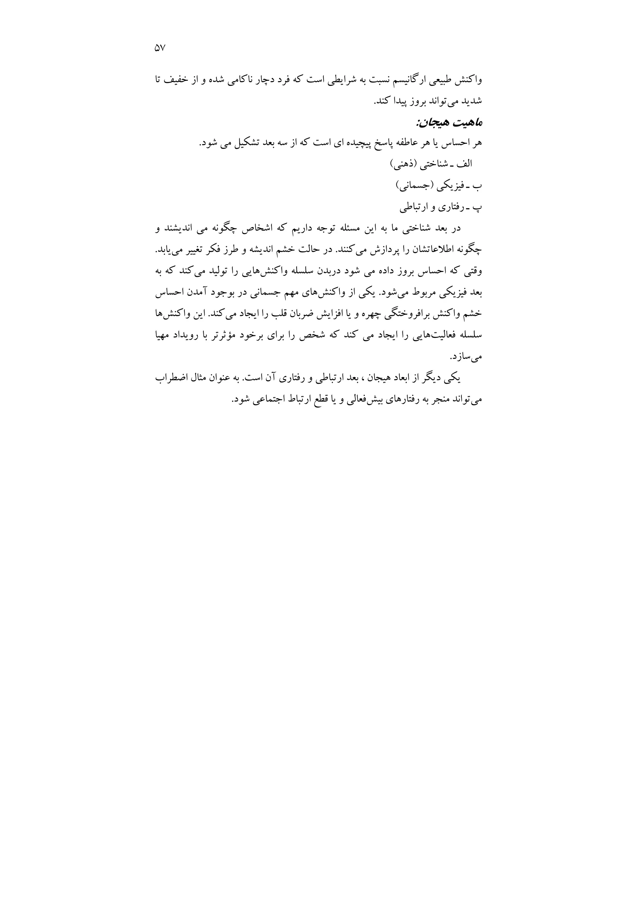 57
‫ﺗﺎ‬ ‫ﺧﻔﻴﻒ‬ ‫از‬ ‫و‬ ‫ﺷﺪه‬ ‫ﻧﺎﻛﺎﻣﻲ‬ ‫دﭼﺎر‬ ‫ﻓﺮد‬ ‫ﻛﻪ‬ ‫اﺳﺖ‬ ‫ﺷﺮاﻳﻄﻲ‬ ‫ﺑﻪ‬ ‫ﻧﺴﺒﺖ‬ ‫ارﮔﺎﻧﻴﺴﻢ‬ ‫ﻃﺒﻴﻌﻲ‬ ‫واﻛﻨﺶ‬
‫ﻣﻲ‬ ‫ﺷﺪﻳﺪ‬
‫ﻛﻨﺪ‬ ‫ﭘﻴﺪا‬ ‫ﺑﺮوز‬ ‫ﺗﻮاﻧﺪ‬
.
‫ﻫﻴﺠﺎن‬ ‫ﻣﺎﻫﻴﺖ‬
:
‫ﺷﻮد‬ ‫ﻣﻲ‬ ‫ﺗﺸﻜﻴﻞ‬ ‫ﺑﻌﺪ‬ ‫ﺳﻪ‬ ‫از‬ ‫ﻛﻪ‬ ‫اﺳﺖ‬ ‫اي‬ ‫ﭘﻴﭽﻴﺪه‬ ‫ﭘﺎﺳﺦ‬ ‫ﻋﺎﻃﻔﻪ‬ ‫ﻫﺮ‬ ‫ﻳﺎ‬ ‫اﺣﺴﺎس‬ ‫ﻫﺮ‬
.
‫ﺷﻨ‬ ‫ـ‬ ‫اﻟﻒ‬
‫ﺎﺧﺘﻲ‬
)
‫ذﻫﻨﻲ‬
(
‫ﻓﻴﺰﻳﻜﻲ‬ ‫ـ‬ ‫ب‬
)
‫ﺟﺴﻤﺎﻧﻲ‬
(
‫ارﺗﺒﺎﻃﻲ‬ ‫و‬ ‫رﻓﺘﺎري‬ ‫ـ‬ ‫پ‬
‫ﻣﺴ‬ ‫اﻳﻦ‬ ‫ﺑﻪ‬ ‫ﻣﺎ‬ ‫ﺷﻨﺎﺧﺘﻲ‬ ‫ﺑﻌﺪ‬ ‫در‬
‫ﺌ‬
‫و‬ ‫اﻧﺪﻳﺸﻨﺪ‬ ‫ﻣﻲ‬ ‫ﭼﮕﻮﻧﻪ‬ ‫اﺷﺨﺎص‬ ‫ﻛﻪ‬ ‫دارﻳﻢ‬ ‫ﺗﻮﺟﻪ‬ ‫ﻠﻪ‬
‫ﭼﮕﻮﻧﻪ‬
‫اﻃﻼﻋﺎﺗﺸﺎن‬
‫ﻣﻲ‬ ‫ﭘﺮدازش‬ ‫را‬
‫ﻛﻨﻨﺪ‬
.
‫ﻣﻲ‬ ‫ﺗﻐﻴﻴﺮ‬ ‫ﻓﻜﺮ‬ ‫ﻃﺮز‬ ‫و‬ ‫اﻧﺪﻳﺸﻪ‬ ‫ﺧﺸﻢ‬ ‫ﺣﺎﻟﺖ‬ ‫در‬
‫ﻳﺎﺑﺪ‬
.
‫واﻛﻨﺶ‬ ‫ﺳﻠﺴﻠﻪ‬ ‫درﺑﺪن‬ ‫ﺷﻮد‬ ‫ﻣﻲ‬ ‫داده‬ ‫ﺑﺮوز‬ ‫اﺣﺴﺎس‬ ‫ﻛﻪ‬ ‫وﻗﺘﻲ‬
‫ﻫﺎﻳﻲ‬
‫ﻣﻲ‬ ‫ﺗﻮﻟﻴﺪ‬ ‫را‬
‫ﺑﻪ‬ ‫ﻛﻪ‬ ‫ﻛﻨﺪ‬
‫ﻣﻲ‬ ‫ﻣﺮﺑﻮط‬ ‫ﻓﻴﺰﻳﻜﻲ‬ ‫ﺑﻌﺪ‬
‫ﺷﻮد‬
.
‫واﻛﻨﺶ‬ ‫از‬ ‫ﻳﻜﻲ‬
‫اﺣﺴﺎس‬ ‫آﻣﺪن‬ ‫ﺑﻮﺟﻮد‬ ‫در‬ ‫ﺟﺴﻤﺎﻧﻲ‬ ‫ﻣﻬﻢ‬ ‫ﻫﺎي‬
‫ﻣﻲ‬ ‫اﻳﺠﺎد‬ ‫را‬ ‫ﻗﻠﺐ‬ ‫ﺿﺮﺑﺎن‬ ‫اﻓﺰاﻳﺶ‬ ‫ﻳﺎ‬ ‫و‬ ‫ﭼﻬﺮه‬ ‫ﺑﺮاﻓﺮوﺧﺘﮕﻲ‬ ‫واﻛﻨﺶ‬ ‫ﺧﺸﻢ‬
‫ﻛﻨﺪ‬
.
‫واﻛﻨﺶ‬ ‫اﻳﻦ‬
‫ﻫﺎ‬
‫ﻓﻌﺎﻟﻴﺖ‬ ‫ﺳﻠﺴﻠﻪ‬
‫ﻣ‬ ‫ﺑﺮﺧﻮد‬ ‫ﺑﺮاي‬ ‫را‬ ‫ﺷﺨﺺ‬ ‫ﻛﻪ‬ ‫ﻛﻨﺪ‬ ‫ﻣﻲ‬ ‫اﻳﺠﺎد‬ ‫را‬ ‫ﻫﺎﻳﻲ‬
‫ﺆ‬
‫ﻣﻬﻴﺎ‬ ‫روﻳﺪاد‬ ‫ﺑﺎ‬ ‫ﺛﺮﺗﺮ‬
‫ﻣﻲ‬
‫ﺳﺎز‬
‫د‬
.
‫اﺳﺖ‬ ‫آن‬ ‫رﻓﺘﺎري‬ ‫و‬ ‫ارﺗﺒﺎﻃﻲ‬ ‫ﺑﻌﺪ‬ ، ‫ﻫﻴﺠﺎن‬ ‫اﺑﻌﺎد‬ ‫از‬ ‫دﻳﮕﺮ‬ ‫ﻳﻜﻲ‬
.
‫اﺿﻄﺮاب‬ ‫ﻣﺜﺎل‬ ‫ﻋﻨﻮان‬ ‫ﺑﻪ‬
‫ﻣﻲ‬
‫ﺑﻴﺶ‬ ‫رﻓﺘﺎرﻫﺎي‬ ‫ﺑﻪ‬ ‫ﻣﻨﺠﺮ‬ ‫ﺗﻮاﻧﺪ‬
‫ﺷﻮد‬ ‫اﺟﺘﻤﺎﻋﻲ‬ ‫ارﺗﺒﺎط‬ ‫ﻗﻄﻊ‬ ‫ﻳﺎ‬ ‫و‬ ‫ﻓﻌﺎﻟﻲ‬
.
 