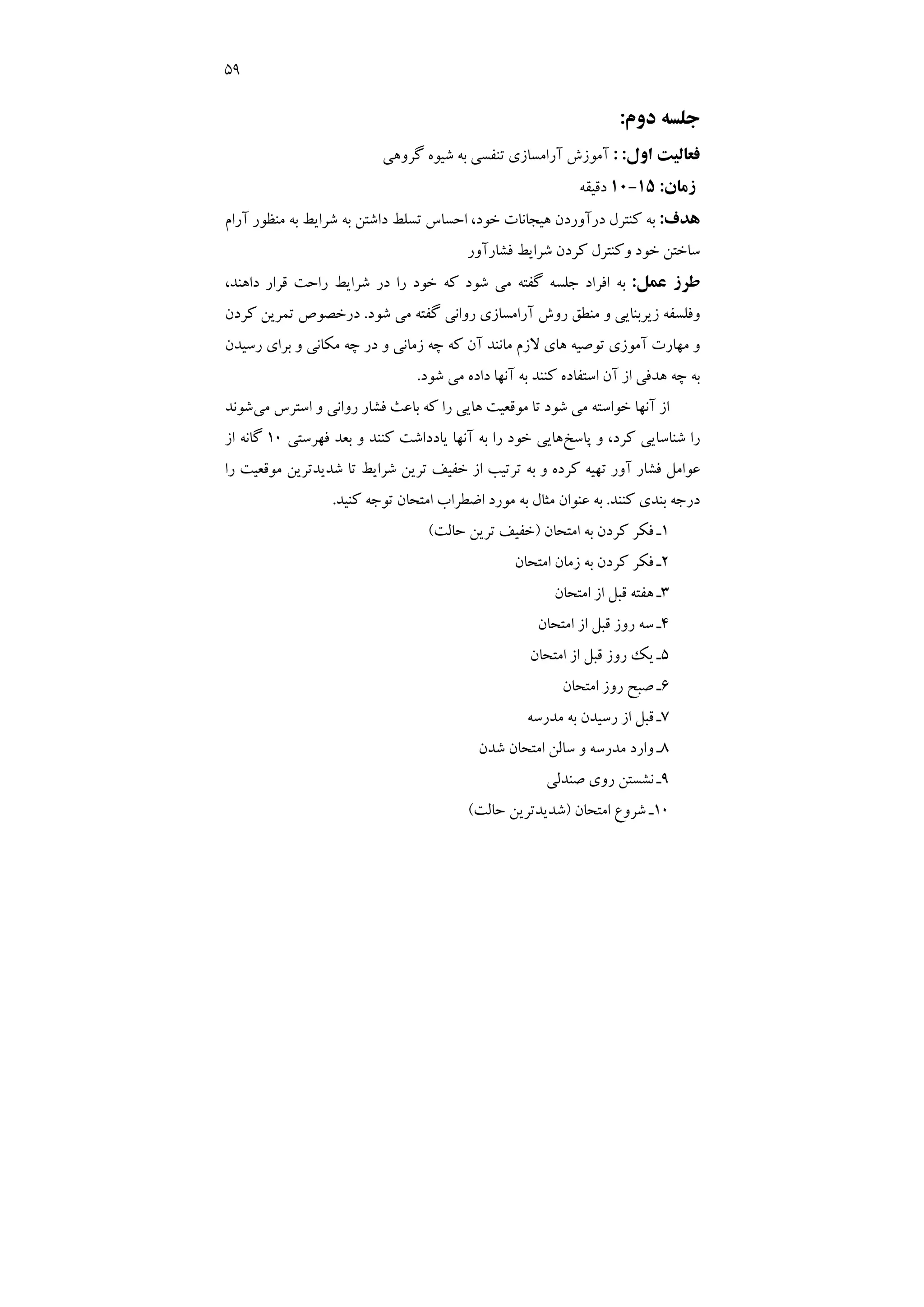 59
‫دوم‬ ‫ﺟﻠﺴﻪ‬
:
‫اول‬ ‫ﻓﻌﺎﻟﻴﺖ‬
: :
‫ﮔﺮوﻫﻲ‬ ‫ﺷﻴﻮه‬ ‫ﺑﻪ‬ ‫ﺗﻨﻔﺴﻲ‬ ‫آراﻣﺴﺎزي‬ ‫آﻣﻮزش‬
‫زﻣﺎن‬
:
15
-
10
‫دﻗﻴﻘﻪ‬
‫ﻫﺪف‬
:
‫آرام‬ ‫ﻣﻨﻈﻮر‬ ‫ﺑﻪ‬ ‫ﺷﺮاﻳﻂ‬ ‫ﺑﻪ‬ ‫داﺷﺘﻦ‬ ‫ﺗﺴﻠﻂ‬ ‫اﺣﺴﺎس‬ ،‫ﺧﻮد‬ ‫ﻫﻴﺠﺎﻧﺎت‬ ‫درآوردن‬ ‫ﻛﻨﺘﺮل‬ ‫ﺑﻪ‬
‫ﻓﺸﺎرآور‬ ‫ﺷﺮاﻳﻂ‬ ‫ﻛﺮدن‬ ‫وﻛﻨﺘﺮل‬ ‫ﺧﻮد‬ ‫ﺳﺎﺧﺘﻦ‬
‫ﻋﻤﻞ‬ ‫ﻃﺮز‬
:
،‫داﻫﻨﺪ‬ ‫ﻗﺮار‬ ‫راﺣﺖ‬ ‫ﺷﺮاﻳﻂ‬ ‫در‬ ‫را‬ ‫ﺧﻮد‬ ‫ﻛﻪ‬ ‫ﺷﻮد‬ ‫ﻣﻲ‬ ‫ﮔﻔﺘﻪ‬ ‫ﺟﻠﺴﻪ‬ ‫اﻓﺮاد‬ ‫ﺑﻪ‬
‫ﺷﻮد‬ ‫ﻣﻲ‬ ‫ﮔﻔﺘﻪ‬ ‫رواﻧﻲ‬ ‫آراﻣﺴﺎزي‬ ‫روش‬ ‫ﻣﻨﻄﻖ‬ ‫و‬ ‫زﻳﺮﺑﻨﺎﻳﻲ‬ ‫وﻓﻠﺴﻔﻪ‬
.
‫ﺗﻤﺮ‬ ‫درﺧﺼﻮص‬
‫ﻛﺮدن‬ ‫ﻳﻦ‬
‫رﺳﻴﺪن‬ ‫ﺑﺮاي‬ ‫و‬ ‫ﻣﻜﺎﻧﻲ‬ ‫ﭼﻪ‬ ‫در‬ ‫و‬ ‫زﻣﺎﻧﻲ‬ ‫ﭼﻪ‬ ‫ﻛﻪ‬ ‫آن‬ ‫ﻣﺎﻧﻨﺪ‬ ‫ﻻزم‬ ‫ﻫﺎي‬ ‫ﺗﻮﺻﻴﻪ‬ ‫آﻣﻮزي‬ ‫ﻣﻬﺎرت‬ ‫و‬
‫ﺷﻮد‬ ‫ﻣﻲ‬ ‫داده‬ ‫آﻧﻬﺎ‬ ‫ﺑﻪ‬ ‫ﻛﻨﻨﺪ‬ ‫اﺳﺘﻔﺎده‬ ‫آن‬ ‫از‬ ‫ﻫﺪﻓﻲ‬ ‫ﭼﻪ‬ ‫ﺑﻪ‬
.
‫ﻣﻲ‬ ‫اﺳﺘﺮس‬ ‫و‬ ‫رواﻧﻲ‬ ‫ﻓﺸﺎر‬ ‫ﺑﺎﻋﺚ‬ ‫ﻛﻪ‬ ‫را‬ ‫ﻫﺎﻳﻲ‬ ‫ﻣﻮﻗﻌﻴﺖ‬ ‫ﺗﺎ‬ ‫ﺷﻮد‬ ‫ﻣﻲ‬ ‫ﺧﻮاﺳﺘﻪ‬ ‫آﻧﻬﺎ‬ ‫از‬
‫ﺷﻮﻧﺪ‬
‫ﭘﺎﺳﺦ‬ ‫و‬ ،‫ﻛﺮد‬ ‫ﺷﻨﺎﺳﺎﻳﻲ‬ ‫را‬
‫ﻳﺎ‬ ‫آﻧﻬﺎ‬ ‫ﺑﻪ‬ ‫را‬ ‫ﺧﻮد‬ ‫ﻫﺎﻳﻲ‬
‫ﻓﻬﺮﺳﺘﻲ‬ ‫ﺑﻌﺪ‬ ‫و‬ ‫ﻛﻨﻨﺪ‬ ‫دداﺷﺖ‬
10
‫از‬ ‫ﮔﺎﻧﻪ‬
‫را‬ ‫ﻣﻮﻗﻌﻴﺖ‬ ‫ﺷﺪﻳﺪﺗﺮﻳﻦ‬ ‫ﺗﺎ‬ ‫ﺷﺮاﻳﻂ‬ ‫ﺗﺮﻳﻦ‬ ‫ﺧﻔﻴﻒ‬ ‫از‬ ‫ﺗﺮﺗﻴﺐ‬ ‫ﺑﻪ‬ ‫و‬ ‫ﻛﺮده‬ ‫ﺗﻬﻴﻪ‬ ‫آور‬ ‫ﻓﺸﺎر‬ ‫ﻋﻮاﻣﻞ‬
‫ﻛﻨﻨﺪ‬ ‫ﺑﻨﺪي‬ ‫درﺟﻪ‬
.
‫ﻛﻨﻴﺪ‬ ‫ﺗﻮﺟﻪ‬ ‫اﻣﺘﺤﺎن‬ ‫اﺿﻄﺮاب‬ ‫ﻣﻮرد‬ ‫ﺑﻪ‬ ‫ﻣﺜﺎل‬ ‫ﻋﻨﻮان‬ ‫ﺑﻪ‬
.
1
‫اﻣﺘﺤﺎن‬ ‫ﺑﻪ‬ ‫ﻛﺮدن‬ ‫ﻓﻜﺮ‬ ‫ـ‬
)
‫ﺣﺎﻟﺖ‬ ‫ﺗﺮﻳﻦ‬ ‫ﺧﻔﻴﻒ‬
(
2
‫اﻣﺘﺤﺎن‬ ‫زﻣﺎن‬ ‫ﺑﻪ‬ ‫ﻛﺮدن‬ ‫ﻓﻜﺮ‬ ‫ـ‬
3
‫از‬ ‫ﻗﺒﻞ‬ ‫ﻫﻔﺘﻪ‬ ‫ـ‬
‫اﻣﺘﺤﺎن‬
4
‫اﻣﺘﺤﺎن‬ ‫از‬ ‫ﻗﺒﻞ‬ ‫روز‬ ‫ﺳﻪ‬ ‫ـ‬
5
‫اﻣﺘﺤﺎن‬ ‫از‬ ‫ﻗﺒﻞ‬ ‫روز‬ ‫ﻳﻚ‬ ‫ـ‬
6
‫اﻣﺘﺤﺎن‬ ‫روز‬ ‫ﺻﺒﺢ‬ ‫ـ‬
7
‫ﻣﺪرﺳﻪ‬ ‫ﺑﻪ‬ ‫رﺳﻴﺪن‬ ‫از‬ ‫ﻗﺒﻞ‬ ‫ـ‬
8
‫ﺷﺪن‬ ‫اﻣﺘﺤﺎن‬ ‫ﺳﺎﻟﻦ‬ ‫و‬ ‫ﻣﺪرﺳﻪ‬ ‫وارد‬ ‫ـ‬
9
‫ﺻﻨﺪﻟﻲ‬ ‫روي‬ ‫ﻧﺸﺴﺘﻦ‬ ‫ـ‬
10
‫اﻣﺘﺤﺎن‬ ‫ﺷﺮوع‬ ‫ـ‬
)
‫ﺣﺎﻟﺖ‬ ‫ﺷﺪﻳﺪﺗﺮﻳﻦ‬
(
 