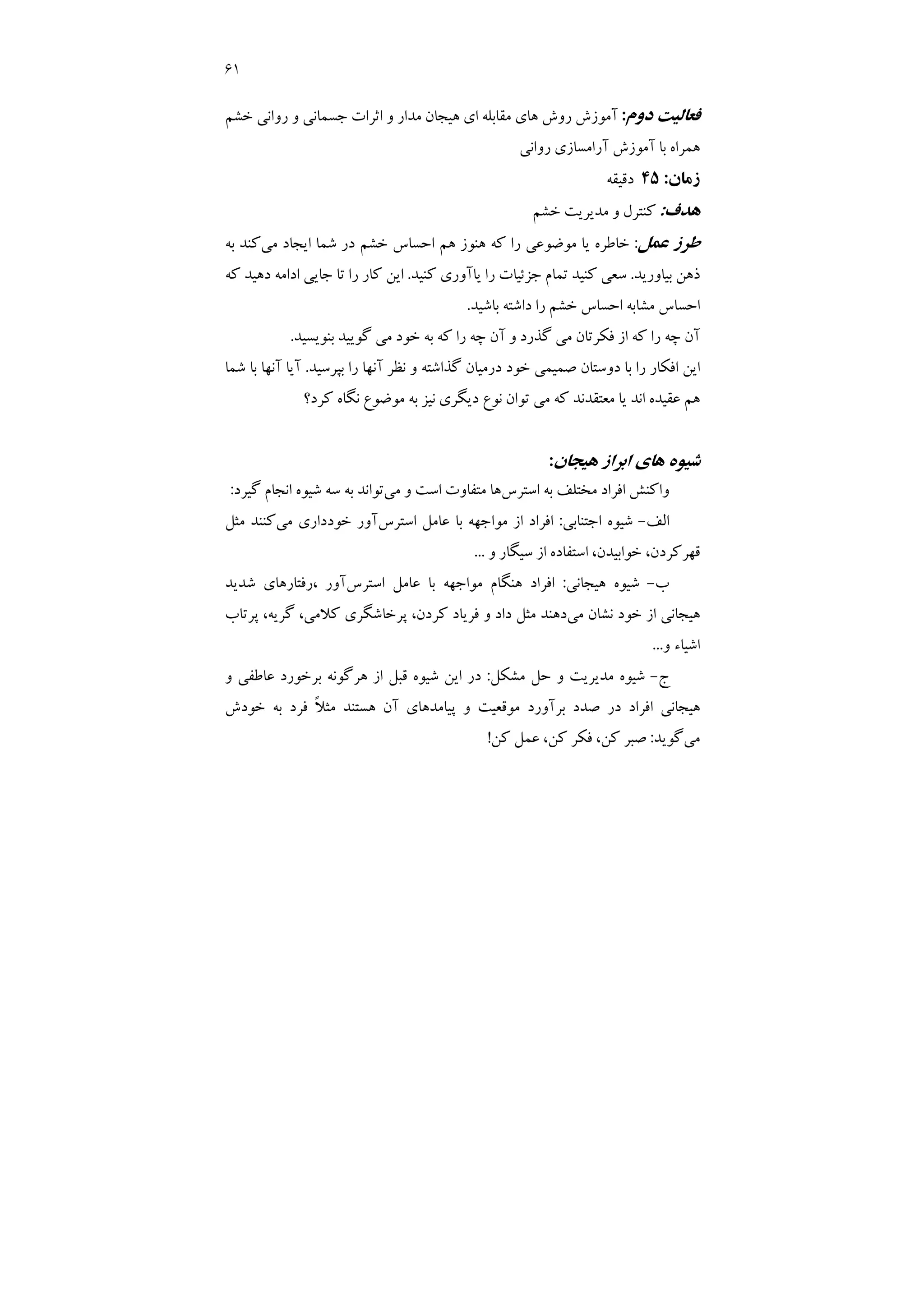 61
‫دوم‬ ‫ﻓﻌﺎﻟﻴﺖ‬
:
‫ﺧﺸﻢ‬ ‫رواﻧﻲ‬ ‫و‬ ‫ﺟﺴﻤﺎﻧﻲ‬ ‫اﺛﺮات‬ ‫و‬ ‫ﻣﺪار‬ ‫ﻫﻴﺠﺎن‬ ‫اي‬ ‫ﻣﻘﺎﺑﻠﻪ‬ ‫ﻫﺎي‬ ‫روش‬ ‫آﻣﻮزش‬
‫ﻫﻤﺮ‬
‫رواﻧﻲ‬ ‫آراﻣﺴﺎزي‬ ‫آﻣﻮزش‬ ‫ﺑﺎ‬ ‫اه‬
‫زﻣﺎن‬
:
45
‫دﻗﻴﻘﻪ‬
‫ﻫﺪف‬
:
‫ﺧﺸﻢ‬ ‫ﻣﺪﻳﺮﻳﺖ‬ ‫و‬ ‫ﻛﻨﺘﺮل‬
‫ﻋﻤﻞ‬ ‫ﻃﺮز‬
:
‫در‬ ‫ﺧﺸﻢ‬ ‫اﺣﺴﺎس‬ ‫ﻫﻢ‬ ‫ﻫﻨﻮز‬ ‫ﻛﻪ‬ ‫را‬ ‫ﻣﻮﺿﻮﻋﻲ‬ ‫ﻳﺎ‬ ‫ﺧﺎﻃﺮه‬
‫ﺷ‬
‫ﻤﺎ‬
‫ﻣﻲ‬ ‫اﻳﺠﺎد‬
‫ﺑﻪ‬ ‫ﻛﻨﺪ‬
‫ﺑﻴﺎورﻳﺪ‬ ‫ذﻫﻦ‬
.
‫ﻛﻨﻴﺪ‬ ‫ﻳﺎآوري‬ ‫را‬ ‫ﺟﺰﺋﻴﺎت‬ ‫ﺗﻤﺎم‬ ‫ﻛﻨﻴﺪ‬ ‫ﺳﻌﻲ‬
.
‫ﺗ‬ ‫را‬ ‫ﻛﺎر‬ ‫اﻳﻦ‬
‫ﻛﻪ‬ ‫دﻫﻴﺪ‬ ‫اداﻣﻪ‬ ‫ﺟﺎﻳﻲ‬ ‫ﺎ‬
‫ﺑﺎﺷﻴﺪ‬ ‫داﺷﺘﻪ‬ ‫را‬ ‫ﺧﺸﻢ‬ ‫اﺣﺴﺎس‬ ‫ﻣﺸﺎﺑﻪ‬ ‫اﺣﺴﺎس‬
.
‫ﺑﻨﻮﻳﺴﻴﺪ‬ ‫ﮔﻮﻳﻴﺪ‬ ‫ﻣﻲ‬ ‫ﺧﻮد‬ ‫ﺑﻪ‬ ‫ﻛﻪ‬ ‫را‬ ‫ﭼﻪ‬ ‫آن‬ ‫و‬ ‫ﮔﺬرد‬ ‫ﻣﻲ‬ ‫ﻓﻜﺮﺗﺎن‬ ‫از‬ ‫ﻛﻪ‬ ‫را‬ ‫ﭼﻪ‬ ‫آن‬
.
‫ﺑﭙﺮﺳﻴﺪ‬ ‫را‬ ‫آﻧﻬﺎ‬ ‫ﻧﻈﺮ‬ ‫و‬ ‫ﮔﺬاﺷﺘﻪ‬ ‫درﻣﻴﺎن‬ ‫ﺧﻮد‬ ‫ﺻﻤﻴﻤﻲ‬ ‫دوﺳﺘﺎن‬ ‫ﺑﺎ‬ ‫را‬ ‫اﻓﻜﺎر‬ ‫اﻳﻦ‬
.
‫ﺷﻤﺎ‬ ‫ﺑﺎ‬ ‫آﻧﻬﺎ‬ ‫آﻳﺎ‬
‫دﻳﮕﺮ‬ ‫ﻧﻮع‬ ‫ﺗﻮان‬ ‫ﻣﻲ‬ ‫ﻛﻪ‬ ‫ﻣﻌﺘﻘﺪﻧﺪ‬ ‫ﻳﺎ‬ ‫اﻧﺪ‬ ‫ﻋﻘﻴﺪه‬ ‫ﻫﻢ‬
‫ﻛﺮد؟‬ ‫ﻧﮕﺎه‬ ‫ﻣﻮﺿﻮع‬ ‫ﺑﻪ‬ ‫ﻧﻴﺰ‬ ‫ي‬
‫ﻫﻴﺠﺎن‬ ‫اﺑﺮاز‬ ‫ﻫﺎي‬ ‫ﺷﻴﻮه‬
:
‫اﺳﺘﺮس‬ ‫ﺑﻪ‬ ‫ﻣﺨﺘﻠﻒ‬ ‫اﻓﺮاد‬ ‫واﻛﻨﺶ‬
‫ﻣﻲ‬ ‫و‬ ‫اﺳﺖ‬ ‫ﻣﺘﻔﺎوت‬ ‫ﻫﺎ‬
‫ﮔﻴﺮد‬ ‫اﻧﺠﺎم‬ ‫ﺷﻴﻮه‬ ‫ﺳﻪ‬ ‫ﺑﻪ‬ ‫ﺗﻮاﻧﺪ‬
:
‫اﻟﻒ‬
-
‫اﺟﺘﻨﺎﺑﻲ‬ ‫ﺷﻴﻮه‬
:
‫اﺳﺘﺮس‬ ‫ﻋﺎﻣﻞ‬ ‫ﺑﺎ‬ ‫ﻣﻮاﺟﻬﻪ‬ ‫از‬ ‫اﻓﺮاد‬
‫ﻣﻲ‬ ‫ﺧﻮدداري‬ ‫آور‬
‫ﻣﺜﻞ‬ ‫ﻛﻨﻨﺪ‬
‫ﻗﻬﺮ‬
‫و‬ ‫ﺳﻴﮕﺎر‬ ‫از‬ ‫اﺳﺘﻔﺎده‬ ،‫ﺧﻮاﺑﻴﺪن‬ ،‫ﻛﺮدن‬
...
‫ب‬
-
‫ﻫﻴﺠﺎﻧﻲ‬ ‫ﺷﻴﻮه‬
:
‫اﺳﺘﺮس‬ ‫ﻋﺎﻣﻞ‬ ‫ﺑﺎ‬ ‫ﻣﻮاﺟﻬﻪ‬ ‫ﻫﻨﮕﺎم‬ ‫اﻓﺮاد‬
‫ﺷﺪﻳﺪ‬ ‫رﻓﺘﺎرﻫﺎي‬، ‫آور‬
‫ﻣﻲ‬ ‫ﻧﺸﺎن‬ ‫ﺧﻮد‬ ‫از‬ ‫ﻫﻴﺠﺎﻧﻲ‬
‫ﭘﺮﺗﺎب‬ ،‫ﮔﺮﻳﻪ‬ ،‫ﻛﻼﻣﻲ‬ ‫ﭘﺮﺧﺎﺷﮕﺮي‬ ،‫ﻛﺮدن‬ ‫ﻓﺮﻳﺎد‬ ‫و‬ ‫داد‬ ‫ﻣﺜﻞ‬ ‫دﻫﻨﺪ‬
‫و‬ ‫اﺷﻴﺎء‬
...
‫ج‬
-
‫ﻣﺸﻜﻞ‬ ‫ﺣﻞ‬ ‫و‬ ‫ﻣﺪﻳﺮﻳﺖ‬ ‫ﺷﻴﻮه‬
:
‫ﻫﺮ‬ ‫از‬ ‫ﻗﺒﻞ‬ ‫ﺷﻴﻮه‬ ‫اﻳﻦ‬ ‫در‬
‫و‬ ‫ﻋﺎﻃﻔﻲ‬ ‫ﺑﺮﺧﻮرد‬ ‫ﮔﻮﻧﻪ‬
‫آن‬ ‫ﭘﻴﺎﻣﺪﻫﺎي‬ ‫و‬ ‫ﻣﻮﻗﻌﻴﺖ‬ ‫ﺑﺮآورد‬ ‫ﺻﺪد‬ ‫در‬ ‫اﻓﺮاد‬ ‫ﻫﻴﺠﺎﻧﻲ‬
‫ﺧﻮدش‬ ‫ﺑﻪ‬ ‫ﻓﺮد‬ ً‫ﻼ‬‫ﻣﺜ‬ ‫ﻫﺴﺘﻨﺪ‬
‫ﻣﻲ‬
‫ﮔﻮﻳﺪ‬
:
‫ﻛﻦ‬ ‫ﻋﻤﻞ‬ ،‫ﻛﻦ‬ ‫ﻓﻜﺮ‬ ،‫ﻛﻦ‬ ‫ﺻﺒﺮ‬
!
 