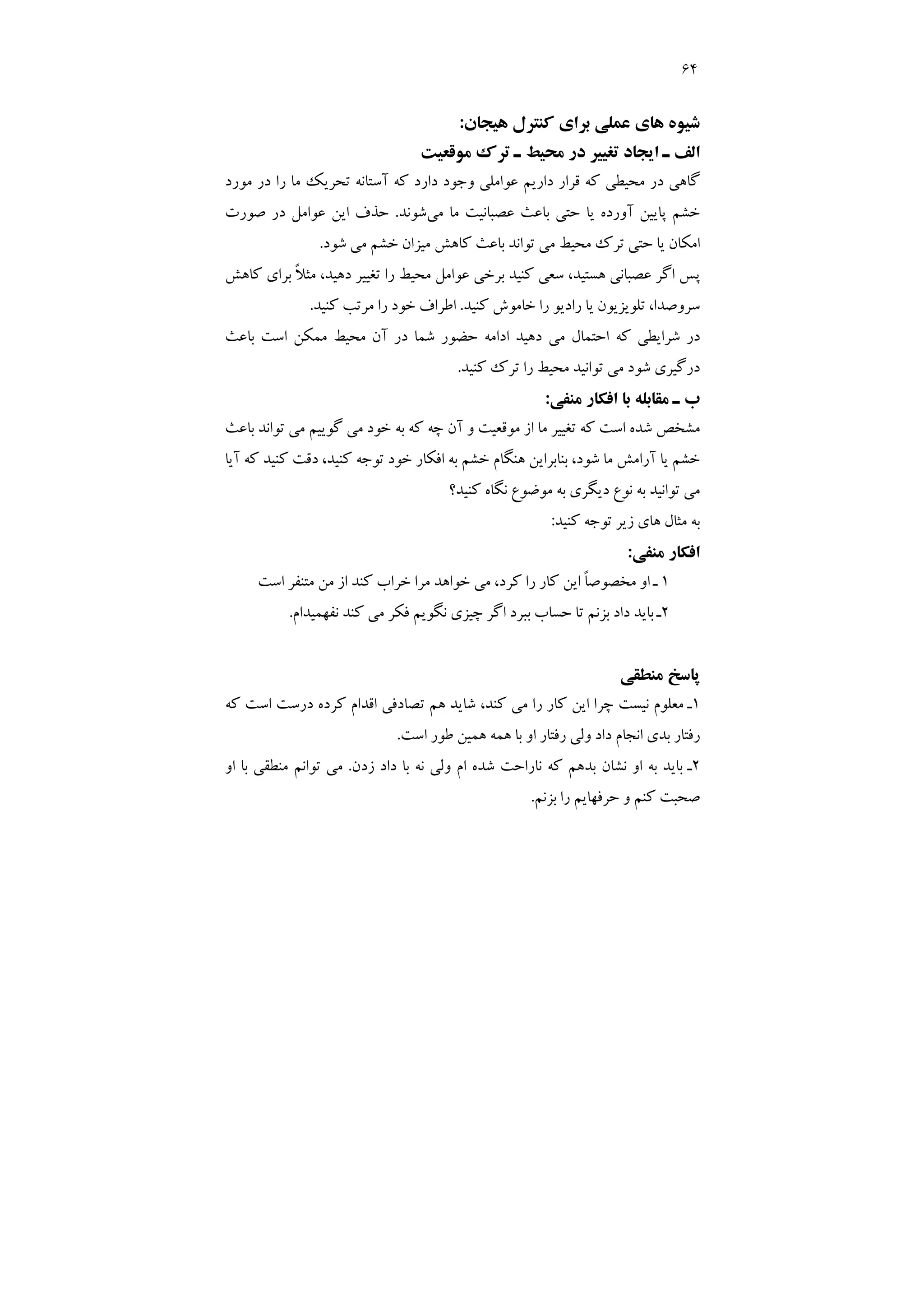 64
‫ﻫﻴﺠﺎن‬ ‫ﻛﻨﺘﺮل‬ ‫ﺑﺮاي‬ ‫ﻋﻤﻠﻲ‬ ‫ﻫﺎي‬ ‫ﺷﻴﻮه‬
:
‫ﻣﻮﻗﻌﻴﺖ‬ ‫ﺗﺮك‬ ‫ـ‬ ‫ﻣﺤﻴﻂ‬ ‫در‬ ‫ﺗﻐﻴﻴﺮ‬ ‫اﻳﺠﺎد‬ ‫ـ‬ ‫اﻟﻒ‬
‫ﻛﻪ‬ ‫دارد‬ ‫وﺟﻮد‬ ‫ﻋﻮاﻣﻠﻲ‬ ‫دارﻳﻢ‬ ‫ﻗﺮار‬ ‫ﻛﻪ‬ ‫ﻣﺤﻴﻄﻲ‬ ‫در‬ ‫ﮔﺎﻫﻲ‬
‫ﻣﻮرد‬ ‫در‬ ‫را‬ ‫ﻣﺎ‬ ‫ﺗﺤﺮﻳﻚ‬ ‫آﺳﺘﺎﻧﻪ‬
‫ﻣﻲ‬ ‫ﻣﺎ‬ ‫ﻋﺼﺒﺎﻧﻴﺖ‬ ‫ﺑﺎﻋﺚ‬ ‫ﺣﺘﻲ‬ ‫ﻳﺎ‬ ‫آورده‬ ‫ﭘﺎﻳﻴﻦ‬ ‫ﺧﺸﻢ‬
‫ﺷﻮﻧﺪ‬
.
‫ﺻﻮرت‬ ‫در‬ ‫ﻋﻮاﻣﻞ‬ ‫اﻳﻦ‬ ‫ﺣﺬف‬
‫ﺷﻮد‬ ‫ﻣﻲ‬ ‫ﺧﺸﻢ‬ ‫ﻣﻴﺰان‬ ‫ﻛﺎﻫﺶ‬ ‫ﺑﺎﻋﺚ‬ ‫ﺗﻮاﻧﺪ‬ ‫ﻣﻲ‬ ‫ﻣﺤﻴﻂ‬ ‫ﺗﺮك‬ ‫ﺣﺘﻲ‬ ‫ﻳﺎ‬ ‫اﻣﻜﺎن‬
.
‫ﻛﺎﻫﺶ‬ ‫ﺑﺮاي‬ ً‫ﻼ‬‫ﻣﺜ‬ ،‫دﻫﻴﺪ‬ ‫ﺗﻐﻴﻴﺮ‬ ‫را‬ ‫ﻣﺤﻴﻂ‬ ‫ﻋﻮاﻣﻞ‬ ‫ﺑﺮﺧﻲ‬ ‫ﻛﻨﻴﺪ‬ ‫ﺳﻌﻲ‬ ،‫ﻫﺴﺘﻴﺪ‬ ‫ﻋﺼﺒﺎﻧﻲ‬ ‫اﮔﺮ‬ ‫ﭘﺲ‬
‫را‬ ‫ﻳﺎ‬ ‫ﺗﻠﻮﻳﺰﻳﻮن‬ ،‫ﺳﺮوﺻﺪا‬
‫ﻛﻨﻴﺪ‬ ‫ﺧﺎﻣﻮش‬ ‫را‬ ‫دﻳﻮ‬
.
‫ﻛﻨﻴﺪ‬ ‫ﻣﺮﺗﺐ‬ ‫را‬ ‫ﺧﻮد‬ ‫اﻃﺮاف‬
.
‫ﺑﺎﻋﺚ‬ ‫اﺳﺖ‬ ‫ﻣﻤﻜﻦ‬ ‫ﻣﺤﻴﻂ‬ ‫آن‬ ‫در‬ ‫ﺷﻤﺎ‬ ‫ﺣﻀﻮر‬ ‫اداﻣﻪ‬ ‫دﻫﻴﺪ‬ ‫ﻣﻲ‬ ‫اﺣﺘﻤﺎل‬ ‫ﻛﻪ‬ ‫ﺷﺮاﻳﻄﻲ‬ ‫در‬
‫ﻛﻨﻴﺪ‬ ‫ﺗﺮك‬ ‫را‬ ‫ﻣﺤﻴﻂ‬ ‫ﺗﻮاﻧﻴﺪ‬ ‫ﻣﻲ‬ ‫ﺷﻮد‬ ‫درﮔﻴﺮي‬
.
‫ﻣﻨﻔﻲ‬ ‫اﻓﻜﺎر‬ ‫ﺑﺎ‬ ‫ﻣﻘﺎﺑﻠﻪ‬ ‫ـ‬ ‫ب‬
:
‫ﺑﺎﻋﺚ‬ ‫ﺗﻮاﻧﺪ‬ ‫ﻣﻲ‬ ‫ﮔﻮﻳﻴﻢ‬ ‫ﻣﻲ‬ ‫ﺧﻮد‬ ‫ﺑﻪ‬ ‫ﻛﻪ‬ ‫ﭼﻪ‬ ‫آن‬ ‫و‬ ‫ﻣﻮﻗﻌﻴﺖ‬ ‫از‬ ‫ﻣﺎ‬ ‫ﺗﻐﻴﻴﺮ‬ ‫ﻛﻪ‬ ‫اﺳﺖ‬ ‫ﺷﺪه‬ ‫ﻣﺸﺨﺺ‬
‫ﺧﺸﻢ‬
‫آﻳﺎ‬ ‫ﻛﻪ‬ ‫ﻛﻨﻴﺪ‬ ‫دﻗﺖ‬ ،‫ﻛﻨﻴﺪ‬ ‫ﺗﻮﺟﻪ‬ ‫ﺧﻮد‬ ‫اﻓﻜﺎر‬ ‫ﺑﻪ‬ ‫ﺧﺸﻢ‬ ‫ﻫﻨﮕﺎم‬ ‫ﺑﻨﺎﺑﺮاﻳﻦ‬ ،‫ﺷﻮد‬ ‫ﻣﺎ‬ ‫آراﻣﺶ‬ ‫ﻳﺎ‬
‫ﻛﻨﻴﺪ؟‬ ‫ﻧﮕﺎه‬ ‫ﻣﻮﺿﻮع‬ ‫ﺑﻪ‬ ‫دﻳﮕﺮي‬ ‫ﻧﻮع‬ ‫ﺑﻪ‬ ‫ﺗﻮاﻧﻴﺪ‬ ‫ﻣﻲ‬
‫ﻛﻨﻴﺪ‬ ‫ﺗﻮﺟﻪ‬ ‫زﻳﺮ‬ ‫ﻫﺎي‬ ‫ﻣﺜﺎل‬ ‫ﺑﻪ‬
:
‫ﻣﻨﻔﻲ‬ ‫اﻓﻜﺎر‬
:
1
‫اﺳﺖ‬ ‫ﻣﺘﻨﻔﺮ‬ ‫ﻣﻦ‬ ‫از‬ ‫ﻛﻨﺪ‬ ‫ﺧﺮاب‬ ‫ﻣﺮا‬ ‫ﺧﻮاﻫﺪ‬ ‫ﻣﻲ‬ ،‫ﻛﺮد‬ ‫را‬ ‫ﻛﺎر‬ ‫اﻳﻦ‬ ً‫ﺎ‬‫ﻣﺨﺼﻮﺻ‬ ‫او‬ ‫ـ‬
2
‫ﺑﺒﺮد‬ ‫ﺣﺴﺎب‬ ‫ﺗﺎ‬ ‫ﺑﺰﻧﻢ‬ ‫داد‬ ‫ﺑﺎﻳﺪ‬ ‫ـ‬
‫ﻧﻔﻬﻤﻴﺪام‬ ‫ﻛﻨﺪ‬ ‫ﻣﻲ‬ ‫ﻓﻜﺮ‬ ‫ﻧﮕﻮﻳﻢ‬ ‫ﭼﻴﺰي‬ ‫اﮔﺮ‬
.
‫ﻣﻨﻄﻘﻲ‬ ‫ﭘﺎﺳﺦ‬
1
‫ﻣﻌﻠﻮ‬ ‫ـ‬
‫م‬
‫ﻛﻪ‬ ‫اﺳﺖ‬ ‫درﺳﺖ‬ ‫ﻛﺮده‬ ‫اﻗﺪام‬ ‫ﺗﺼﺎدﻓﻲ‬ ‫ﻫﻢ‬ ‫ﺷﺎﻳﺪ‬ ،‫ﻛﻨﺪ‬ ‫ﻣﻲ‬ ‫را‬ ‫ﻛﺎر‬ ‫اﻳﻦ‬ ‫ﭼﺮا‬ ‫ﻧﻴﺴﺖ‬
‫اﺳﺖ‬ ‫ﻃﻮر‬ ‫ﻫﻤﻴﻦ‬ ‫ﻫﻤﻪ‬ ‫ﺑﺎ‬ ‫او‬ ‫رﻓﺘﺎر‬ ‫وﻟﻲ‬ ‫داد‬ ‫اﻧﺠﺎم‬ ‫ﺑﺪي‬ ‫رﻓﺘﺎر‬
.
2
‫زدن‬ ‫داد‬ ‫ﺑﺎ‬ ‫ﻧﻪ‬ ‫وﻟﻲ‬ ‫ام‬ ‫ﺷﺪه‬ ‫ﻧﺎراﺣﺖ‬ ‫ﻛﻪ‬ ‫ﺑﺪﻫﻢ‬ ‫ﻧﺸﺎن‬ ‫او‬ ‫ﺑﻪ‬ ‫ﺑﺎﻳﺪ‬ ‫ـ‬
.
‫ﺑﺎ‬ ‫ﻣﻨﻄﻘﻲ‬ ‫ﺗﻮاﻧﻢ‬ ‫ﻣﻲ‬
‫او‬
‫ﺑﺰﻧﻢ‬ ‫را‬ ‫ﺣﺮﻓﻬﺎﻳﻢ‬ ‫و‬ ‫ﻛﻨﻢ‬ ‫ﺻﺤﺒﺖ‬
.
 