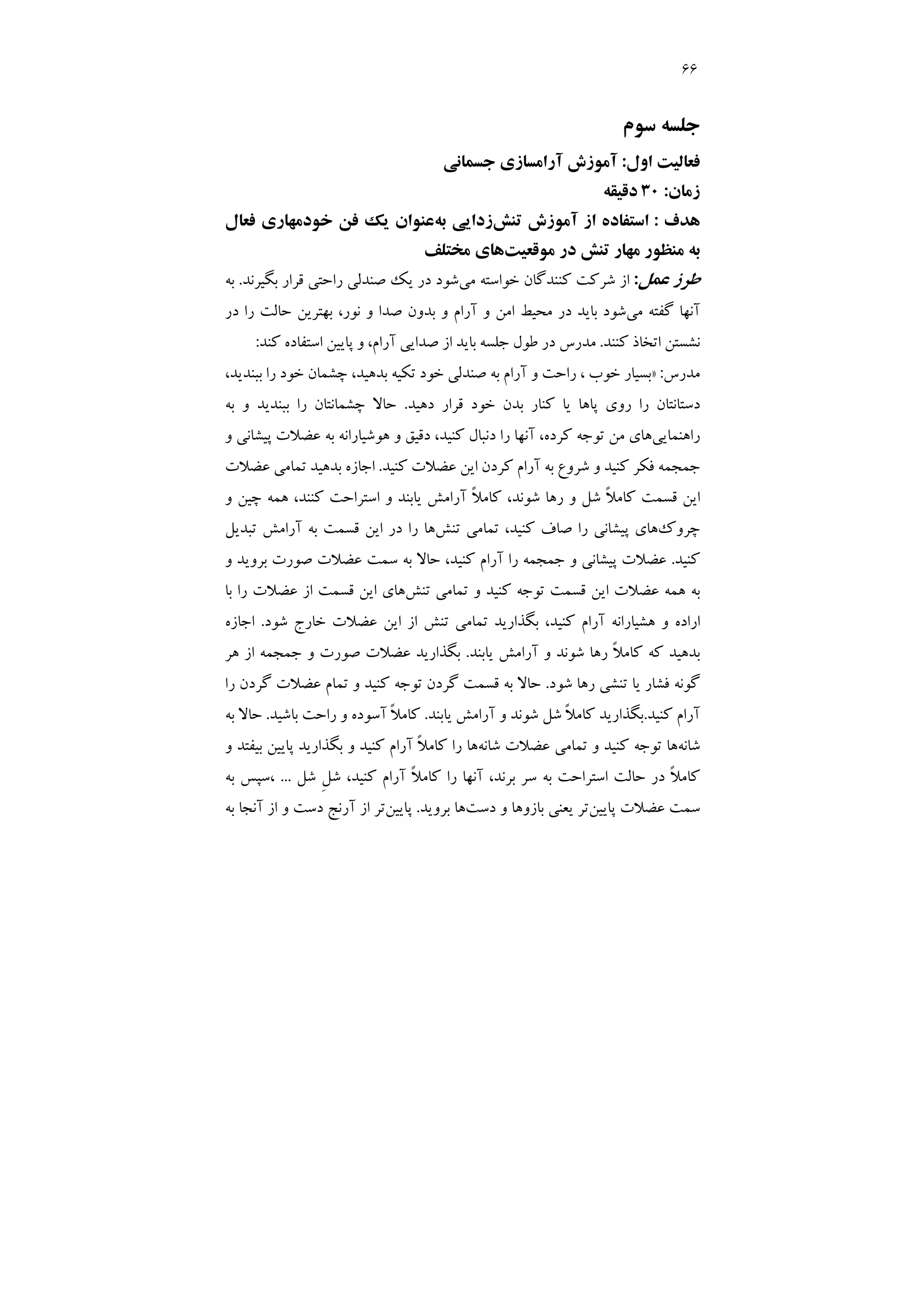 66
‫ﺳﻮم‬ ‫ﺟﻠﺴﻪ‬
‫اول‬ ‫ﻓﻌﺎﻟﻴﺖ‬
:
‫ﺟﺴﻤﺎﻧﻲ‬ ‫آراﻣﺴﺎزي‬ ‫آﻣﻮزش‬
‫زﻣﺎن‬
:
30
‫دﻗﻴﻘﻪ‬
‫ﻫﺪف‬
:
‫ﺗﻨﺶ‬ ‫آﻣﻮزش‬ ‫از‬ ‫اﺳﺘﻔﺎده‬
‫زدا‬
‫ﺑﻪ‬ ‫ﻳﻲ‬
‫ﻓﻌﺎل‬ ‫ﺧﻮدﻣﻬﺎري‬ ‫ﻓﻦ‬ ‫ﻳﻚ‬ ‫ﻋﻨﻮان‬
‫ﻣﻮﻗﻌﻴﺖ‬ ‫در‬ ‫ﺗﻨﺶ‬ ‫ﻣﻬﺎر‬ ‫ﻣﻨﻈﻮر‬ ‫ﺑﻪ‬
‫ﻣﺨﺘﻠﻒ‬ ‫ﻫﺎي‬
‫ﻋﻤﻞ‬ ‫ﻃﺮز‬
:
‫ﻣﻲ‬ ‫ﺧﻮاﺳﺘﻪ‬ ‫ﻛﻨﻨﺪﮔﺎن‬ ‫ﺷﺮﻛﺖ‬ ‫از‬
‫ﺑﮕﻴﺮﻧﺪ‬ ‫ﻗﺮار‬ ‫راﺣﺘﻲ‬ ‫ﺻﻨﺪﻟﻲ‬ ‫ﻳﻚ‬ ‫در‬ ‫ﺷﻮد‬
.
‫ﺑﻪ‬
‫ﻣﻲ‬ ‫ﮔﻔﺘﻪ‬ ‫آﻧﻬﺎ‬
‫ﺑﻬﺘﺮﻳﻦ‬ ،‫ﻧﻮر‬ ‫و‬ ‫ﺻﺪا‬ ‫ﺑﺪون‬ ‫و‬ ‫آرام‬ ‫و‬ ‫اﻣﻦ‬ ‫ﻣﺤﻴﻂ‬ ‫در‬ ‫ﺑﺎﻳﺪ‬ ‫ﺷﻮد‬
‫در‬ ‫را‬ ‫ﺣﺎﻟﺖ‬
‫ﻛﻨﻨﺪ‬ ‫اﺗﺨﺎذ‬ ‫ﻧﺸﺴﺘﻦ‬
.
‫ﺑ‬ ‫ﺟﻠﺴﻪ‬ ‫ﻃﻮل‬ ‫در‬ ‫ﻣﺪرس‬
‫ﻛﻨﺪ‬ ‫اﺳﺘﻔﺎده‬ ‫ﭘﺎﻳﻴﻦ‬ ‫و‬ ،‫آرام‬ ‫ﺻﺪاﻳﻲ‬ ‫از‬ ‫ﺎﻳﺪ‬
:
‫ﻣﺪرس‬
:
»
،‫ﺑﺪﻫﻴﺪ‬ ‫ﺗﻜﻴﻪ‬ ‫ﺧﻮد‬ ‫ﺻﻨﺪﻟﻲ‬ ‫ﺑﻪ‬ ‫آرام‬ ‫و‬ ‫راﺣﺖ‬ ، ‫ﺧﻮب‬ ‫ﺑﺴﻴﺎر‬
،‫ﺑﺒﻨﺪﻳﺪ‬ ‫را‬ ‫ﺧﻮد‬ ‫ﭼﺸﻤﺎن‬
‫دﻫﻴﺪ‬ ‫ﻗﺮار‬ ‫ﺧﻮد‬ ‫ﺑﺪن‬ ‫ﻛﻨﺎر‬ ‫ﻳﺎ‬ ‫ﭘﺎﻫﺎ‬ ‫روي‬ ‫را‬ ‫دﺳﺘﺎﻧﺘﺎن‬
.
‫ﺑﻪ‬ ‫و‬ ‫ﺑﺒﻨﺪﻳﺪ‬ ‫را‬ ‫ﭼﺸﻤﺎﻧﺘﺎن‬ ‫ﺣﺎﻻ‬
‫راﻫﻨﻤﺎﻳﻲ‬
‫ﻫﻮﺷﻴﺎر‬ ‫و‬ ‫دﻗﻴﻖ‬ ،‫ﻛﻨﻴﺪ‬ ‫دﻧﺒﺎل‬ ‫را‬ ‫آﻧﻬﺎ‬ ،‫ﻛﺮده‬ ‫ﺗﻮﺟﻪ‬ ‫ﻣﻦ‬ ‫ﻫﺎي‬
‫و‬ ‫ﭘﻴﺸﺎﻧﻲ‬ ‫ﻋﻀﻼت‬ ‫ﺑﻪ‬ ‫اﻧﻪ‬
‫ﻛﻨﻴﺪ‬ ‫ﻓﻜﺮ‬ ‫ﺟﻤﺠﻤﻪ‬
‫ﻛﻨﻴﺪ‬ ‫ﻋﻀﻼت‬ ‫اﻳﻦ‬ ‫ﻛﺮدن‬ ‫آرام‬ ‫ﺑﻪ‬ ‫ﺷﺮوع‬ ‫و‬
.
‫ﻋﻀﻼت‬ ‫ﺗﻤﺎﻣﻲ‬ ‫ﺑﺪﻫﻴﺪ‬ ‫اﺟﺎزه‬
‫و‬ ‫ﭼﻴﻦ‬ ‫ﻫﻤﻪ‬ ،‫ﻛﻨﻨﺪ‬ ‫اﺳﺘﺮاﺣﺖ‬ ‫و‬ ‫ﻳﺎﺑﻨﺪ‬ ‫آراﻣﺶ‬ ً‫ﻼ‬‫ﻛﺎﻣ‬ ،‫ﺷﻮﻧﺪ‬ ‫رﻫﺎ‬ ‫و‬ ‫ﺷﻞ‬ ً‫ﻼ‬‫ﻛﺎﻣ‬ ‫ﻗﺴﻤﺖ‬ ‫اﻳﻦ‬
‫ﭼﺮوك‬
‫ﺗﻨﺶ‬ ‫ﺗﻤﺎﻣﻲ‬ ،‫ﻛﻨﻴﺪ‬ ‫ﺻﺎف‬ ‫را‬ ‫ﭘﻴﺸﺎﻧﻲ‬ ‫ﻫﺎي‬
‫ﺗﺒﺪﻳﻞ‬ ‫آراﻣﺶ‬ ‫ﺑﻪ‬ ‫ﻗﺴﻤﺖ‬ ‫اﻳﻦ‬ ‫در‬ ‫را‬ ‫ﻫﺎ‬
‫ﻛﻨﻴﺪ‬
.
‫ﻋﻀﻼت‬
‫و‬ ‫ﺑﺮوﻳﺪ‬ ‫ﺻﻮرت‬ ‫ﻋﻀﻼت‬ ‫ﺳﻤﺖ‬ ‫ﺑﻪ‬ ‫ﺣﺎﻻ‬ ،‫ﻛﻨﻴﺪ‬ ‫آرام‬ ‫را‬ ‫ﺟﻤﺠﻤﻪ‬ ‫و‬ ‫ﭘﻴﺸﺎﻧﻲ‬
‫ﺗﻨﺶ‬ ‫ﺗﻤﺎﻣﻲ‬ ‫و‬ ‫ﻛﻨﻴﺪ‬ ‫ﺗﻮﺟﻪ‬ ‫ﻗﺴﻤﺖ‬ ‫اﻳﻦ‬ ‫ﻋﻀﻼت‬ ‫ﻫﻤﻪ‬ ‫ﺑﻪ‬
‫ﺑﺎ‬ ‫را‬ ‫ﻋﻀﻼت‬ ‫از‬ ‫ﻗﺴﻤﺖ‬ ‫اﻳﻦ‬ ‫ﻫﺎي‬
‫ﺗﻨﺶ‬ ‫ﺗﻤﺎﻣﻲ‬ ‫ﺑﮕﺬارﻳﺪ‬ ،‫ﻛﻨﻴﺪ‬ ‫آرام‬ ‫ﻫﺸﻴﺎراﻧﻪ‬ ‫و‬ ‫اراده‬
‫ﺷﻮد‬ ‫ﺧﺎرج‬ ‫ﻋﻀﻼت‬ ‫اﻳﻦ‬ ‫از‬
.
‫اﺟﺎزه‬
‫ﻳﺎﺑﻨﺪ‬ ‫آراﻣﺶ‬ ‫و‬ ‫ﺷﻮﻧﺪ‬ ‫رﻫﺎ‬ ً‫ﻼ‬‫ﻛﺎﻣ‬ ‫ﻛﻪ‬ ‫ﺑﺪﻫﻴﺪ‬
.
‫ﺑﮕﺬارﻳﺪ‬
‫ﻫﺮ‬ ‫از‬ ‫ﺟﻤﺠﻤﻪ‬ ‫و‬ ‫ﺻﻮرت‬ ‫ﻋﻀﻼت‬
‫ﻳﺎ‬ ‫ﻓﺸﺎر‬ ‫ﮔﻮﻧﻪ‬
‫ﺗ‬
‫ﺷﻮد‬ ‫رﻫﺎ‬ ‫ﻨﺸﻲ‬
.
‫را‬ ‫ﮔﺮدن‬ ‫ﻋﻀﻼت‬ ‫ﺗﻤﺎم‬ ‫و‬ ‫ﻛﻨﻴﺪ‬ ‫ﺗﻮﺟﻪ‬ ‫ﮔﺮدن‬ ‫ﻗﺴﻤﺖ‬ ‫ﺑﻪ‬ ‫ﺣﺎﻻ‬
‫ﻛﻨﻴﺪ‬ ‫آرام‬
.
‫ﻳﺎﺑﻨﺪ‬ ‫آراﻣﺶ‬ ‫و‬ ‫ﺷﻮﻧﺪ‬ ‫ﺷﻞ‬ ً‫ﻼ‬‫ﻛﺎﻣ‬ ‫ﺑﮕﺬارﻳﺪ‬
.
‫ﺑﺎﺷﻴﺪ‬ ‫راﺣﺖ‬ ‫و‬ ‫آﺳﻮده‬ ً‫ﻼ‬‫ﻛﺎﻣ‬
.
‫ﺑﻪ‬ ‫ﺣﺎﻻ‬
‫ﺷﺎﻧﻪ‬
‫ﺷﺎﻧﻪ‬ ‫ﻋﻀﻼت‬ ‫ﺗﻤﺎﻣﻲ‬ ‫و‬ ‫ﻛﻨﻴﺪ‬ ‫ﺗﻮﺟﻪ‬ ‫ﻫﺎ‬
‫ﭘ‬ ‫ﺑﮕﺬارﻳﺪ‬ ‫و‬ ‫ﻛﻨﻴﺪ‬ ‫آرام‬ ً‫ﻼ‬‫ﻛﺎﻣ‬ ‫را‬ ‫ﻫﺎ‬
‫و‬ ‫ﺑﻴﻔﺘﺪ‬ ‫ﺎﻳﻴﻦ‬
ِ‫ﻞ‬‫ﺷ‬ ،‫ﻛﻨﻴﺪ‬ ‫آرام‬ ً‫ﻼ‬‫ﻛﺎﻣ‬ ‫را‬ ‫آﻧﻬﺎ‬ ،‫ﺑﺮﻧﺪ‬ ‫ﺳﺮ‬ ‫ﺑﻪ‬ ‫اﺳﺘﺮاﺣﺖ‬ ‫ﺣﺎﻟﺖ‬ ‫در‬ ً‫ﻼ‬‫ﻛﺎﻣ‬
‫ﺷﻞ‬
...
‫ﺑﻪ‬ ‫ﺳﭙﺲ‬،
‫ﭘﺎﻳﻴﻦ‬ ‫ﻋﻀﻼت‬ ‫ﺳﻤﺖ‬
‫دﺳﺖ‬ ‫و‬ ‫ﺑﺎزوﻫﺎ‬ ‫ﻳﻌﻨﻲ‬ ‫ﺗﺮ‬
‫ﺑﺮوﻳﺪ‬ ‫ﻫﺎ‬
.
‫ﭘﺎﻳﻴﻦ‬
‫ﺑﻪ‬ ‫آﻧﺠﺎ‬ ‫از‬ ‫و‬ ‫دﺳﺖ‬ ‫آرﻧﺞ‬ ‫از‬ ‫ﺗﺮ‬
 