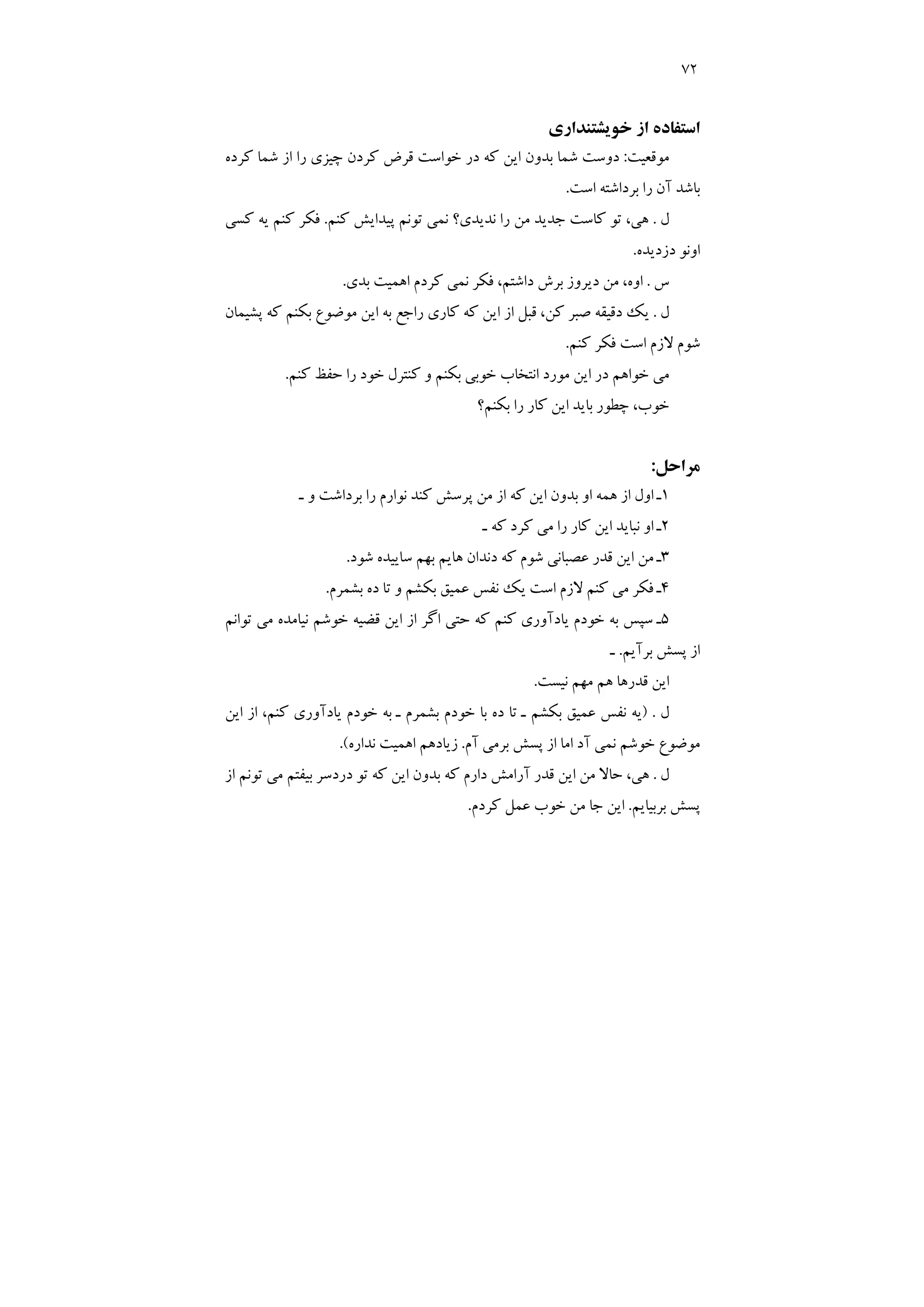 72
‫ﺧﻮﻳﺸﺘﻨﺪاري‬ ‫از‬ ‫اﺳﺘﻔﺎده‬
‫ﻣﻮﻗﻌﻴﺖ‬
:
‫ﻛﺮ‬ ‫ﻗﺮض‬ ‫ﺧﻮاﺳﺖ‬ ‫در‬ ‫ﻛﻪ‬ ‫اﻳﻦ‬ ‫ﺑﺪون‬ ‫ﺷﻤﺎ‬ ‫دوﺳﺖ‬
‫ﻛﺮده‬ ‫ﺷﻤﺎ‬ ‫از‬ ‫را‬ ‫ﭼﻴﺰي‬ ‫دن‬
‫اﺳﺖ‬ ‫ﺑﺮداﺷﺘﻪ‬ ‫را‬ ‫آن‬ ‫ﺑﺎﺷﺪ‬
.
‫ل‬
.
‫ﻛﻨﻢ‬ ‫ﭘﻴﺪاﻳﺶ‬ ‫ﺗﻮﻧﻢ‬ ‫ﻧﻤﻲ‬ ‫ﻧﺪﻳﺪي؟‬ ‫را‬ ‫ﻣﻦ‬ ‫ﺟﺪﻳﺪ‬ ‫ﻛﺎﺳﺖ‬ ‫ﺗﻮ‬ ،‫ﻫﻲ‬
.
‫ﻛﺴﻲ‬ ‫ﻳﻪ‬ ‫ﻛﻨﻢ‬ ‫ﻓﻜﺮ‬
‫دزدﻳﺪه‬ ‫اوﻧﻮ‬
.
‫س‬
.
‫ﺑﺪي‬ ‫اﻫﻤﻴﺖ‬ ‫ﻛﺮدم‬ ‫ﻧﻤﻲ‬ ‫ﻓﻜﺮ‬ ،‫داﺷﺘﻢ‬ ‫ﺑﺮش‬ ‫دﻳﺮوز‬ ‫ﻣﻦ‬ ،‫اوه‬
.
‫ل‬
.
‫ﭘﺸﻴﻤﺎن‬ ‫ﻛﻪ‬ ‫ﺑﻜﻨﻢ‬ ‫ﻣﻮﺿﻮع‬ ‫اﻳﻦ‬ ‫ﺑﻪ‬ ‫راﺟﻊ‬ ‫ﻛﺎري‬ ‫ﻛﻪ‬ ‫اﻳﻦ‬ ‫از‬ ‫ﻗﺒﻞ‬ ،‫ﻛﻦ‬ ‫ﺻﺒﺮ‬ ‫دﻗﻴﻘﻪ‬ ‫ﻳﻚ‬
‫ﻛﻨﻢ‬ ‫ﻓﻜﺮ‬ ‫اﺳﺖ‬ ‫ﻻزم‬ ‫ﺷﻮم‬
.
‫ﻛﻨﻢ‬ ‫ﺣﻔﻆ‬ ‫را‬ ‫ﺧﻮد‬ ‫ﻛﻨﺘﺮل‬ ‫و‬ ‫ﺑﻜﻨﻢ‬ ‫ﺧﻮﺑﻲ‬ ‫اﻧﺘﺨﺎب‬ ‫ﻣﻮرد‬ ‫اﻳﻦ‬ ‫در‬ ‫ﺧﻮاﻫﻢ‬ ‫ﻣﻲ‬
.
‫ﺑﻜﻨﻢ؟‬ ‫را‬ ‫ﻛﺎر‬ ‫اﻳﻦ‬ ‫ﺑﺎﻳﺪ‬ ‫ﭼﻄﻮر‬ ،‫ﺧﻮب‬
‫ﻣﺮاﺣﻞ‬
:
1
‫ـ‬ ‫و‬ ‫ﺑﺮداﺷﺖ‬ ‫را‬ ‫ﻧﻮارم‬ ‫ﻛﻨﺪ‬ ‫ﭘﺮﺳﺶ‬ ‫ﻣﻦ‬ ‫از‬ ‫ﻛﻪ‬ ‫اﻳﻦ‬ ‫ﺑﺪون‬ ‫او‬ ‫ﻫﻤﻪ‬ ‫از‬ ‫اول‬ ‫ـ‬
2
‫ـ‬ ‫ﻛﻪ‬ ‫ﻛﺮد‬ ‫ﻣﻲ‬ ‫را‬ ‫ﻛﺎر‬ ‫اﻳﻦ‬ ‫ﻧﺒﺎﻳﺪ‬ ‫او‬ ‫ـ‬
3
‫دﻧﺪان‬ ‫ﻛﻪ‬ ‫ﺷﻮم‬ ‫ﻋﺼﺒﺎﻧﻲ‬ ‫ﻗﺪر‬ ‫اﻳﻦ‬ ‫ﻣﻦ‬ ‫ـ‬
‫ﺷﻮد‬ ‫ﺳﺎﻳﻴﺪه‬ ‫ﺑﻬﻢ‬ ‫ﻫﺎﻳﻢ‬
.
4
‫ﺑﺸﻤﺮم‬ ‫ده‬ ‫ﺗﺎ‬ ‫و‬ ‫ﺑﻜﺸﻢ‬ ‫ﻋﻤﻴﻖ‬ ‫ﻧﻔﺲ‬ ‫ﻳﻚ‬ ‫اﺳﺖ‬ ‫ﻻزم‬ ‫ﻛﻨﻢ‬ ‫ﻣﻲ‬ ‫ﻓﻜﺮ‬ ‫ـ‬
.
5
‫ﺗﻮاﻧﻢ‬ ‫ﻣﻲ‬ ‫ﻧﻴﺎﻣﺪه‬ ‫ﺧﻮﺷﻢ‬ ‫ﻗﻀﻴﻪ‬ ‫اﻳﻦ‬ ‫از‬ ‫اﮔﺮ‬ ‫ﺣﺘﻲ‬ ‫ﻛﻪ‬ ‫ﻛﻨﻢ‬ ‫ﻳﺎدآوري‬ ‫ﺧﻮدم‬ ‫ﺑﻪ‬ ‫ﺳﭙﺲ‬ ‫ـ‬
‫ﺑﺮآﻳﻢ‬ ‫ﭘﺴﺶ‬ ‫از‬
.
‫ـ‬
‫ﻧﻴﺴﺖ‬ ‫ﻣﻬﻢ‬ ‫ﻫﻢ‬ ‫ﻗﺪرﻫﺎ‬ ‫اﻳﻦ‬
.
‫ل‬
) .
‫از‬ ،‫ﻛﻨﻢ‬ ‫ﻳﺎدآوري‬ ‫ﺧﻮدم‬ ‫ﺑﻪ‬ ‫ـ‬ ‫ﺑﺸﻤﺮم‬ ‫ﺧﻮدم‬ ‫ﺑﺎ‬ ‫ده‬ ‫ﺗﺎ‬ ‫ـ‬ ‫ﺑﻜﺸﻢ‬ ‫ﻋﻤﻴﻖ‬ ‫ﻧﻔﺲ‬ ‫ﻳﻪ‬
‫اﻳﻦ‬
‫آم‬ ‫ﺑﺮﻣﻲ‬ ‫ﭘﺴﺶ‬ ‫از‬ ‫اﻣﺎ‬ ‫آد‬ ‫ﻧﻤﻲ‬ ‫ﺧﻮﺷﻢ‬ ‫ﻣﻮﺿﻮع‬
.
‫ﻧﺪاره‬ ‫اﻫﻤﻴﺖ‬ ‫زﻳﺎدﻫﻢ‬
.(
‫ل‬
.
‫از‬ ‫ﺗﻮﻧﻢ‬ ‫ﻣﻲ‬ ‫ﺑﻴﻔﺘﻢ‬ ‫دردﺳﺮ‬ ‫ﺗﻮ‬ ‫ﻛﻪ‬ ‫اﻳﻦ‬ ‫ﺑﺪون‬ ‫ﻛﻪ‬ ‫دارم‬ ‫آراﻣﺶ‬ ‫ﻗﺪر‬ ‫اﻳﻦ‬ ‫ﻣﻦ‬ ‫ﺣﺎﻻ‬ ،‫ﻫﻲ‬
‫ﺑﺮﺑﻴﺎﻳﻢ‬ ‫ﭘﺴﺶ‬
.
‫ﻛﺮدم‬ ‫ﻋﻤﻞ‬ ‫ﺧﻮب‬ ‫ﻣﻦ‬ ‫ﺟﺎ‬ ‫اﻳﻦ‬
.
 