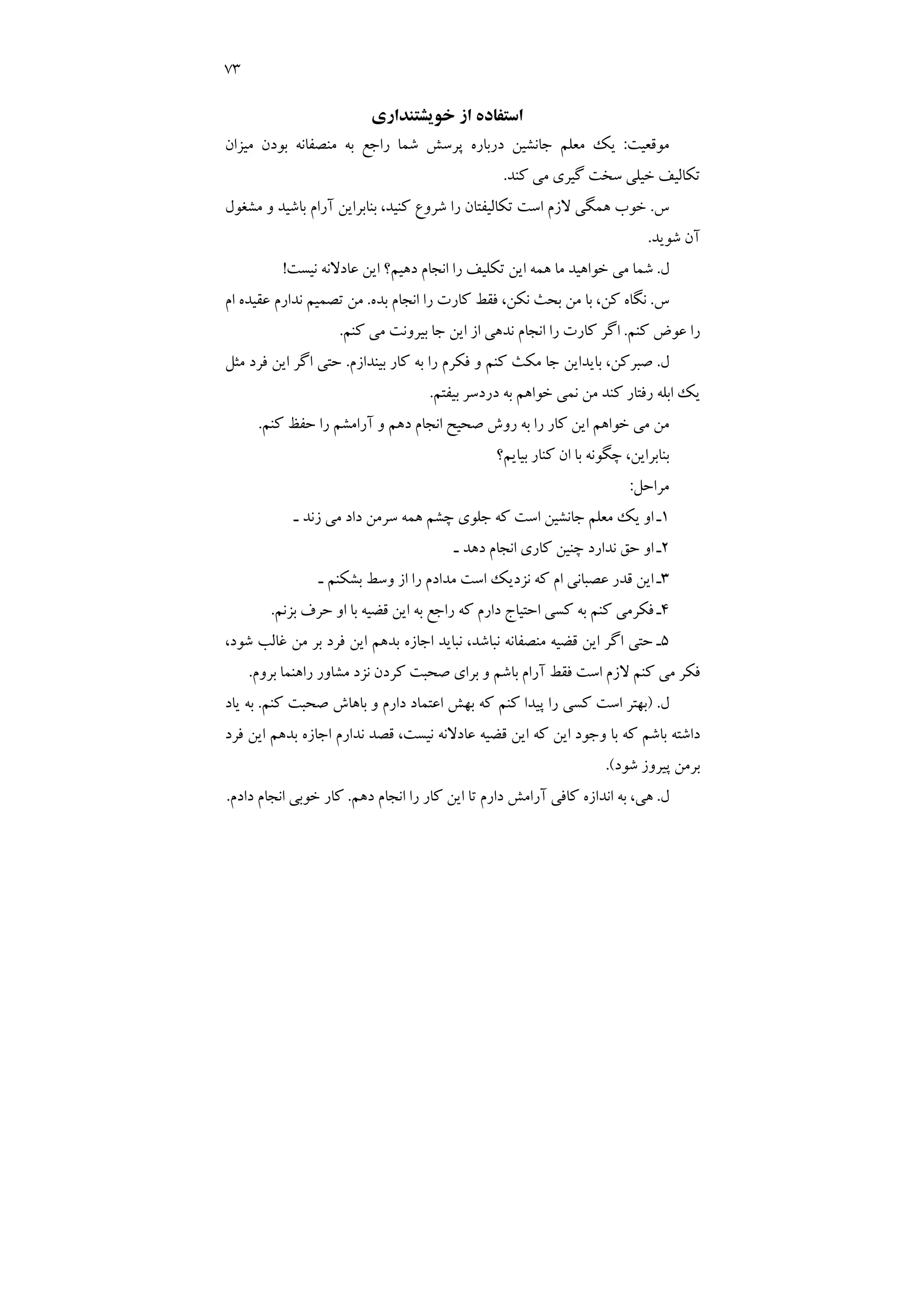 73
‫ﺧﻮﻳﺸﺘﻨﺪاري‬ ‫از‬ ‫اﺳﺘﻔﺎده‬
‫ﻣﻮﻗﻌﻴﺖ‬
:
‫ﺑ‬ ‫ﻣﻨﺼﻔﺎﻧﻪ‬ ‫ﺑﻪ‬ ‫راﺟﻊ‬ ‫ﺷﻤﺎ‬ ‫ﭘﺮﺳﺶ‬ ‫درﺑﺎره‬ ‫ﺟﺎﻧﺸﻴﻦ‬ ‫ﻣﻌﻠﻢ‬ ‫ﻳﻚ‬
‫ﻣﻴﺰان‬ ‫ﻮدن‬
‫ﻛﻨﺪ‬ ‫ﻣﻲ‬ ‫ﮔﻴﺮي‬ ‫ﺳﺨﺖ‬ ‫ﺧﻴﻠﻲ‬ ‫ﺗﻜﺎﻟﻴﻒ‬
.
‫س‬
.
‫ﻣﺸﻐﻮل‬ ‫و‬ ‫ﺑﺎﺷﻴﺪ‬ ‫آرام‬ ‫ﺑﻨﺎﺑﺮاﻳﻦ‬ ،‫ﻛﻨﻴﺪ‬ ‫ﺷﺮوع‬ ‫را‬ ‫ﺗﻜﺎﻟﻴﻔﺘﺎن‬ ‫اﺳﺖ‬ ‫ﻻزم‬ ‫ﻫﻤﮕﻲ‬ ‫ﺧﻮب‬
‫ﺷﻮﻳﺪ‬ ‫آن‬
.
‫ل‬
.
‫ﻧﻴﺴﺖ‬ ‫ﻋﺎدﻻﻧﻪ‬ ‫اﻳﻦ‬ ‫دﻫﻴﻢ؟‬ ‫اﻧﺠﺎم‬ ‫را‬ ‫ﺗﻜﻠﻴﻒ‬ ‫اﻳﻦ‬ ‫ﻫﻤﻪ‬ ‫ﻣﺎ‬ ‫ﺧﻮاﻫﻴﺪ‬ ‫ﻣﻲ‬ ‫ﺷﻤﺎ‬
!
‫س‬
.
‫ﺑﺪه‬ ‫اﻧﺠﺎم‬ ‫را‬ ‫ﻛﺎرت‬ ‫ﻓﻘﻂ‬ ،‫ﻧﻜﻦ‬ ‫ﺑﺤﺚ‬ ‫ﻣﻦ‬ ‫ﺑﺎ‬ ،‫ﻛﻦ‬ ‫ﻧﮕﺎه‬
.
‫ﻋﻘﻴ‬ ‫ﻧﺪارم‬ ‫ﺗﺼﻤﻴﻢ‬ ‫ﻣﻦ‬
‫ام‬ ‫ﺪه‬
‫ﻛﻨﻢ‬ ‫ﻋﻮض‬ ‫را‬
.
‫ﻛﻨﻢ‬ ‫ﻣﻲ‬ ‫ﺑﻴﺮوﻧﺖ‬ ‫ﺟﺎ‬ ‫اﻳﻦ‬ ‫از‬ ‫ﻧﺪﻫﻲ‬ ‫اﻧﺠﺎم‬ ‫را‬ ‫ﻛﺎرت‬ ‫اﮔﺮ‬
.
‫ل‬
.
‫ﺑﻴﻨﺪازم‬ ‫ﻛﺎر‬ ‫ﺑﻪ‬ ‫را‬ ‫ﻓﻜﺮم‬ ‫و‬ ‫ﻛﻨﻢ‬ ‫ﻣﻜﺚ‬ ‫ﺟﺎ‬ ‫ﺑﺎﻳﺪاﻳﻦ‬ ،‫ﺻﺒﺮﻛﻦ‬
.
‫ﻣﺜﻞ‬ ‫ﻓﺮد‬ ‫اﻳﻦ‬ ‫اﮔﺮ‬ ‫ﺣﺘﻲ‬
‫ﺑﻴﻔﺘﻢ‬ ‫دردﺳﺮ‬ ‫ﺑﻪ‬ ‫ﺧﻮاﻫﻢ‬ ‫ﻧﻤﻲ‬ ‫ﻣﻦ‬ ‫ﻛﻨﺪ‬ ‫رﻓﺘﺎر‬ ‫اﺑﻠﻪ‬ ‫ﻳﻚ‬
.
‫ﻛﻨﻢ‬ ‫ﺣﻔﻆ‬ ‫را‬ ‫آراﻣﺸﻢ‬ ‫و‬ ‫دﻫﻢ‬ ‫اﻧﺠﺎم‬ ‫ﺻﺤﻴﺢ‬ ‫روش‬ ‫ﺑﻪ‬ ‫را‬ ‫ﻛﺎر‬ ‫اﻳﻦ‬ ‫ﺧﻮاﻫﻢ‬ ‫ﻣﻲ‬ ‫ﻣﻦ‬
.
‫ﺑﻨ‬
‫ﺑﻴﺎﻳﻢ؟‬ ‫ﻛﻨﺎر‬ ‫ان‬ ‫ﺑﺎ‬ ‫ﭼﮕﻮﻧﻪ‬ ،‫ﺎﺑﺮاﻳﻦ‬
‫ﻣﺮاﺣﻞ‬
:
1
‫ـ‬ ‫زﻧﺪ‬ ‫ﻣﻲ‬ ‫داد‬ ‫ﺳﺮﻣﻦ‬ ‫ﻫﻤﻪ‬ ‫ﭼﺸﻢ‬ ‫ﺟﻠﻮي‬ ‫ﻛﻪ‬ ‫اﺳﺖ‬ ‫ﺟﺎﻧﺸﻴﻦ‬ ‫ﻣﻌﻠﻢ‬ ‫ﻳﻚ‬ ‫او‬ ‫ـ‬
2
‫ـ‬ ‫دﻫﺪ‬ ‫اﻧﺠﺎم‬ ‫ﻛﺎري‬ ‫ﭼﻨﻴﻦ‬ ‫ﻧﺪارد‬ ‫ﺣﻖ‬ ‫او‬ ‫ـ‬
3
‫ـ‬ ‫ﺑﺸﻜﻨﻢ‬ ‫وﺳﻂ‬ ‫از‬ ‫را‬ ‫ﻣﺪادم‬ ‫اﺳﺖ‬ ‫ﻧﺰدﻳﻚ‬ ‫ﻛﻪ‬ ‫ام‬ ‫ﻋﺼﺒﺎﻧﻲ‬ ‫ﻗﺪر‬ ‫اﻳﻦ‬ ‫ـ‬
4
‫ﺑ‬ ‫ﺣﺮف‬ ‫او‬ ‫ﺑﺎ‬ ‫ﻗﻀﻴﻪ‬ ‫اﻳﻦ‬ ‫ﺑﻪ‬ ‫راﺟﻊ‬ ‫ﻛﻪ‬ ‫دارم‬ ‫اﺣﺘﻴﺎج‬ ‫ﻛﺴﻲ‬ ‫ﺑﻪ‬ ‫ﻛﻨﻢ‬ ‫ﻓﻜﺮﻣﻲ‬ ‫ـ‬
‫ﺰﻧﻢ‬
.
5
‫ﺷﻮد‬ ‫ﻏﺎﻟﺐ‬ ‫ﻣﻦ‬ ‫ﺑﺮ‬ ‫ﻓﺮد‬ ‫اﻳﻦ‬ ‫ﺑﺪﻫﻢ‬ ‫اﺟﺎزه‬ ‫ﻧﺒﺎﻳﺪ‬ ،‫ﻧﺒﺎﺷﺪ‬ ‫ﻣﻨﺼﻔﺎﻧﻪ‬ ‫ﻗﻀﻴﻪ‬ ‫اﻳﻦ‬ ‫اﮔﺮ‬ ‫ﺣﺘﻲ‬ ‫ـ‬
،
‫ﺑﺮوم‬ ‫راﻫﻨﻤﺎ‬ ‫ﻣﺸﺎور‬ ‫ﻧﺰد‬ ‫ﻛﺮدن‬ ‫ﺻﺤﺒﺖ‬ ‫ﺑﺮاي‬ ‫و‬ ‫ﺑﺎﺷﻢ‬ ‫آرام‬ ‫ﻓﻘﻂ‬ ‫اﺳﺖ‬ ‫ﻻزم‬ ‫ﻛﻨﻢ‬ ‫ﻣﻲ‬ ‫ﻓﻜﺮ‬
.
‫ل‬
) .
‫ﻛﻨﻢ‬ ‫ﺻﺤﺒﺖ‬ ‫ﺑﺎﻫﺎش‬ ‫و‬ ‫دارم‬ ‫اﻋﺘﻤﺎد‬ ‫ﺑﻬﺶ‬ ‫ﻛﻪ‬ ‫ﻛﻨﻢ‬ ‫ﭘﻴﺪا‬ ‫را‬ ‫ﻛﺴﻲ‬ ‫اﺳﺖ‬ ‫ﺑﻬﺘﺮ‬
.
‫ﻳﺎد‬ ‫ﺑﻪ‬
‫ﻛ‬ ‫اﻳﻦ‬ ‫وﺟﻮد‬ ‫ﺑﺎ‬ ‫ﻛﻪ‬ ‫ﺑﺎﺷﻢ‬ ‫داﺷﺘﻪ‬
‫ﻪ‬
‫ﻓﺮد‬ ‫اﻳﻦ‬ ‫ﺑﺪﻫﻢ‬ ‫اﺟﺎزه‬ ‫ﻧﺪارم‬ ‫ﻗﺼﺪ‬ ،‫ﻧﻴﺴﺖ‬ ‫ﻋﺎدﻻﻧﻪ‬ ‫ﻗﻀﻴﻪ‬ ‫اﻳﻦ‬
‫ﺷﻮد‬ ‫ﭘﻴﺮوز‬ ‫ﺑﺮﻣﻦ‬
.(
‫ل‬
.
‫دﻫﻢ‬ ‫اﻧﺠﺎم‬ ‫را‬ ‫ﻛﺎر‬ ‫اﻳﻦ‬ ‫ﺗﺎ‬ ‫دارم‬ ‫آراﻣﺶ‬ ‫ﻛﺎﻓﻲ‬ ‫اﻧﺪازه‬ ‫ﺑﻪ‬ ،‫ﻫﻲ‬
.
‫دادم‬ ‫اﻧﺠﺎم‬ ‫ﺧﻮﺑﻲ‬ ‫ﻛﺎر‬
.
 