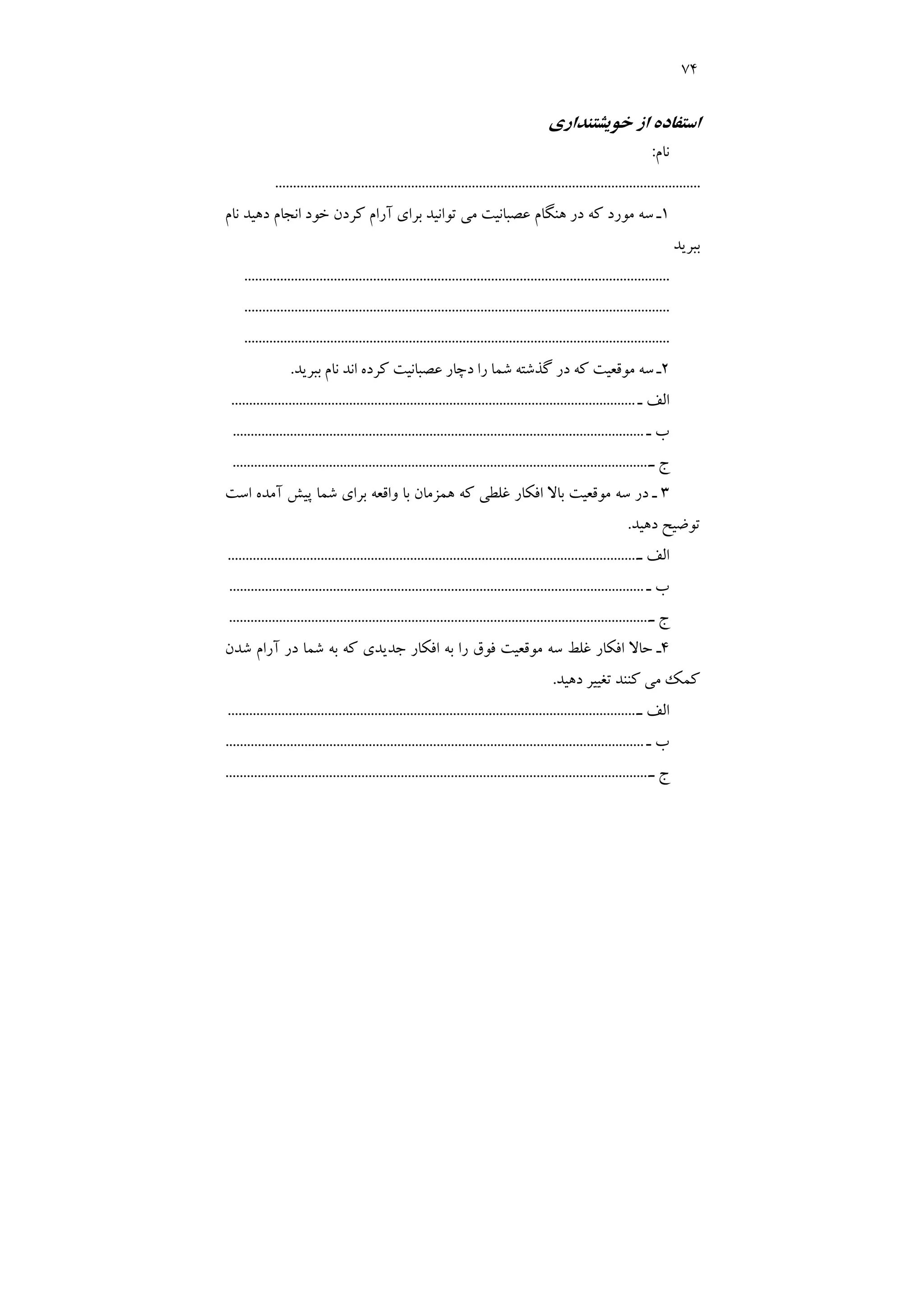 74
‫ﺧﻮﻳﺸﺘﻨﺪاري‬ ‫از‬ ‫اﺳﺘﻔﺎده‬
‫ﻧﺎم‬
:
...............................................................................
........................................
1
‫ﻧﺎم‬ ‫دﻫﻴﺪ‬ ‫اﻧﺠﺎم‬ ‫ﺧﻮد‬ ‫ﻛﺮدن‬ ‫آرام‬ ‫ﺑﺮاي‬ ‫ﺗﻮاﻧﻴﺪ‬ ‫ﻣﻲ‬ ‫ﻋﺼﺒﺎﻧﻴﺖ‬ ‫ﻫﻨﮕﺎم‬ ‫در‬ ‫ﻛﻪ‬ ‫ﻣﻮرد‬ ‫ﺳﻪ‬ ‫ـ‬
‫ﺑﺒﺮﻳﺪ‬
.......................................................................................................................
..............
.........................................................................................................
.......................................................................................................................
2
‫ر‬ ‫ﺷﻤﺎ‬ ‫ﮔﺬﺷﺘﻪ‬ ‫در‬ ‫ﻛﻪ‬ ‫ﻣﻮﻗﻌﻴﺖ‬ ‫ﺳﻪ‬ ‫ـ‬
‫ﺑﺒﺮﻳﺪ‬ ‫ﻧﺎم‬ ‫اﻧﺪ‬ ‫ﻛﺮده‬ ‫ﻋﺼﺒﺎﻧﻴﺖ‬ ‫دﭼﺎر‬ ‫ا‬
.
‫ـ‬ ‫اﻟﻒ‬
.................................................................................................................
‫ـ‬ ‫ب‬
................................................................................................
...................
‫ـ‬ ‫ج‬
.....................................................................................................................
3
‫اﺳﺖ‬ ‫آﻣﺪه‬ ‫ﭘﻴﺶ‬ ‫ﺷﻤﺎ‬ ‫ﺑﺮاي‬ ‫واﻗﻌﻪ‬ ‫ﺑﺎ‬ ‫ﻫﻤﺰﻣﺎن‬ ‫ﻛﻪ‬ ‫ﻏﻠﻄﻲ‬ ‫اﻓﻜﺎر‬ ‫ﺑﺎﻻ‬ ‫ﻣﻮﻗﻌﻴﺖ‬ ‫ﺳﻪ‬ ‫در‬ ‫ـ‬
‫دﻫﻴﺪ‬ ‫ﺗﻮﺿﻴﺢ‬
.
‫ـ‬ ‫اﻟﻒ‬
......................
.............................................................................................
‫ـ‬ ‫ب‬
....................................................................................................................
‫ـ‬ ‫ج‬
......................................
................................................................................
4
‫ﺷﺪن‬ ‫آرام‬ ‫در‬ ‫ﺷﻤﺎ‬ ‫ﺑﻪ‬ ‫ﻛﻪ‬ ‫ﺟﺪﻳﺪي‬ ‫اﻓﻜﺎر‬ ‫ﺑﻪ‬ ‫را‬ ‫ﻓﻮق‬ ‫ﻣﻮﻗﻌﻴﺖ‬ ‫ﺳﻪ‬ ‫ﻏﻠﻂ‬ ‫اﻓﻜﺎر‬ ‫ﺣﺎﻻ‬ ‫ـ‬
‫دﻫﻴﺪ‬ ‫ﺗﻐﻴﻴﺮ‬ ‫ﻛﻨﻨﺪ‬ ‫ﻣﻲ‬ ‫ﻛﻤﻚ‬
.
‫ـ‬ ‫اﻟﻒ‬
..........................................................................
.........................................
‫ـ‬ ‫ب‬
.....................................................................................................................
‫ـ‬ ‫ج‬
.........................................................................................
..............................
 
