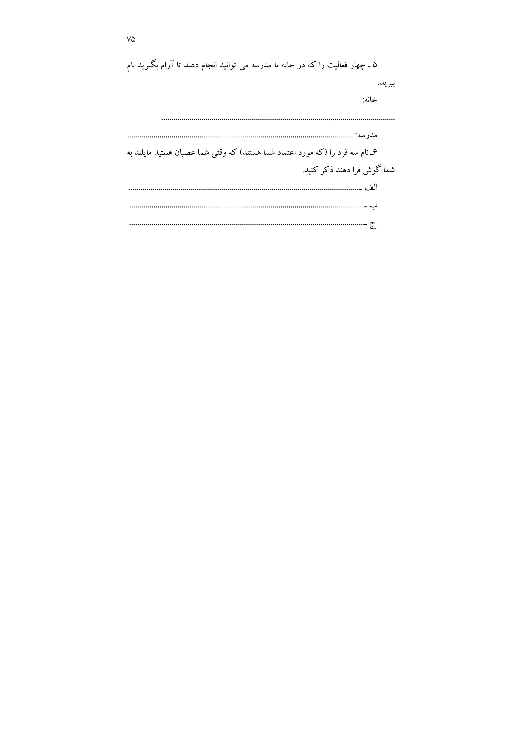 75
5
‫ﻧﺎم‬ ‫ﺑﮕﻴﺮﻳﺪ‬ ‫آرام‬ ‫ﺗﺎ‬ ‫دﻫﻴﺪ‬ ‫اﻧﺠﺎم‬ ‫ﺗﻮاﻧﻴﺪ‬ ‫ﻣﻲ‬ ‫ﻣﺪرﺳﻪ‬ ‫ﻳﺎ‬ ‫ﺧﺎﻧﻪ‬ ‫در‬ ‫ﻛﻪ‬ ‫را‬ ‫ﻓﻌﺎﻟﻴﺖ‬ ‫ﭼﻬﺎر‬ ‫ـ‬
‫ﺑﺒﺮﻳﺪ‬
.
‫ﺧﺎﻧﻪ‬
:
....................................................................................................................
‫ﻣﺪرﺳﻪ‬
:
.........
.......................................................................................................
6
‫را‬ ‫ﻓﺮد‬ ‫ﺳﻪ‬ ‫ﻧﺎم‬ ‫ـ‬
)
‫ﻫﺴﺘﻨﺪ‬ ‫ﺷﻤﺎ‬ ‫اﻋﺘﻤﺎد‬ ‫ﻣﻮرد‬ ‫ﻛﻪ‬
(
‫ﺑﻪ‬ ‫ﻣﺎﻳﻠﻨﺪ‬ ‫ﻫﺴﺘﻴﺪ‬ ‫ﻋﺼﺒﺎن‬ ‫ﺷﻤﺎ‬ ‫وﻗﺘﻲ‬ ‫ﻛﻪ‬
‫ﻛﻨﻴﺪ‬ ‫ذﻛﺮ‬ ‫دﻫﻨﺪ‬ ‫ﻓﺮا‬ ‫ﮔﻮش‬ ‫ﺷﻤﺎ‬
.
‫ـ‬ ‫اﻟﻒ‬
..........................................
.........................................................................
‫ـ‬ ‫ب‬
....................................................................................................................
‫ـ‬ ‫ج‬
..........................................................
...........................................................
 