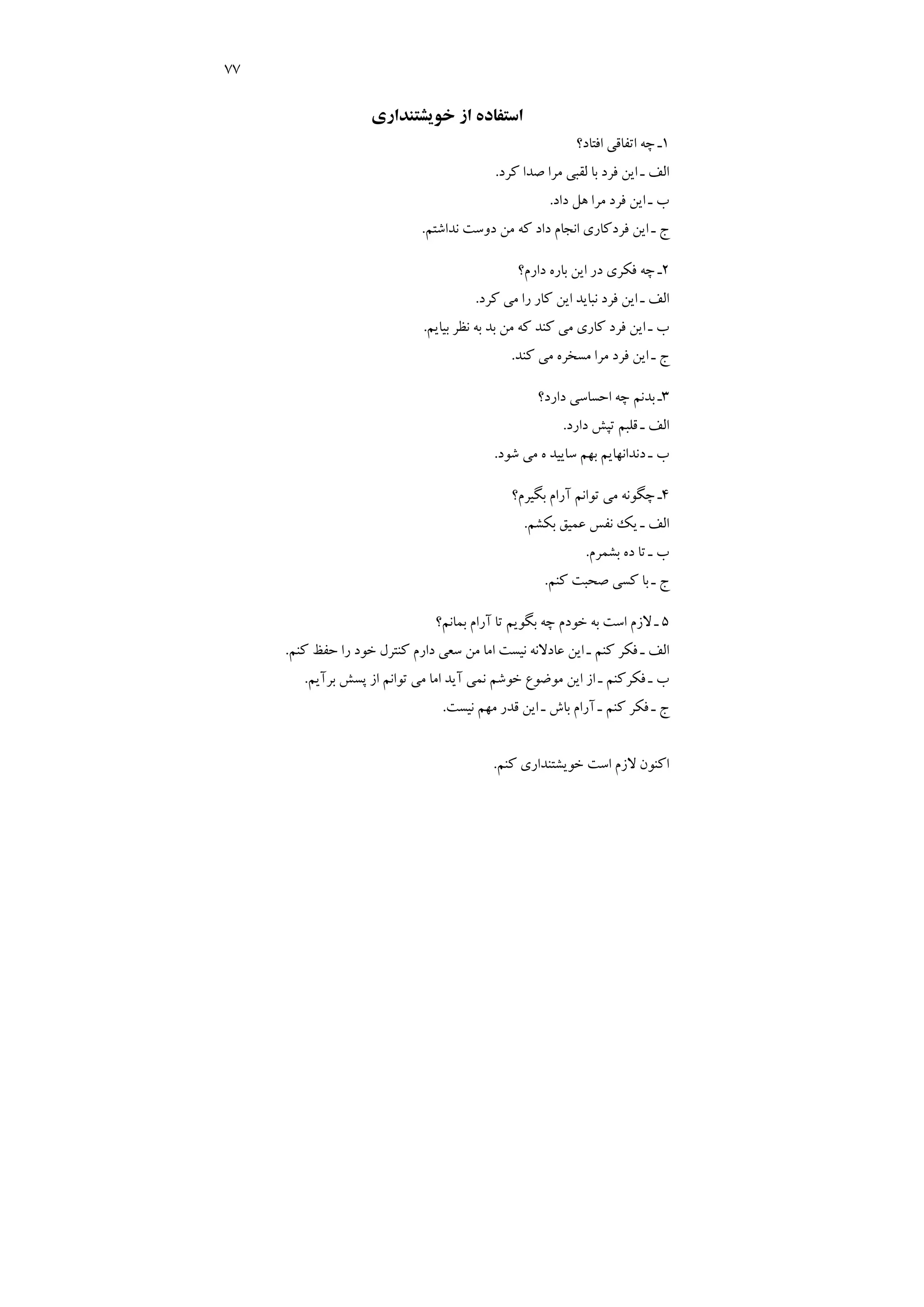 77
‫ﺧﻮﻳﺸﺘﻨﺪاري‬ ‫از‬ ‫اﺳﺘﻔﺎده‬
1
‫اﻓﺘﺎد؟‬ ‫اﺗﻔﺎﻗﻲ‬ ‫ﭼﻪ‬ ‫ـ‬
‫ﻛﺮد‬ ‫ﺻﺪا‬ ‫ﻣﺮا‬ ‫ﻟﻘﺒﻲ‬ ‫ﺑﺎ‬ ‫ﻓﺮد‬ ‫اﻳﻦ‬ ‫ـ‬ ‫اﻟﻒ‬
.
‫داد‬ ‫ﻫﻞ‬ ‫ﻣﺮا‬ ‫ﻓﺮد‬ ‫اﻳﻦ‬ ‫ـ‬ ‫ب‬
.
‫ﻧ‬ ‫دوﺳﺖ‬ ‫ﻣﻦ‬ ‫ﻛﻪ‬ ‫داد‬ ‫اﻧﺠﺎم‬ ‫ﻓﺮدﻛﺎري‬ ‫اﻳﻦ‬ ‫ـ‬ ‫ج‬
‫ﺪاﺷﺘﻢ‬
.
2
‫دارم؟‬ ‫ﺑﺎره‬ ‫اﻳﻦ‬ ‫در‬ ‫ﻓﻜﺮي‬ ‫ﭼﻪ‬ ‫ـ‬
‫ﻛﺮد‬ ‫ﻣﻲ‬ ‫را‬ ‫ﻛﺎر‬ ‫اﻳﻦ‬ ‫ﻧﺒﺎﻳﺪ‬ ‫ﻓﺮد‬ ‫اﻳﻦ‬ ‫ـ‬ ‫اﻟﻒ‬
.
‫ﺑﻴﺎﻳﻢ‬ ‫ﻧﻈﺮ‬ ‫ﺑﻪ‬ ‫ﺑﺪ‬ ‫ﻣﻦ‬ ‫ﻛﻪ‬ ‫ﻛﻨﺪ‬ ‫ﻣﻲ‬ ‫ﻛﺎري‬ ‫ﻓﺮد‬ ‫اﻳﻦ‬ ‫ـ‬ ‫ب‬
.
‫ﻛﻨﺪ‬ ‫ﻣﻲ‬ ‫ﻣﺴﺨﺮه‬ ‫ﻣﺮا‬ ‫ﻓﺮد‬ ‫اﻳﻦ‬ ‫ـ‬ ‫ج‬
.
3
‫دارد؟‬ ‫اﺣﺴﺎﺳﻲ‬ ‫ﭼﻪ‬ ‫ﺑﺪﻧﻢ‬ ‫ـ‬
‫دارد‬ ‫ﺗﭙﺶ‬ ‫ﻗﻠﺒﻢ‬ ‫ـ‬ ‫اﻟﻒ‬
.
‫ﺷﻮد‬ ‫ﻣﻲ‬ ‫ه‬ ‫ﺳﺎﻳﻴﺪ‬ ‫ﺑﻬﻢ‬ ‫دﻧﺪاﻧﻬﺎﻳﻢ‬ ‫ـ‬ ‫ب‬
.
4
‫آرام‬ ‫ﺗﻮاﻧﻢ‬ ‫ﻣﻲ‬ ‫ﭼﮕﻮﻧﻪ‬ ‫ـ‬
‫ﺑﮕﻴﺮم؟‬
‫ﺑﻜﺸﻢ‬ ‫ﻋﻤﻴﻖ‬ ‫ﻧﻔﺲ‬ ‫ﻳﻚ‬ ‫ـ‬ ‫اﻟﻒ‬
.
‫ﺑﺸﻤﺮم‬ ‫ده‬ ‫ﺗﺎ‬ ‫ـ‬ ‫ب‬
.
‫ﻛﻨﻢ‬ ‫ﺻﺤﺒﺖ‬ ‫ﻛﺴﻲ‬ ‫ﺑﺎ‬ ‫ـ‬ ‫ج‬
.
5
‫ﺑﻤﺎﻧﻢ؟‬ ‫آرام‬ ‫ﺗﺎ‬ ‫ﺑﮕﻮﻳﻢ‬ ‫ﭼﻪ‬ ‫ﺧﻮدم‬ ‫ﺑﻪ‬ ‫اﺳﺖ‬ ‫ﻻزم‬ ‫ـ‬
‫ﻛﻨﻢ‬ ‫ﺣﻔﻆ‬ ‫را‬ ‫ﺧﻮد‬ ‫ﻛﻨﺘﺮل‬ ‫دارم‬ ‫ﺳﻌﻲ‬ ‫ﻣﻦ‬ ‫اﻣﺎ‬ ‫ﻧﻴﺴﺖ‬ ‫ﻋﺎدﻻﻧﻪ‬ ‫اﻳﻦ‬ ‫ـ‬ ‫ﻛﻨﻢ‬ ‫ﻓﻜﺮ‬ ‫ـ‬ ‫اﻟﻒ‬
.
‫ﺑﺮآﻳﻢ‬ ‫ﭘﺴﺶ‬ ‫از‬ ‫ﺗﻮاﻧﻢ‬ ‫ﻣﻲ‬ ‫اﻣﺎ‬ ‫آﻳﺪ‬ ‫ﻧﻤﻲ‬ ‫ﺧﻮﺷﻢ‬ ‫ﻣﻮﺿﻮع‬ ‫اﻳﻦ‬ ‫از‬ ‫ـ‬ ‫ﻓﻜﺮﻛﻨﻢ‬ ‫ـ‬ ‫ب‬
.
‫ج‬
‫ﻧﻴﺴﺖ‬ ‫ﻣﻬﻢ‬ ‫ﻗﺪر‬ ‫اﻳﻦ‬ ‫ـ‬ ‫ﺑﺎش‬ ‫آرام‬ ‫ـ‬ ‫ﻛﻨﻢ‬ ‫ﻓﻜﺮ‬ ‫ـ‬
.
‫ﻛﻨﻢ‬ ‫ﺧﻮﻳﺸﺘﻨﺪاري‬ ‫اﺳﺖ‬ ‫ﻻزم‬ ‫اﻛﻨﻮن‬
.
 