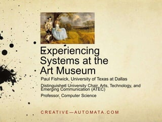 Experiencing
Systems at the
Art Museum
Paul Fishwick, University of Texas at Dallas
Distinguished University Chair, Arts, Technology, and
Emerging Communication (ATEC)
Professor, Computer Science
C R E A T I V E --- A U T O M A T A . C O M
 