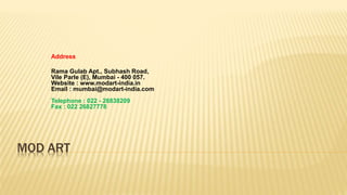 MOD ART
Address
Rama Gulab Apt., Subhash Road,
Vile Parle (E), Mumbai - 400 057.
Website : www.modart-india.in
Email : mumbai@modart-india.com
Telephone : 022 - 26838209
Fax : 022 26827778
 
