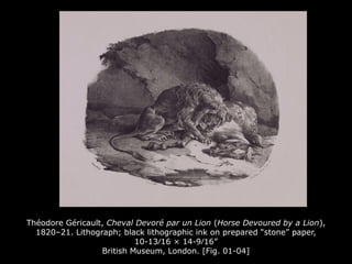 Théodore Géricault, Cheval Devoré par un Lion (Horse Devoured by a Lion),
1820–21. Lithograph; black lithographic ink on prepared “stone” paper,
10-13⁄16 × 14-9⁄16”
British Museum, London. [Fig. 01-04]
 