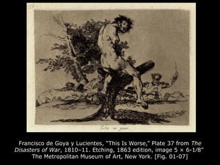 Francisco de Goya y Lucientes, “This Is Worse,” Plate 37 from The
Disasters of War, 1810–11. Etching, 1863 edition, image 5 × 6-1⁄8”
The Metropolitan Museum of Art, New York. [Fig. 01-07]
 