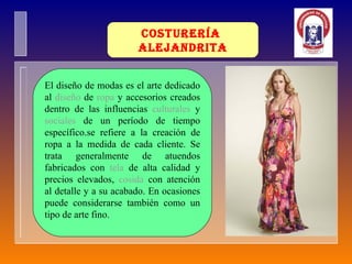 Costurería  Alejandrita El diseño de modas es el arte dedicado al  diseño  de  ropa  y accesorios creados dentro de las influencias  culturales  y  sociales  de un período de tiempo específico.se refiere a la creación de ropa a la medida de cada cliente. Se trata generalmente de atuendos fabricados con  tela  de alta calidad y precios elevados,  cosida  con atención al detalle y a su acabado. En ocasiones puede considerarse también como un tipo de arte fino. 