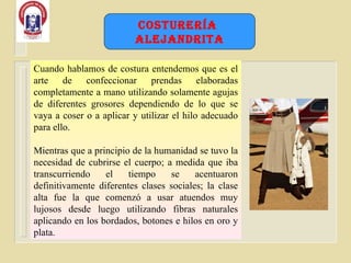 Cuando hablamos de costura entendemos que es el arte de confeccionar prendas elaboradas completamente a mano utilizando solamente agujas de diferentes grosores dependiendo de lo que se vaya a coser o a aplicar y utilizar el hilo adecuado para ello.  Mientras que a principio de la humanidad se tuvo la necesidad de cubrirse el cuerpo; a medida que iba transcurriendo el tiempo se acentuaron definitivamente diferentes clases sociales; la clase alta fue la que comenzó a usar atuendos muy lujosos desde luego utilizando fibras naturales aplicando en los bordados, botones e hilos en oro y plata.  Costurería  Alejandrita 